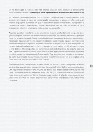 CONSULTA PÚBLICA CONSULTA PÚBLICA CONSULTA PÚBLICA
CONSULTA PÚBLICA CONSULTA PÚBLICA CONSULTA PÚBLICA
CONSULTA PÚBLICA CONSULTA PÚBLICA CONSULTA PÚBLICA
CONSULTA PÚBLICA CONSULTA PÚBLICA CONSULTA PÚBLICA
CONSULTA PÚBLICA CONSULTA PÚBLICA CONSULTA PÚBLICA
CONSULTA PÚBLICA CONSULTA PÚBLICA CONSULTA PÚBLICA
CONSULTA PÚBLICA CONSULTA PÚBLICA CONSULTA PÚBLICA
CONSULTA PÚBLICA CONSULTA PÚBLICA CONSULTA PÚBLICA
CONSULTA PÚBLICA CONSULTA PÚBLICA CONSULTA PÚBLICA
CONSULTA PÚBLICA CONSULTA PÚBLICA CONSULTA PÚBLICA
CONSULTA PÚBLICA CONSULTA PÚBLICA CONSULTA PÚBLICA
CONSULTA PÚBLICA CONSULTA PÚBLICA CONSULTA PÚBLICA
CONSULTA PÚBLICA CONSULTA PÚBLICA CONSULTA PÚBLICA
CONSULTA PÚBLICA CONSULTA PÚBLICA CONSULTA PÚBLICA
CONSULTA PÚBLICA CONSULTA PÚBLICA CONSULTA PÚBLICA
CONSULTA PÚBLICA CONSULTA PÚBLICA CONSULTA PÚBLICA
CONSULTA PÚBLICA CONSULTA PÚBLICA CONSULTA PÚBLICA
CONSULTA PÚBLICA CONSULTA PÚBLICA CONSULTA PÚBLICA
CONSULTA PÚBLICA CONSULTA PÚBLICA CONSULTA PÚBLICA
CONSULTA PÚBLICA CONSULTA PÚBLICA CONSULTA PÚBLICA
CONSULTA PÚBLICA CONSULTA PÚBLICA CONSULTA PÚBLICA
CONSULTA PÚBLICA CONSULTA PÚBLICA CONSULTA PÚBLICA
CONSULTA PÚBLICA CONSULTA PÚBLICA CONSULTA PÚBLICA
CONSULTA PÚBLICA CONSULTA PÚBLICA CONSULTA PÚBLICA
CONSULTA PÚBLICA CONSULTA PÚBLICA CONSULTA PÚBLICA
CONSULTA PÚBLICA CONSULTA PÚBLICA CONSULTA PÚBLICA
CONSULTA PÚBLICA CONSULTA PÚBLICA CONSULTA PÚBLICA
CONSULTA PÚBLICA CONSULTA PÚBLICA CONSULTA PÚBLICA
CONSULTA PÚBLICA CONSULTA PÚBLICA CONSULTA PÚBLICA
CONSULTA PÚBLICA CONSULTA PÚBLICA CONSULTA PÚBLICA
CONSULTA PÚBLICA CONSULTA PÚBLICA CONSULTA PÚBLICA
CONSULTA PÚBLICA CONSULTA PÚBLICA CONSULTA PÚBLICA
CONSULTA PÚBLICA CONSULTA PÚBLICA CONSULTA PÚBLICA
CONSULTA PÚBLICA CONSULTA PÚBLICA CONSULTA PÚBLICA
17
jos na distribuição a cada ano são não apenas possíveis como desejáveis, considerando
especificidades locais e a articulação entre a parte comum e a diversificada do currículo.
No caso dos componentes Arte e Educação Física, os objetivos de aprendizagem são apre-
sentados em relação a ciclos de escolarização mais amplos e, ainda, em referência às di-
ferentes linguagens e práticas em que se desdobram esses componentes. A proposta é a
de que cada sistema de ensino e/ou escola possa fazer suas escolhas em termos de quais
linguagens e objetivos privilegiar a cada ano de escolarização.
Algumas questões importantes já se anunciam e exigem aprofundamento e especial aten-
ção ao longo do processo de debate/revisão do presente documento preliminar. A principal
delas diz respeito às condições de acessibilidade aos estudantes deficientes, com transtor-
nos globais do desenvolvimento e altas habilidades e superdotação àqueles conhecimentos
fundamentais que são objeto da Base Nacional Comum. Espera-se que este tema possa ser
contemplado pelo debate nacional e incorporado de forma melhor qualificada ao documen-
to final da Base. Outro aspecto a ser contemplado pelo debate público diz respeito a como a
BNC, a parte comum do currículo, pode contribuir para a proposição de diferentes trajetórias
acadêmicas para os estudantes do Ensino Médio. Este tema tem sido tratado na perspectiva
da parte diversificada dos currículos, mas seria importante avançar em proposições sobre
como ele pode também envolver a parte comum.
Finalmente cumpre destacar que a expectativa de um debate acerca dos objetivos de desen-
volvimento e aprendizagem que comporão o documento final da BNC, a ser encaminhado ao
CNE no primeiro semestre do ano de 2016, é a de que este debate possa contribuir para uma
ampla manifestação da sociedade brasileira em relação às escolhas que se materializam
neste documento preliminar. Tal manifestação deve conduzir à reflexão e consequente revi-
são dessas escolhas em função dos anseios e perspectivas sinalizadas pelos participantes
do debate.
 