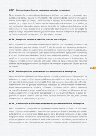CONSULTA PÚBLICA CONSULTA PÚBLICA CONSULTA PÚBLICA
CONSULTA PÚBLICA CONSULTA PÚBLICA CONSULTA PÚBLICA
CONSULTA PÚBLICA CONSULTA PÚBLICA CONSULTA PÚBLICA
CONSULTA PÚBLICA CONSULTA PÚBLICA CONSULTA PÚBLICA
CONSULTA PÚBLICA CONSULTA PÚBLICA CONSULTA PÚBLICA
CONSULTA PÚBLICA CONSULTA PÚBLICA CONSULTA PÚBLICA
CONSULTA PÚBLICA CONSULTA PÚBLICA CONSULTA PÚBLICA
CONSULTA PÚBLICA CONSULTA PÚBLICA CONSULTA PÚBLICA
CONSULTA PÚBLICA CONSULTA PÚBLICA CONSULTA PÚBLICA
CONSULTA PÚBLICA CONSULTA PÚBLICA CONSULTA PÚBLICA
CONSULTA PÚBLICA CONSULTA PÚBLICA CONSULTA PÚBLICA
CONSULTA PÚBLICA CONSULTA PÚBLICA CONSULTA PÚBLICA
CONSULTA PÚBLICA CONSULTA PÚBLICA CONSULTA PÚBLICA
CONSULTA PÚBLICA CONSULTA PÚBLICA CONSULTA PÚBLICA
CONSULTA PÚBLICA CONSULTA PÚBLICA CONSULTA PÚBLICA
CONSULTA PÚBLICA CONSULTA PÚBLICA CONSULTA PÚBLICA
CONSULTA PÚBLICA CONSULTA PÚBLICA CONSULTA PÚBLICA
CONSULTA PÚBLICA CONSULTA PÚBLICA CONSULTA PÚBLICA
CONSULTA PÚBLICA CONSULTA PÚBLICA CONSULTA PÚBLICA
CONSULTA PÚBLICA CONSULTA PÚBLICA CONSULTA PÚBLICA
CONSULTA PÚBLICA CONSULTA PÚBLICA CONSULTA PÚBLICA
CONSULTA PÚBLICA CONSULTA PÚBLICA CONSULTA PÚBLICA
CONSULTA PÚBLICA CONSULTA PÚBLICA CONSULTA PÚBLICA
CONSULTA PÚBLICA CONSULTA PÚBLICA CONSULTA PÚBLICA
CONSULTA PÚBLICA CONSULTA PÚBLICA CONSULTA PÚBLICA
CONSULTA PÚBLICA CONSULTA PÚBLICA CONSULTA PÚBLICA
CONSULTA PÚBLICA CONSULTA PÚBLICA CONSULTA PÚBLICA
CONSULTA PÚBLICA CONSULTA PÚBLICA CONSULTA PÚBLICA
CONSULTA PÚBLICA CONSULTA PÚBLICA CONSULTA PÚBLICA
CONSULTA PÚBLICA CONSULTA PÚBLICA CONSULTA PÚBLICA
CONSULTA PÚBLICA CONSULTA PÚBLICA CONSULTA PÚBLICA
CONSULTA PÚBLICA CONSULTA PÚBLICA CONSULTA PÚBLICA
CONSULTA PÚBLICA CONSULTA PÚBLICA CONSULTA PÚBLICA
CONSULTA PÚBLICA CONSULTA PÚBLICA CONSULTA PÚBLICA
206
UC1F _ Movimentos em sistemas e processos naturais e tecnológicos
Nesta unidade são apresentados conhecimentos da Física que auxiliam a responder per-
guntas como: por que estudar movimentos? Se não ocorrer mudança nos movimentos, como
marcar a passagem do tempo? Como conceber o espaço? As mudanças nos movimentos
ocorrem de qualquer forma? Existem leis de conservação que informam quais mudanças
nos movimentos não podem ocorrer, seja na dimensão do cotidiano, do infinitesimal ou do
astronômico. O estudo dessas leis e a compreensão das transformações na percepção do
tempo e espaço, decorrente da evolução histórica dos meios de transporte e dos processos
de utilização da potência mecânica, são temas desta unidade.
UC2F _ Energia em sistemas e processos naturais e tecnológicos
Nesta unidade são apresentados conhecimentos da Física que contribuem para responder
perguntas como: por que estudar energia? O uso da energia tem aumentado vertiginosa-
mente no último século e a sua demanda ainda continua crescendo, exigindo mais produção,
trazendo, com isso, consequências como desequilíbrios ambientais e problemas econômicos
e sociais. Para um posicionamento frente a essa problemática do uso da energia, são ne-
cessários o conhecimento das propriedades e dos processos térmicos, o funcionamento de
máquinas térmicas com seus ciclos de operação e eficiência, o papel histórico das máquinas
térmicas nas mudanças da relação de trabalho, das formas de organização social e da visão
de mundo.
UC3F _ Eletromagnetismo em sistemas e processos naturais e tecnológicos
Nesta unidade são apresentados conhecimentos da Física que auxiliam na compreensão da
vida humana contemporânea, inconcebível sem a eletricidade em motores, em lâmpadas e
em sistemas de comunicação e informação. Para isso, conceitos e princípios do eletromag-
netismo envolvidos na geração, transmissão e utilização da eletricidade são fundamentais.
Esses mesmos conceitos e princípios contribuem para a compreensão do funcionamento
de uma série de equipamentos tecnológicos presentes no cotidiano. No último meio século,
muitos equipamentos incorporaram semicondutores e lasers, em substituição a outros dis-
positivos de caráter clássico, como as velhas válvulas termiônicas. Por isso, essa unidade
também trata de sua constituição quântica.
UC4F _ Comunicação e informação em sistemas e processos naturais e tecnológicos
Nesta unidade são apresentados ou empregados conhecimentos da Física que são impor-
tantes para a compreensão dos sistemas e dos processos de comunicação e informação,
pelo registro e processamento de dados, que são parte da cultura humana, desde as escritas
em papiros até os atuais CDs ou computadores; desde as formas de comunicação por sinais
sonoros e gestuais até as modernas técnicas de transmissão de informações via satélite. A
compreensão e o uso adequado desses sistemas naturais e desses equipamentos tecno-
 