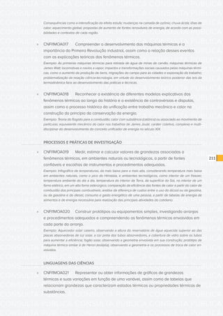 CONSULTA PÚBLICA CONSULTA PÚBLICA CONSULTA PÚBLICA
CONSULTA PÚBLICA CONSULTA PÚBLICA CONSULTA PÚBLICA
CONSULTA PÚBLICA CONSULTA PÚBLICA CONSULTA PÚBLICA
CONSULTA PÚBLICA CONSULTA PÚBLICA CONSULTA PÚBLICA
CONSULTA PÚBLICA CONSULTA PÚBLICA CONSULTA PÚBLICA
CONSULTA PÚBLICA CONSULTA PÚBLICA CONSULTA PÚBLICA
CONSULTA PÚBLICA CONSULTA PÚBLICA CONSULTA PÚBLICA
CONSULTA PÚBLICA CONSULTA PÚBLICA CONSULTA PÚBLICA
CONSULTA PÚBLICA CONSULTA PÚBLICA CONSULTA PÚBLICA
CONSULTA PÚBLICA CONSULTA PÚBLICA CONSULTA PÚBLICA
CONSULTA PÚBLICA CONSULTA PÚBLICA CONSULTA PÚBLICA
CONSULTA PÚBLICA CONSULTA PÚBLICA CONSULTA PÚBLICA
CONSULTA PÚBLICA CONSULTA PÚBLICA CONSULTA PÚBLICA
CONSULTA PÚBLICA CONSULTA PÚBLICA CONSULTA PÚBLICA
CONSULTA PÚBLICA CONSULTA PÚBLICA CONSULTA PÚBLICA
CONSULTA PÚBLICA CONSULTA PÚBLICA CONSULTA PÚBLICA
CONSULTA PÚBLICA CONSULTA PÚBLICA CONSULTA PÚBLICA
CONSULTA PÚBLICA CONSULTA PÚBLICA CONSULTA PÚBLICA
CONSULTA PÚBLICA CONSULTA PÚBLICA CONSULTA PÚBLICA
CONSULTA PÚBLICA CONSULTA PÚBLICA CONSULTA PÚBLICA
CONSULTA PÚBLICA CONSULTA PÚBLICA CONSULTA PÚBLICA
CONSULTA PÚBLICA CONSULTA PÚBLICA CONSULTA PÚBLICA
CONSULTA PÚBLICA CONSULTA PÚBLICA CONSULTA PÚBLICA
CONSULTA PÚBLICA CONSULTA PÚBLICA CONSULTA PÚBLICA
CONSULTA PÚBLICA CONSULTA PÚBLICA CONSULTA PÚBLICA
CONSULTA PÚBLICA CONSULTA PÚBLICA CONSULTA PÚBLICA
CONSULTA PÚBLICA CONSULTA PÚBLICA CONSULTA PÚBLICA
CONSULTA PÚBLICA CONSULTA PÚBLICA CONSULTA PÚBLICA
CONSULTA PÚBLICA CONSULTA PÚBLICA CONSULTA PÚBLICA
CONSULTA PÚBLICA CONSULTA PÚBLICA CONSULTA PÚBLICA
CONSULTA PÚBLICA CONSULTA PÚBLICA CONSULTA PÚBLICA
CONSULTA PÚBLICA CONSULTA PÚBLICA CONSULTA PÚBLICA
CONSULTA PÚBLICA CONSULTA PÚBLICA CONSULTA PÚBLICA
CONSULTA PÚBLICA CONSULTA PÚBLICA CONSULTA PÚBLICA
211
Consequências como a intensificação do efeito estufa; mudanças na camada de ozônio; chuva ácida; ilhas de
calor; aquecimento global; propostas de aumento de fontes renováveis de energia, de acordo com as possi-
bilidades e contextos de cada região.
»» CNFI1MOA017	 Compreender o desenvolvimento das máquinas térmicas e a
importância da Primeira Revolução industrial, assim como a relação desses eventos
com as explicações teóricas dos fenômenos térmicos.
Exemplo: As primeiras máquinas térmicas para retirada de água de minas de carvão; máquinas térmicas de
James Watt; locomotivas e navios a vapor; impactos e transformações sociais causados pelas máquinas térmi-
cas, como o aumento da produção de bens, migrações do campo para as cidades e exploração do trabalho;
problematização da relação ciência-tecnologia, em virtude do desenvolvimento teórico posterior das leis da
termodinâmica face ao desenvolvimento das práticas e técnicas.
»» CNFI1MOA018	 Reconhecer a existência de diferentes modelos explicativos dos
fenômenos térmicos ao longo da história e a existência de controvérsias e disputas,
assim como o processo histórico da unificação entre trabalho mecânico e calor na
construção do princípio da conservação da energia.
Exemplo: Teoria do flogisto para a combustão; calor com substância (calórico) ou associado ao movimento de
partículas; equivalente mecânico do calor nos trabalhos de James Joule; caráter coletivo, complexo e multi-
disciplinar do desenvolvimento do conceito unificador de energia no século XIX.
PROCESSOS E PRÁTICAS DE INVESTIGAÇÃO
»» CNFI1MOA019	 Medir, estimar e calcular valores de grandezas associadas a
fenômenos térmicos, em ambientes naturais ou tecnológicos, a partir de fontes
confiáveis e escolhas de instrumentos e procedimentos adequados.
Exemplo: Infográfico de temperaturas, da mais baixa para a mais alta, considerando temperatura mais baixa
em ambientes naturais, como o pico do Himalaia, e ambientes tecnológicos, como interior de um freezer,
temperatura ambiente do dia a dia, temperatura do interior da Terra, da superfície do Sol, no interior de um
forno elétrico, em um alto forno siderúrgico; comparação da eficiência das fontes de calor a partir do calor de
combustão dos principais combustíveis; análise da diferença de custos entre o uso do álcool ou da gasolina,
ou da gasolina e do diesel; consumo e gasto energético de uma pessoa, a partir de tabelas de energia de
alimentos e de energia necessária para realização das principais atividades do cotidiano.
»» CNFI1MOA020	 Construir protótipos ou equipamentos simples, investigando arranjos
e procedimentos adequados e compreendendo os fenômenos térmicos envolvidos em
cada parte do arranjo.
Exemplo: Aquecedor solar caseiro, observando a altura do reservatório de água aquecida superior ao das
placas absorvedoras de luz solar, a cor preta dos tubos absorvedores, a cobertura de vidro sobre os tubos
para aumentar a eficiência; fogão solar, observando a geometria envolvida em sua construção; protótipo de
máquina térmica similar à de Heron (eolípila), observando a geometria e os processos de troca de calor en-
volvidos.
LINGUAGENS DAS CIÊNCIAS
»» CNFI1MOA021	 Representar ou obter informações de gráficos de grandezas
térmicas e suas variações em função de uma variável, assim como de tabelas que
relacionam grandezas que caracterizam estados térmicos ou propriedades térmicas de
substâncias.
 