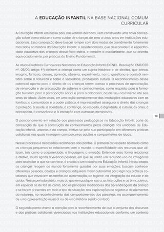 CONSULTA PÚBLICA CONSULTA PÚBLICA CONSULTA PÚBLICA
CONSULTA PÚBLICA CONSULTA PÚBLICA CONSULTA PÚBLICA
CONSULTA PÚBLICA CONSULTA PÚBLICA CONSULTA PÚBLICA
CONSULTA PÚBLICA CONSULTA PÚBLICA CONSULTA PÚBLICA
CONSULTA PÚBLICA CONSULTA PÚBLICA CONSULTA PÚBLICA
CONSULTA PÚBLICA CONSULTA PÚBLICA CONSULTA PÚBLICA
CONSULTA PÚBLICA CONSULTA PÚBLICA CONSULTA PÚBLICA
CONSULTA PÚBLICA CONSULTA PÚBLICA CONSULTA PÚBLICA
CONSULTA PÚBLICA CONSULTA PÚBLICA CONSULTA PÚBLICA
CONSULTA PÚBLICA CONSULTA PÚBLICA CONSULTA PÚBLICA
CONSULTA PÚBLICA CONSULTA PÚBLICA CONSULTA PÚBLICA
CONSULTA PÚBLICA CONSULTA PÚBLICA CONSULTA PÚBLICA
CONSULTA PÚBLICA CONSULTA PÚBLICA CONSULTA PÚBLICA
CONSULTA PÚBLICA CONSULTA PÚBLICA CONSULTA PÚBLICA
CONSULTA PÚBLICA CONSULTA PÚBLICA CONSULTA PÚBLICA
CONSULTA PÚBLICA CONSULTA PÚBLICA CONSULTA PÚBLICA
CONSULTA PÚBLICA CONSULTA PÚBLICA CONSULTA PÚBLICA
CONSULTA PÚBLICA CONSULTA PÚBLICA CONSULTA PÚBLICA
CONSULTA PÚBLICA CONSULTA PÚBLICA CONSULTA PÚBLICA
CONSULTA PÚBLICA CONSULTA PÚBLICA CONSULTA PÚBLICA
CONSULTA PÚBLICA CONSULTA PÚBLICA CONSULTA PÚBLICA
CONSULTA PÚBLICA CONSULTA PÚBLICA CONSULTA PÚBLICA
CONSULTA PÚBLICA CONSULTA PÚBLICA CONSULTA PÚBLICA
CONSULTA PÚBLICA CONSULTA PÚBLICA CONSULTA PÚBLICA
CONSULTA PÚBLICA CONSULTA PÚBLICA CONSULTA PÚBLICA
CONSULTA PÚBLICA CONSULTA PÚBLICA CONSULTA PÚBLICA
CONSULTA PÚBLICA CONSULTA PÚBLICA CONSULTA PÚBLICA
CONSULTA PÚBLICA CONSULTA PÚBLICA CONSULTA PÚBLICA
CONSULTA PÚBLICA CONSULTA PÚBLICA CONSULTA PÚBLICA
CONSULTA PÚBLICA CONSULTA PÚBLICA CONSULTA PÚBLICA
CONSULTA PÚBLICA CONSULTA PÚBLICA CONSULTA PÚBLICA
CONSULTA PÚBLICA CONSULTA PÚBLICA CONSULTA PÚBLICA
CONSULTA PÚBLICA CONSULTA PÚBLICA CONSULTA PÚBLICA
CONSULTA PÚBLICA CONSULTA PÚBLICA CONSULTA PÚBLICA
18
A EDUCAÇÃO INFANTIL NA BASE NACIONAL COMUM
CURRICULAR
A Educação Infantil em nosso país, nas últimas décadas, vem construindo uma nova concep-
ção sobre como educar e como cuidar de crianças de zero a cinco anos em instituições edu-
cacionais. Essa concepção deve buscar romper com dois modos de atendimento fortemente
marcados na história da Educação Infantil: o assistencialista, que desconsidera a especifici-
dade educativa das crianças dessa faixa etária, e também o escolarizante, que se orienta,
equivocadamente, por práticas do Ensino Fundamental.
As atuais Diretrizes Curriculares Nacionais da Educação Infantil (DCNEI - Resolução CNE/CEB
nº. 05/09, artigo 4º) definem a criança como um sujeito histórico e de direitos, que brinca,
imagina, fantasia, deseja, aprende, observa, experimenta, narra, questiona e constrói sen-
tidos sobre a natureza e sobre a sociedade, produzindo cultura. O reconhecimento desse
potencial aponta para o direito de as crianças terem acesso a processos de apropriação,
de renovação e de articulação de saberes e conhecimentos, como requisito para a forma-
ção humana, para a participação social e para a cidadania, desde seu nascimento até seis
anos de idade. Além disso, em uma ação complementar das instituições educativas com as
famílias, a comunidade e o poder público, é imprescindível assegurar o direito das crianças
à proteção, à saúde, à liberdade, à confiança, ao respeito, à dignidade, à cultura, às artes, à
brincadeira, à convivência e à interação com outros/as meninos/as.
O posicionamento em relação aos processos pedagógicos na Educação Infantil parte da
concepção de que a construção de conhecimentos pelas crianças nas unidades de Edu-
cação Infantil, urbanas e do campo, efetiva-se pela sua participação em diferentes práticas
cotidianas nas quais interagem com parceiros adultos e companheiros de idade.
Nesse processo é necessário reconhecer dois pontos. O primeiro diz respeito ao modo como
as crianças pequenas se relacionam com o mundo, a especificidade dos recursos que uti-
lizam, tais como a corporeidade, a linguagem, a emoção. Entender essa forma relacional
e afetiva, muito ligada à vivência pessoal, em que se utiliza um reduzido uso de categorias
para assinalar o que se conhece, é crucial a um trabalho na Educação Infantil. Nessa etapa,
as crianças reagem ao mundo fortemente guiadas por suas emoções, buscam conhecer
diferentes pessoas, adultos e crianças, adquirem maior autonomia para agir nas práticas co-
tidianas que envolvem as tarefas de alimentação, de higiene, na integração do educar e do
cuidar. Nesse período etário, mais do que em qualquer outro, as interações e as brincadeiras,
em especial as de faz de conta, são os principais mediadores das aprendizagens da criança
e se fazem presentes em todo o tipo de situação: nas explorações de objetos e de elementos
da natureza, no reconhecimento dos comportamentos dos parceiros, no acompanhamento
de uma apresentação musical ou de uma história sendo contada.
O segundo ponto chama a atenção para o reconhecimento de que o conjunto dos discursos
e das práticas cotidianas vivenciados nas instituições educacionais conforma um contexto
 