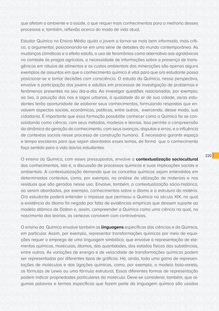 CONSULTA PÚBLICA CONSULTA PÚBLICA CONSULTA PÚBLICA
CONSULTA PÚBLICA CONSULTA PÚBLICA CONSULTA PÚBLICA
CONSULTA PÚBLICA CONSULTA PÚBLICA CONSULTA PÚBLICA
CONSULTA PÚBLICA CONSULTA PÚBLICA CONSULTA PÚBLICA
CONSULTA PÚBLICA CONSULTA PÚBLICA CONSULTA PÚBLICA
CONSULTA PÚBLICA CONSULTA PÚBLICA CONSULTA PÚBLICA
CONSULTA PÚBLICA CONSULTA PÚBLICA CONSULTA PÚBLICA
CONSULTA PÚBLICA CONSULTA PÚBLICA CONSULTA PÚBLICA
CONSULTA PÚBLICA CONSULTA PÚBLICA CONSULTA PÚBLICA
CONSULTA PÚBLICA CONSULTA PÚBLICA CONSULTA PÚBLICA
CONSULTA PÚBLICA CONSULTA PÚBLICA CONSULTA PÚBLICA
CONSULTA PÚBLICA CONSULTA PÚBLICA CONSULTA PÚBLICA
CONSULTA PÚBLICA CONSULTA PÚBLICA CONSULTA PÚBLICA
CONSULTA PÚBLICA CONSULTA PÚBLICA CONSULTA PÚBLICA
CONSULTA PÚBLICA CONSULTA PÚBLICA CONSULTA PÚBLICA
CONSULTA PÚBLICA CONSULTA PÚBLICA CONSULTA PÚBLICA
CONSULTA PÚBLICA CONSULTA PÚBLICA CONSULTA PÚBLICA
CONSULTA PÚBLICA CONSULTA PÚBLICA CONSULTA PÚBLICA
CONSULTA PÚBLICA CONSULTA PÚBLICA CONSULTA PÚBLICA
CONSULTA PÚBLICA CONSULTA PÚBLICA CONSULTA PÚBLICA
CONSULTA PÚBLICA CONSULTA PÚBLICA CONSULTA PÚBLICA
CONSULTA PÚBLICA CONSULTA PÚBLICA CONSULTA PÚBLICA
CONSULTA PÚBLICA CONSULTA PÚBLICA CONSULTA PÚBLICA
CONSULTA PÚBLICA CONSULTA PÚBLICA CONSULTA PÚBLICA
CONSULTA PÚBLICA CONSULTA PÚBLICA CONSULTA PÚBLICA
CONSULTA PÚBLICA CONSULTA PÚBLICA CONSULTA PÚBLICA
CONSULTA PÚBLICA CONSULTA PÚBLICA CONSULTA PÚBLICA
CONSULTA PÚBLICA CONSULTA PÚBLICA CONSULTA PÚBLICA
CONSULTA PÚBLICA CONSULTA PÚBLICA CONSULTA PÚBLICA
CONSULTA PÚBLICA CONSULTA PÚBLICA CONSULTA PÚBLICA
CONSULTA PÚBLICA CONSULTA PÚBLICA CONSULTA PÚBLICA
CONSULTA PÚBLICA CONSULTA PÚBLICA CONSULTA PÚBLICA
CONSULTA PÚBLICA CONSULTA PÚBLICA CONSULTA PÚBLICA
CONSULTA PÚBLICA CONSULTA PÚBLICA CONSULTA PÚBLICA
220
que afetam o ambiente e a saúde, o que requer mais conhecimentos para a melhoria desses
processos e, também, reflexão acerca do modo de vida atual.
Estudar Química no Ensino Médio ajuda o jovem a tornar-se mais bem informado, mais críti-
co, a argumentar, posicionando-se em uma série de debates do mundo contemporâneo. As
mudanças climáticas e o efeito estufa, o uso de feromônios como alternativa aos agrotóxicos
no combate às pragas agrícolas, a necessidade de informações sobre a presença de trans-
gênicos em rótulos de alimentos e os custos ambientais das minerações são apenas alguns
exemplos de assuntos em que o conhecimento químico é vital para que o/a estudante possa
posicionar-se e tomar decisões com consciência. O estudo da Química, nessa perspectiva,
envolve a participação dos jovens e adultos em processos de investigação de problemas e
fenômenos presentes no seu dia-a-dia. Ao investigar questões relacionadas, por exemplo,
ao lixo, à poluição dos rios e lagos urbanos, à qualidade do ar de sua cidade, os/as estu-
dantes terão oportunidade de elaborar seus conhecimentos, formulando respostas que en-
volvem aspectos sociais, econômicos, políticos, entre outros, exercendo, desse modo, sua
cidadania. É importante que essa formação possibilite conhecer como a Química foi se con-
solidando como ciência, com seus métodos, modelos e teorias. Isso permite a compreensão
da dinâmica da geração do conhecimento, com seus avanços, disputas e erros, e a influência
de contextos sociais nesse processo de construção humana. É necessário garantir espaço
e tempo escolares para que sejam abordados esses temas, de forma que o conhecimento
faça sentido para a vida dos/as estudantes.
O ensino da Química, com esses pressupostos, envolve a contextualização sociocultural
dos conhecimentos, isto é, a discussão de processos químicos e suas implicações sociais e
ambientais. A contextualização demanda que os conceitos químicos sejam entendidos em
determinados contextos, como, por exemplo, na análise da utilização de materiais e nos
resíduos que são gerados nesse uso. Envolve, também, a contextualização sócio-histórica,
ao serem abordados, por exemplo, conhecimentos sobre o átomo e a estrutura da matéria.
O/a estudante poderá entender o impasse que permeou a Química no século XIX, no qual
a existência do átomo foi negada por falta de evidências empíricas que dessem suporte ao
modelo atômico de Dalton e, assim, compreender a Química como uma ciência na qual, no
nascimento das teorias, as certezas convivem com controvérsias.
O ensino da Química envolve também as linguagens específicas das ciências e da Química,
em particular. Assim, por exemplo, representar transformações químicas por meio de equa-
ções requer o emprego de uma linguagem simbólica, que envolve a representação de ele-
mentos químicos, moléculas, átomos, das quantidades, dos estados físicos das substâncias,
entre outros. As variações de energia e de velocidade de transformações químicas podem
ser representadas por diferentes tipos de gráficos. Há, ainda, toda uma gama de represen-
tações de moléculas e das ligações químicas, como, por exemplo, o modelo bola-vareta,
as fórmulas de Lewis ou uma fórmula estrutural. Essas diferentes formas de representação
podem indicar propriedades particulares da molécula. Deve-se considerar, também, que al-
gumas palavras e termos específicos que fazem parte da linguagem química são usados
 