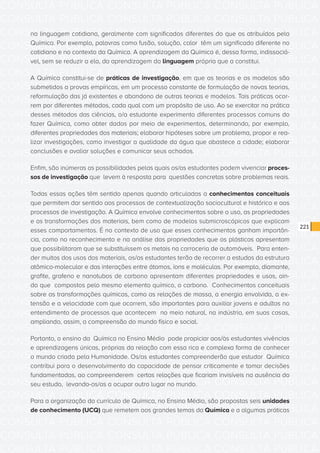 CONSULTA PÚBLICA CONSULTA PÚBLICA CONSULTA PÚBLICA
CONSULTA PÚBLICA CONSULTA PÚBLICA CONSULTA PÚBLICA
CONSULTA PÚBLICA CONSULTA PÚBLICA CONSULTA PÚBLICA
CONSULTA PÚBLICA CONSULTA PÚBLICA CONSULTA PÚBLICA
CONSULTA PÚBLICA CONSULTA PÚBLICA CONSULTA PÚBLICA
CONSULTA PÚBLICA CONSULTA PÚBLICA CONSULTA PÚBLICA
CONSULTA PÚBLICA CONSULTA PÚBLICA CONSULTA PÚBLICA
CONSULTA PÚBLICA CONSULTA PÚBLICA CONSULTA PÚBLICA
CONSULTA PÚBLICA CONSULTA PÚBLICA CONSULTA PÚBLICA
CONSULTA PÚBLICA CONSULTA PÚBLICA CONSULTA PÚBLICA
CONSULTA PÚBLICA CONSULTA PÚBLICA CONSULTA PÚBLICA
CONSULTA PÚBLICA CONSULTA PÚBLICA CONSULTA PÚBLICA
CONSULTA PÚBLICA CONSULTA PÚBLICA CONSULTA PÚBLICA
CONSULTA PÚBLICA CONSULTA PÚBLICA CONSULTA PÚBLICA
CONSULTA PÚBLICA CONSULTA PÚBLICA CONSULTA PÚBLICA
CONSULTA PÚBLICA CONSULTA PÚBLICA CONSULTA PÚBLICA
CONSULTA PÚBLICA CONSULTA PÚBLICA CONSULTA PÚBLICA
CONSULTA PÚBLICA CONSULTA PÚBLICA CONSULTA PÚBLICA
CONSULTA PÚBLICA CONSULTA PÚBLICA CONSULTA PÚBLICA
CONSULTA PÚBLICA CONSULTA PÚBLICA CONSULTA PÚBLICA
CONSULTA PÚBLICA CONSULTA PÚBLICA CONSULTA PÚBLICA
CONSULTA PÚBLICA CONSULTA PÚBLICA CONSULTA PÚBLICA
CONSULTA PÚBLICA CONSULTA PÚBLICA CONSULTA PÚBLICA
CONSULTA PÚBLICA CONSULTA PÚBLICA CONSULTA PÚBLICA
CONSULTA PÚBLICA CONSULTA PÚBLICA CONSULTA PÚBLICA
CONSULTA PÚBLICA CONSULTA PÚBLICA CONSULTA PÚBLICA
CONSULTA PÚBLICA CONSULTA PÚBLICA CONSULTA PÚBLICA
CONSULTA PÚBLICA CONSULTA PÚBLICA CONSULTA PÚBLICA
CONSULTA PÚBLICA CONSULTA PÚBLICA CONSULTA PÚBLICA
CONSULTA PÚBLICA CONSULTA PÚBLICA CONSULTA PÚBLICA
CONSULTA PÚBLICA CONSULTA PÚBLICA CONSULTA PÚBLICA
CONSULTA PÚBLICA CONSULTA PÚBLICA CONSULTA PÚBLICA
CONSULTA PÚBLICA CONSULTA PÚBLICA CONSULTA PÚBLICA
CONSULTA PÚBLICA CONSULTA PÚBLICA CONSULTA PÚBLICA
221
na linguagem cotidiana, geralmente com significados diferentes do que os atribuídos pela
Química. Por exemplo, palavras como fusão, solução, calor têm um significado diferente no
cotidiano e no contexto da Química. A aprendizagem da Química é, dessa forma, indissociá-
vel, sem se reduzir a ela, da aprendizagem da linguagem própria que a constitui.
A Química constitui-se de práticas de investigação, em que as teorias e os modelos são
submetidos a provas empíricas, em um processo constante de formulação de novas teorias,
reformulação das já existentes e abandono de outras teorias e modelos. Tais práticas ocor-
rem por diferentes métodos, cada qual com um propósito de uso. Ao se exercitar na prática
desses métodos das ciências, o/a estudante experimenta diferentes processos comuns do
fazer Química, como obter dados por meio de experimentos, determinando, por exemplo,
diferentes propriedades dos materiais; elaborar hipóteses sobre um problema, propor e rea-
lizar investigações, como investigar a qualidade da água que abastece a cidade; elaborar
conclusões e avaliar soluções e comunicar seus achados.
Enfim, são inúmeras as possibilidades pelas quais os/as estudantes podem vivenciar proces-
sos de investigação que levem à resposta para questões concretas sobre problemas reais.
Todas essas ações têm sentido apenas quando articuladas a conhecimentos conceituais
que permitem dar sentido aos processos de contextualização sociocultural e histórico e aos
processos de investigação. A Química envolve conhecimentos sobre o uso, as propriedades
e as transformações dos materiais, bem como de modelos submicroscópicos que explicam
esses comportamentos. É no contexto de uso que esses conhecimentos ganham importân-
cia, como no reconhecimento e na análise das propriedades que os plásticos apresentam
que possibilitaram que se substituíssem os metais na carroceria de automóveis. Para enten-
der muitos dos usos dos materiais, os/as estudantes terão de recorrer a estudos da estrutura
atômico-molecular e das interações entre átomos, íons e moléculas. Por exemplo, diamante,
grafite, grafeno e nanotubos de carbono apresentam diferentes propriedades e usos, ain-
da que compostos pelo mesmo elemento químico, o carbono. Conhecimentos conceituais
sobre as transformações químicas, como as relações de massa, a energia envolvida, a ex-
tensão e a velocidade com que ocorrem, são importantes para auxiliar jovens e adultos no
entendimento de processos que acontecem no meio natural, na indústria, em suas casas,
ampliando, assim, a compreensão do mundo físico e social.
Portanto, o ensino da Química no Ensino Médio pode propiciar aos/às estudantes vivências
e aprendizagens únicas, próprias da relação com essa rica e complexa forma de conhecer
o mundo criada pela Humanidade. Os/as estudantes compreenderão que estudar Química
contribui para o desenvolvimento da capacidade de pensar criticamente e tomar decisões
fundamentadas, ao compreenderem certas relações que ficariam invisíveis na ausência do
seu estudo, levando-os/as a ocupar outro lugar no mundo.
Para a organização do currículo de Química, no Ensino Médio, são propostas seis unidades
de conhecimento (UCQ) que remetem aos grandes temas da Química e a algumas práticas
 