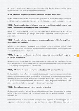 CONSULTA PÚBLICA CONSULTA PÚBLICA CONSULTA PÚBLICA
CONSULTA PÚBLICA CONSULTA PÚBLICA CONSULTA PÚBLICA
CONSULTA PÚBLICA CONSULTA PÚBLICA CONSULTA PÚBLICA
CONSULTA PÚBLICA CONSULTA PÚBLICA CONSULTA PÚBLICA
CONSULTA PÚBLICA CONSULTA PÚBLICA CONSULTA PÚBLICA
CONSULTA PÚBLICA CONSULTA PÚBLICA CONSULTA PÚBLICA
CONSULTA PÚBLICA CONSULTA PÚBLICA CONSULTA PÚBLICA
CONSULTA PÚBLICA CONSULTA PÚBLICA CONSULTA PÚBLICA
CONSULTA PÚBLICA CONSULTA PÚBLICA CONSULTA PÚBLICA
CONSULTA PÚBLICA CONSULTA PÚBLICA CONSULTA PÚBLICA
CONSULTA PÚBLICA CONSULTA PÚBLICA CONSULTA PÚBLICA
CONSULTA PÚBLICA CONSULTA PÚBLICA CONSULTA PÚBLICA
CONSULTA PÚBLICA CONSULTA PÚBLICA CONSULTA PÚBLICA
CONSULTA PÚBLICA CONSULTA PÚBLICA CONSULTA PÚBLICA
CONSULTA PÚBLICA CONSULTA PÚBLICA CONSULTA PÚBLICA
CONSULTA PÚBLICA CONSULTA PÚBLICA CONSULTA PÚBLICA
CONSULTA PÚBLICA CONSULTA PÚBLICA CONSULTA PÚBLICA
CONSULTA PÚBLICA CONSULTA PÚBLICA CONSULTA PÚBLICA
CONSULTA PÚBLICA CONSULTA PÚBLICA CONSULTA PÚBLICA
CONSULTA PÚBLICA CONSULTA PÚBLICA CONSULTA PÚBLICA
CONSULTA PÚBLICA CONSULTA PÚBLICA CONSULTA PÚBLICA
CONSULTA PÚBLICA CONSULTA PÚBLICA CONSULTA PÚBLICA
CONSULTA PÚBLICA CONSULTA PÚBLICA CONSULTA PÚBLICA
CONSULTA PÚBLICA CONSULTA PÚBLICA CONSULTA PÚBLICA
CONSULTA PÚBLICA CONSULTA PÚBLICA CONSULTA PÚBLICA
CONSULTA PÚBLICA CONSULTA PÚBLICA CONSULTA PÚBLICA
CONSULTA PÚBLICA CONSULTA PÚBLICA CONSULTA PÚBLICA
CONSULTA PÚBLICA CONSULTA PÚBLICA CONSULTA PÚBLICA
CONSULTA PÚBLICA CONSULTA PÚBLICA CONSULTA PÚBLICA
CONSULTA PÚBLICA CONSULTA PÚBLICA CONSULTA PÚBLICA
CONSULTA PÚBLICA CONSULTA PÚBLICA CONSULTA PÚBLICA
CONSULTA PÚBLICA CONSULTA PÚBLICA CONSULTA PÚBLICA
CONSULTA PÚBLICA CONSULTA PÚBLICA CONSULTA PÚBLICA
CONSULTA PÚBLICA CONSULTA PÚBLICA CONSULTA PÚBLICA
222
de investigação relevantes para a sociedade brasileira. Na Química, são necessários conhe-
cimentos sobre o uso e as propriedades dos materiais.
UC1Q _ Materiais, propriedades e usos: estudando materiais no dia-a-dia.
Nesta unidade estão incluídos conhecimentos químicos que possibilitam compreender a im-
portância das propriedades dos materiais e as relações dessas propriedades com o seu uso.
UC2Q _ Transformações dos materiais na natureza e no sistema produtivo: como reco-
nhecer reações químicas, representá-las e interpretá-las.
Nesta unidade, os estudos de Química estão voltados para a compreensão de reações quí-
micas, como elas ocorrem, que energia produzem ou consomem e com que velocidade se
processam.
UC3Q – Modelos atômicos e moleculares e suas relações com evidências empíricas e
propriedades dos materiais.
Nesta unidade são estudados modelos explicativos da Química relativos à estrutura mole-
cular que, entre outros, possibilitam a compreensão do comportamento e das propriedades
das substâncias químicas e materiais.
UC4Q _ Energia nas transformações químicas: produzindo, armazenando e transportan-
do energia pelo planeta.
Nesta unidade, o foco é dado aos aspectos energéticos implicados nas transformações quí-
micas, enfatizando os processos de geração, de armazenamento e de transporte de energia
e suas consequências para a vida e o ambiente.
UC5Q _ A Química de sistemas naturais: qualidade de vida e meio ambiente.
Nesta unidade, é dada ênfase à necessidade de se estudar e investigar os sistemas químicos
naturais constituídos pelos rios e lagos, pelo ar atmosférico e pelos solos que se distribuem
por todos os quatro cantos do Brasil. Assim, a Química passa a ser aplicada na investigação
de questões ambientais relacionadas à qualidade de corpos d’água, do ar atmosférico e dos
solos presentes em todos os municípios e áreas rurais brasileiras.
UC6Q _ Obtenção de materiais e seus impactos ambientais.
Nesta unidade, também a questão ambiental é colocada em foco, considerando-se a produ-
ção de materiais importantes para a economia brasileira, como petróleo, minérios, fármacos,
alimentos etc.
Para cada unidade de conhecimento, foram propostos objetivos de aprendizagem que se
organizam em torno dos quatro eixos que estruturam a área de Ciências da Natureza na
 