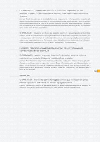 CONSULTA PÚBLICA CONSULTA PÚBLICA CONSULTA PÚBLICA
CONSULTA PÚBLICA CONSULTA PÚBLICA CONSULTA PÚBLICA
CONSULTA PÚBLICA CONSULTA PÚBLICA CONSULTA PÚBLICA
CONSULTA PÚBLICA CONSULTA PÚBLICA CONSULTA PÚBLICA
CONSULTA PÚBLICA CONSULTA PÚBLICA CONSULTA PÚBLICA
CONSULTA PÚBLICA CONSULTA PÚBLICA CONSULTA PÚBLICA
CONSULTA PÚBLICA CONSULTA PÚBLICA CONSULTA PÚBLICA
CONSULTA PÚBLICA CONSULTA PÚBLICA CONSULTA PÚBLICA
CONSULTA PÚBLICA CONSULTA PÚBLICA CONSULTA PÚBLICA
CONSULTA PÚBLICA CONSULTA PÚBLICA CONSULTA PÚBLICA
CONSULTA PÚBLICA CONSULTA PÚBLICA CONSULTA PÚBLICA
CONSULTA PÚBLICA CONSULTA PÚBLICA CONSULTA PÚBLICA
CONSULTA PÚBLICA CONSULTA PÚBLICA CONSULTA PÚBLICA
CONSULTA PÚBLICA CONSULTA PÚBLICA CONSULTA PÚBLICA
CONSULTA PÚBLICA CONSULTA PÚBLICA CONSULTA PÚBLICA
CONSULTA PÚBLICA CONSULTA PÚBLICA CONSULTA PÚBLICA
CONSULTA PÚBLICA CONSULTA PÚBLICA CONSULTA PÚBLICA
CONSULTA PÚBLICA CONSULTA PÚBLICA CONSULTA PÚBLICA
CONSULTA PÚBLICA CONSULTA PÚBLICA CONSULTA PÚBLICA
CONSULTA PÚBLICA CONSULTA PÚBLICA CONSULTA PÚBLICA
CONSULTA PÚBLICA CONSULTA PÚBLICA CONSULTA PÚBLICA
CONSULTA PÚBLICA CONSULTA PÚBLICA CONSULTA PÚBLICA
CONSULTA PÚBLICA CONSULTA PÚBLICA CONSULTA PÚBLICA
CONSULTA PÚBLICA CONSULTA PÚBLICA CONSULTA PÚBLICA
CONSULTA PÚBLICA CONSULTA PÚBLICA CONSULTA PÚBLICA
CONSULTA PÚBLICA CONSULTA PÚBLICA CONSULTA PÚBLICA
CONSULTA PÚBLICA CONSULTA PÚBLICA CONSULTA PÚBLICA
CONSULTA PÚBLICA CONSULTA PÚBLICA CONSULTA PÚBLICA
CONSULTA PÚBLICA CONSULTA PÚBLICA CONSULTA PÚBLICA
CONSULTA PÚBLICA CONSULTA PÚBLICA CONSULTA PÚBLICA
CONSULTA PÚBLICA CONSULTA PÚBLICA CONSULTA PÚBLICA
CONSULTA PÚBLICA CONSULTA PÚBLICA CONSULTA PÚBLICA
CONSULTA PÚBLICA CONSULTA PÚBLICA CONSULTA PÚBLICA
CONSULTA PÚBLICA CONSULTA PÚBLICA CONSULTA PÚBLICA
233
»» CNQU3MOA013	 Compreender a importância da indústria do petróleo em suas
vertentes: na obtenção de combustíveis e na produção de matéria prima de produtos
sintéticos.
Exemplo: Estudo dos processos de destilação fracionada, craqueamento e reforma catalítica, para obtenção
dos derivados do petróleo e de processos de obtenção de polímeros e outros materiais, a partir do petróleo;
conhecimento da tecnologia de extração de petróleo em águas profundas: aspectos ambientais e tecnológi-
cos; problematização da utilização do petróleo como fonte de combustíveis e a utilização dos seus derivados
como matéria prima de produtos sintéticos.
»» CNQU3MOA014	 Estudar a produção de álcool e biodiesel e seus impactos ambientais.
Exemplo: Estudo do contexto histórico da criação do Proálcool no Brasil e a sua importância econômica para
o país; a pesquisa sobre obtenção de biodiesel (matérias primas, processo de produção, uso de catalisado-
res) e os seus aspectos econômicos. Comparação entre a utilização como combustível de diesel e biodiesel.
Estudo dos impactos ambientais na produção desses combustíveis e em sua utilização.
PROCESSOS E PRÁTICAS DE INVESTIGAÇÃO/PRÁTICAS DE INVESTIGAÇÃO NOS
CONTEXTOS CIENTÍFICO E ESCOLAR
»» CNQU3MOA015	 Investigar processos de produção de adubos químicos, fontes de
matérias primas e relacioná-los com a indústria química brasileira.
Exemplo: Reconhecimento dos principais materiais usados como adubos, seus métodos de produção, iden-
tificando as matérias primas e as origens das mesmas. Buscar informações sobre quantidades utilizadas no
Brasil e no mundo, custos de produção e impactos ambientais; comparação entre agricultura diversificada e
monocultura: impactos ambientais e custos de produção; estudo dos transgênicos e das potencialidades e
riscos de sua utilização.
LINGUAGENS
»» CNQU3MOA016	 Representar as transformações químicas que acontecem em pilhas,
baterias e processos eletrolíticos por meio de equações químicas.
Exemplo: Previsão de ocorrência de reações de oxirredução, a partir da análise de valores de potenciais de
redução e oxidação; equações de oxirredução para pilhas, baterias e processos eletrolíticos.
 