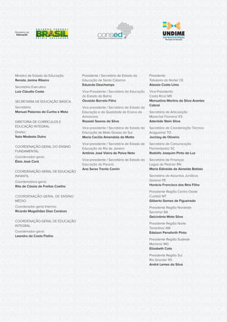 CONSULTA PÚBLICA CONSULTA PÚBLICA CONSULTA PÚBLICA
CONSULTA PÚBLICA CONSULTA PÚBLICA CONSULTA PÚBLICA
CONSULTA PÚBLICA CONSULTA PÚBLICA CONSULTA PÚBLICA
CONSULTA PÚBLICA CONSULTA PÚBLICA CONSULTA PÚBLICA
CONSULTA PÚBLICA CONSULTA PÚBLICA CONSULTA PÚBLICA
CONSULTA PÚBLICA CONSULTA PÚBLICA CONSULTA PÚBLICA
CONSULTA PÚBLICA CONSULTA PÚBLICA CONSULTA PÚBLICA
CONSULTA PÚBLICA CONSULTA PÚBLICA CONSULTA PÚBLICA
CONSULTA PÚBLICA CONSULTA PÚBLICA CONSULTA PÚBLICA
CONSULTA PÚBLICA CONSULTA PÚBLICA CONSULTA PÚBLICA
CONSULTA PÚBLICA CONSULTA PÚBLICA CONSULTA PÚBLICA
CONSULTA PÚBLICA CONSULTA PÚBLICA CONSULTA PÚBLICA
CONSULTA PÚBLICA CONSULTA PÚBLICA CONSULTA PÚBLICA
CONSULTA PÚBLICA CONSULTA PÚBLICA CONSULTA PÚBLICA
CONSULTA PÚBLICA CONSULTA PÚBLICA CONSULTA PÚBLICA
CONSULTA PÚBLICA CONSULTA PÚBLICA CONSULTA PÚBLICA
CONSULTA PÚBLICA CONSULTA PÚBLICA CONSULTA PÚBLICA
CONSULTA PÚBLICA CONSULTA PÚBLICA CONSULTA PÚBLICA
CONSULTA PÚBLICA CONSULTA PÚBLICA CONSULTA PÚBLICA
CONSULTA PÚBLICA CONSULTA PÚBLICA CONSULTA PÚBLICA
CONSULTA PÚBLICA CONSULTA PÚBLICA CONSULTA PÚBLICA
CONSULTA PÚBLICA CONSULTA PÚBLICA CONSULTA PÚBLICA
CONSULTA PÚBLICA CONSULTA PÚBLICA CONSULTA PÚBLICA
CONSULTA PÚBLICA CONSULTA PÚBLICA CONSULTA PÚBLICA
CONSULTA PÚBLICA CONSULTA PÚBLICA CONSULTA PÚBLICA
CONSULTA PÚBLICA CONSULTA PÚBLICA CONSULTA PÚBLICA
CONSULTA PÚBLICA CONSULTA PÚBLICA CONSULTA PÚBLICA
CONSULTA PÚBLICA CONSULTA PÚBLICA CONSULTA PÚBLICA
CONSULTA PÚBLICA CONSULTA PÚBLICA CONSULTA PÚBLICA
CONSULTA PÚBLICA CONSULTA PÚBLICA CONSULTA PÚBLICA
CONSULTA PÚBLICA CONSULTA PÚBLICA CONSULTA PÚBLICA
CONSULTA PÚBLICA CONSULTA PÚBLICA CONSULTA PÚBLICA
CONSULTA PÚBLICA CONSULTA PÚBLICA CONSULTA PÚBLICA
CONSULTA PÚBLICA CONSULTA PÚBLICA CONSULTA PÚBLICA
Ministro de Estado da Educação:
Renato Janine Ribeiro
Secretário Executivo:
Luiz Cláudio Costa
SECRETARIA DE EDUCAÇÃO BÁSICA
Secretário:
Manuel Palacios da Cunha e Melo
DIRETORIA DE CURRÍCULOS E
EDUCAÇÃO INTEGRAL
Diretor:
Ítalo Modesto Dutra
COORDENAÇÃO-GERAL DO ENSINO
FUNDAMENTAL
Coordenador-geral:
Élsio José Corá
COORDENAÇÃO-GERAL DE EDUCAÇÃO
INFANTIL
Coordenadora-geral:
Rita de Cássia de Freitas Coelho
COORDENAÇÃO-GERAL DE ENSINO
MÉDIO
Coordenador-geral Interino:
Ricardo Magalhães Dias Cardozo
COORDENAÇÃO-GERAL DE EDUCAÇÃO
INTEGRAL
Coordenador-geral:
Leandro da Costa Fialho
Presidente / Secretário de Estado da
Educação de Santa Catarina
Eduardo Deschamps
Vice-Presidente / Secretário da Educação
do Estado da Bahia
Osvaldo Barreto Filho
Vice-presidente / Secretário de Estado da
Educação e da Qualidade de Ensino do
Amazonas
Rossieli Soares da Silva
Vice-presidente / Secretária de Estado da
Educação de Mato Grosso do Sul
Maria Cecília Amendola da Motta
Vice-presidente / Secretário de Estado de
Educação do Rio de Janeiro
Antônio José Vieira de Paiva Neto
Vice-presidente / Secretária de Estado da
Educação do Paraná
Ana Seres Trento Comin
Presidente
Tabuleiro do Norte/ CE
Alessio Costa Lima
Vice-Presidenta
Costa Rica/ MS
Manuelina Martins da Silva Arantes
Cabral
Secretária de Articulação
Marechal Floriano/ ES
Adenilde Stein Silva
Secretário de Coordenação Técnica
Araguaína/ TO
Jocirley de Oliveira
Secretário de Comunicação
Florianópolis/ SC
Rodolfo Joaquim Pinto da Luz
Secretária de Finanças
Lagoa de Pedras/ RN
Maria Edineide de Almeida Batista
Secretária de Assuntos Jurídicos
Goiana/ PE
Horácio Francisco dos Reis Filho
Presidente Região Centro Oeste
Cuiabá/ MT
Gilberto Gomes de Figueiredo
Presidente Região Nordeste
Serrinha/ BA
Gelcivânia Mota Silva
Presidente Região Norte
Tonantins/ AM
Edelson Penaforth Pinto
Presidente Região Sudeste
Mariana/ MG
Elizabeth Cota
Presidente Região Sul
Rio Grande/ RS
André Lemes da Silva
 