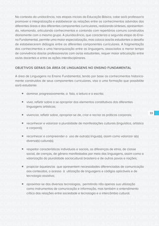 CONSULTA PÚBLICA CONSULTA PÚBLICA CONSULTA PÚBLICA
CONSULTA PÚBLICA CONSULTA PÚBLICA CONSULTA PÚBLICA
CONSULTA PÚBLICA CONSULTA PÚBLICA CONSULTA PÚBLICA
CONSULTA PÚBLICA CONSULTA PÚBLICA CONSULTA PÚBLICA
CONSULTA PÚBLICA CONSULTA PÚBLICA CONSULTA PÚBLICA
CONSULTA PÚBLICA CONSULTA PÚBLICA CONSULTA PÚBLICA
CONSULTA PÚBLICA CONSULTA PÚBLICA CONSULTA PÚBLICA
CONSULTA PÚBLICA CONSULTA PÚBLICA CONSULTA PÚBLICA
CONSULTA PÚBLICA CONSULTA PÚBLICA CONSULTA PÚBLICA
CONSULTA PÚBLICA CONSULTA PÚBLICA CONSULTA PÚBLICA
CONSULTA PÚBLICA CONSULTA PÚBLICA CONSULTA PÚBLICA
CONSULTA PÚBLICA CONSULTA PÚBLICA CONSULTA PÚBLICA
CONSULTA PÚBLICA CONSULTA PÚBLICA CONSULTA PÚBLICA
CONSULTA PÚBLICA CONSULTA PÚBLICA CONSULTA PÚBLICA
CONSULTA PÚBLICA CONSULTA PÚBLICA CONSULTA PÚBLICA
CONSULTA PÚBLICA CONSULTA PÚBLICA CONSULTA PÚBLICA
CONSULTA PÚBLICA CONSULTA PÚBLICA CONSULTA PÚBLICA
CONSULTA PÚBLICA CONSULTA PÚBLICA CONSULTA PÚBLICA
CONSULTA PÚBLICA CONSULTA PÚBLICA CONSULTA PÚBLICA
CONSULTA PÚBLICA CONSULTA PÚBLICA CONSULTA PÚBLICA
CONSULTA PÚBLICA CONSULTA PÚBLICA CONSULTA PÚBLICA
CONSULTA PÚBLICA CONSULTA PÚBLICA CONSULTA PÚBLICA
CONSULTA PÚBLICA CONSULTA PÚBLICA CONSULTA PÚBLICA
CONSULTA PÚBLICA CONSULTA PÚBLICA CONSULTA PÚBLICA
CONSULTA PÚBLICA CONSULTA PÚBLICA CONSULTA PÚBLICA
CONSULTA PÚBLICA CONSULTA PÚBLICA CONSULTA PÚBLICA
CONSULTA PÚBLICA CONSULTA PÚBLICA CONSULTA PÚBLICA
CONSULTA PÚBLICA CONSULTA PÚBLICA CONSULTA PÚBLICA
CONSULTA PÚBLICA CONSULTA PÚBLICA CONSULTA PÚBLICA
CONSULTA PÚBLICA CONSULTA PÚBLICA CONSULTA PÚBLICA
CONSULTA PÚBLICA CONSULTA PÚBLICA CONSULTA PÚBLICA
CONSULTA PÚBLICA CONSULTA PÚBLICA CONSULTA PÚBLICA
CONSULTA PÚBLICA CONSULTA PÚBLICA CONSULTA PÚBLICA
CONSULTA PÚBLICA CONSULTA PÚBLICA CONSULTA PÚBLICA
33
No contexto da unidocência, nas etapas iniciais da Educação Básica, cabe ao/à professor/a
promover a integralização e estabelecer as relações entre os conhecimentos advindos das
diferentes áreas e dos diferentes componentes curriculares, realizando sínteses, apresentan-
do, retomando, articulando conhecimentos e contando com repertórios comuns construídos
diariamente com o mesmo grupo. A pluridocência, que caracteriza a segunda etapa do Ensi-
no Fundamental, permite uma maior especialização, mas coloca aos/às estudantes o desafio
de estabelecerem diálogos entre os diferentes componentes curriculares. A fragmentação
dos conhecimentos e uma hierarquização entre as linguagens, associados a menor tempo
de convivência dos/as professores/as com os/as estudantes, requer maior articulação entre
os/as docentes e entre as ações interdisciplinares.
OBJETIVOS GERAIS DA ÁREA DE LINGUAGENS NO ENSINO FUNDAMENTAL
A área de Linguagens no Ensino Fundamental, tendo por base os conhecimentos historica-
mente construídos de seus componentes curriculares, visa a uma formação que possibilite
ao/à estudante:
ƒƒ dominar, progressivamente, a fala, a leitura e a escrita;
ƒƒ viver, refletir sobre a se apropriar dos elementos constitutivos das diferentes
linguagens artísticas;
ƒƒ vivenciar, refletir sobre, apropriar-se de, criar e recriar as práticas corporais;
ƒƒ reconhecer e valorizar a pluralidade de manifestações culturais (linguística, artística
e corporal);
ƒƒ reconhecer e compreender o uso de outra(s) língua(s), assim como valorizar a(s)
diversa(s) cultura(s);
ƒƒ respeitar características individuais e sociais, as diferenças de etnia, de classe
social, de crenças, de gênero manifestadas por meio das linguagens, assim como a
valorização da pluralidade sociocultural brasileira e de outros povos e nações;
ƒƒ propiciar àqueles/as que apresentem necessidades diferenciadas de comunicação
aos conteúdos, o acesso à utilização de linguagens e códigos aplicáveis e de
tecnologia assistiva;
ƒƒ aproximar-se das diversas tecnologias, permitindo não apenas sua utilização
como instrumentos de comunicação e informação, mas também o entendimento
crítico das relações entre sociedade e tecnologia e o intercâmbio cultural.
 