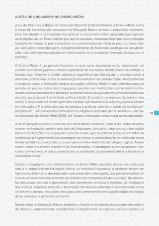 CONSULTA PÚBLICA CONSULTA PÚBLICA CONSULTA PÚBLICA
CONSULTA PÚBLICA CONSULTA PÚBLICA CONSULTA PÚBLICA
CONSULTA PÚBLICA CONSULTA PÚBLICA CONSULTA PÚBLICA
CONSULTA PÚBLICA CONSULTA PÚBLICA CONSULTA PÚBLICA
CONSULTA PÚBLICA CONSULTA PÚBLICA CONSULTA PÚBLICA
CONSULTA PÚBLICA CONSULTA PÚBLICA CONSULTA PÚBLICA
CONSULTA PÚBLICA CONSULTA PÚBLICA CONSULTA PÚBLICA
CONSULTA PÚBLICA CONSULTA PÚBLICA CONSULTA PÚBLICA
CONSULTA PÚBLICA CONSULTA PÚBLICA CONSULTA PÚBLICA
CONSULTA PÚBLICA CONSULTA PÚBLICA CONSULTA PÚBLICA
CONSULTA PÚBLICA CONSULTA PÚBLICA CONSULTA PÚBLICA
CONSULTA PÚBLICA CONSULTA PÚBLICA CONSULTA PÚBLICA
CONSULTA PÚBLICA CONSULTA PÚBLICA CONSULTA PÚBLICA
CONSULTA PÚBLICA CONSULTA PÚBLICA CONSULTA PÚBLICA
CONSULTA PÚBLICA CONSULTA PÚBLICA CONSULTA PÚBLICA
CONSULTA PÚBLICA CONSULTA PÚBLICA CONSULTA PÚBLICA
CONSULTA PÚBLICA CONSULTA PÚBLICA CONSULTA PÚBLICA
CONSULTA PÚBLICA CONSULTA PÚBLICA CONSULTA PÚBLICA
CONSULTA PÚBLICA CONSULTA PÚBLICA CONSULTA PÚBLICA
CONSULTA PÚBLICA CONSULTA PÚBLICA CONSULTA PÚBLICA
CONSULTA PÚBLICA CONSULTA PÚBLICA CONSULTA PÚBLICA
CONSULTA PÚBLICA CONSULTA PÚBLICA CONSULTA PÚBLICA
CONSULTA PÚBLICA CONSULTA PÚBLICA CONSULTA PÚBLICA
CONSULTA PÚBLICA CONSULTA PÚBLICA CONSULTA PÚBLICA
CONSULTA PÚBLICA CONSULTA PÚBLICA CONSULTA PÚBLICA
CONSULTA PÚBLICA CONSULTA PÚBLICA CONSULTA PÚBLICA
CONSULTA PÚBLICA CONSULTA PÚBLICA CONSULTA PÚBLICA
CONSULTA PÚBLICA CONSULTA PÚBLICA CONSULTA PÚBLICA
CONSULTA PÚBLICA CONSULTA PÚBLICA CONSULTA PÚBLICA
CONSULTA PÚBLICA CONSULTA PÚBLICA CONSULTA PÚBLICA
CONSULTA PÚBLICA CONSULTA PÚBLICA CONSULTA PÚBLICA
CONSULTA PÚBLICA CONSULTA PÚBLICA CONSULTA PÚBLICA
CONSULTA PÚBLICA CONSULTA PÚBLICA CONSULTA PÚBLICA
CONSULTA PÚBLICA CONSULTA PÚBLICA CONSULTA PÚBLICA
34
A ÁREA DE LINGUAGENS NO ENSINO MÉDIO
A Lei de Diretrizes e Bases da Educação Nacional (LDB) estabelece o Ensino Médio como
a etapa de escolarização conclusiva da Educação Básica de toda a população estudantil.
Esse fato desafia a comunidade educacional a colocar em prática propostas que superem
as limitações de um Ensino Médio que tem se pautado, essencialmente, por duas principais
tradições formativas: a pré-universitária e a profissionalizante. Deve-se priorizar, nessa eta-
pa, uma sólida formação geral, independentemente da finalidade eleita pelo/a estudante:
seja a de continuar seus estudos em nível superior ou a de adquirir formação técnica para o
trabalho.
O Ensino Médio é um período formativo no qual os/as estudantes estão vivenciando um
cenário de culturas juvenis e adultas específicas de sua época, muitas vezes em embate, e
lidando com reflexões e tarefas relativas à experiência da vida adulta, a decisões sobre a
atividade profissional e sobre a continuação dos estudos. Em consideração a essa realidade
e tendo em conta a formação integral do sujeito, o Ensino Médio é aqui definido como um
período em que, no campo das Linguagens, precisam ser mobilizados conhecimentos e for-
mados saberes destinados a favorecer o trânsito crítico em, pelo menos, cinco dimensões de
atuação, quais sejam: 1) a atividade político-cidadã; 2) o trabalho e seu impacto sobre a vida
social; 3) a pesquisa e a continuação dos estudos; 4) a atuação nas culturas juvenis e adultas
em interação e 5) a utilização das tecnologias e práticas culturais próprias do mundo con-
temporâneo. Essas dimensões contemplam os objetivos propostos pelas Diretrizes Curricula-
res Nacionais do Ensino Médio (2012, art. 4) para a formação nessa etapa da escolarização.
A atual situação escolar e curricular do Ensino Médio evidencia, além disso, certos desafios
a serem enfrentados também pela área de Linguagens, tais como: o tecnicismo; a teorização
dissociada da prática; a progressão curricular linear, rígida e artificial (baseada em listas de
conteúdos); a fragmentação na abordagem do ensino; o distanciamento da realidade social
dos/as estudantes; a exclusão ou o uso apenas instrumental das tecnologias digitais. Nessa
etapa, como nas etapas anteriores de escolarização, a abordagem curricular precisa rela-
cionar conhecimento e vida, contemplando as realidades dos/as estudantes e valorizando a
diversidade social.
Quanto à progressão dos conhecimentos no Ensino Médio, levando sempre em conta que
esta é a etapa final da Educação Básica, as reflexões linguísticas e estéticas devem ser
adensadas, bem como deverão estar mais presentes a teorização, que poderá envolver, in-
clusive, um exercício mais profundo de análise e de categorização (por exemplo, de elemen-
tos discursivos, textuais e gramaticais, dos movimentos artísticos e literários, da fisiologia e
das práticas corporais). Contudo, a teorização não deve ser utilizada de maneira vazia, como
um fim em si mesmo, mas como meio para uma compreensão mais aprofundada dos modos
de se expressar e participar no mundo.
Nessa etapa da Educação Básica, portanto, a história e os saberes acumulados das artes e
da literatura, especialmente considerando a relação entre as culturas juvenis e adultas, os
 
