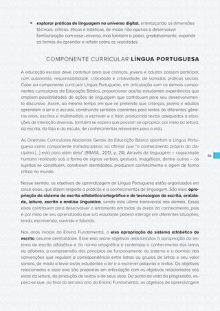CONSULTA PÚBLICA CONSULTA PÚBLICA CONSULTA PÚBLICA
CONSULTA PÚBLICA CONSULTA PÚBLICA CONSULTA PÚBLICA
CONSULTA PÚBLICA CONSULTA PÚBLICA CONSULTA PÚBLICA
CONSULTA PÚBLICA CONSULTA PÚBLICA CONSULTA PÚBLICA
CONSULTA PÚBLICA CONSULTA PÚBLICA CONSULTA PÚBLICA
CONSULTA PÚBLICA CONSULTA PÚBLICA CONSULTA PÚBLICA
CONSULTA PÚBLICA CONSULTA PÚBLICA CONSULTA PÚBLICA
CONSULTA PÚBLICA CONSULTA PÚBLICA CONSULTA PÚBLICA
CONSULTA PÚBLICA CONSULTA PÚBLICA CONSULTA PÚBLICA
CONSULTA PÚBLICA CONSULTA PÚBLICA CONSULTA PÚBLICA
CONSULTA PÚBLICA CONSULTA PÚBLICA CONSULTA PÚBLICA
CONSULTA PÚBLICA CONSULTA PÚBLICA CONSULTA PÚBLICA
CONSULTA PÚBLICA CONSULTA PÚBLICA CONSULTA PÚBLICA
CONSULTA PÚBLICA CONSULTA PÚBLICA CONSULTA PÚBLICA
CONSULTA PÚBLICA CONSULTA PÚBLICA CONSULTA PÚBLICA
CONSULTA PÚBLICA CONSULTA PÚBLICA CONSULTA PÚBLICA
CONSULTA PÚBLICA CONSULTA PÚBLICA CONSULTA PÚBLICA
CONSULTA PÚBLICA CONSULTA PÚBLICA CONSULTA PÚBLICA
CONSULTA PÚBLICA CONSULTA PÚBLICA CONSULTA PÚBLICA
CONSULTA PÚBLICA CONSULTA PÚBLICA CONSULTA PÚBLICA
CONSULTA PÚBLICA CONSULTA PÚBLICA CONSULTA PÚBLICA
CONSULTA PÚBLICA CONSULTA PÚBLICA CONSULTA PÚBLICA
CONSULTA PÚBLICA CONSULTA PÚBLICA CONSULTA PÚBLICA
CONSULTA PÚBLICA CONSULTA PÚBLICA CONSULTA PÚBLICA
CONSULTA PÚBLICA CONSULTA PÚBLICA CONSULTA PÚBLICA
CONSULTA PÚBLICA CONSULTA PÚBLICA CONSULTA PÚBLICA
CONSULTA PÚBLICA CONSULTA PÚBLICA CONSULTA PÚBLICA
CONSULTA PÚBLICA CONSULTA PÚBLICA CONSULTA PÚBLICA
CONSULTA PÚBLICA CONSULTA PÚBLICA CONSULTA PÚBLICA
CONSULTA PÚBLICA CONSULTA PÚBLICA CONSULTA PÚBLICA
CONSULTA PÚBLICA CONSULTA PÚBLICA CONSULTA PÚBLICA
CONSULTA PÚBLICA CONSULTA PÚBLICA CONSULTA PÚBLICA
CONSULTA PÚBLICA CONSULTA PÚBLICA CONSULTA PÚBLICA
CONSULTA PÚBLICA CONSULTA PÚBLICA CONSULTA PÚBLICA
36
ƒƒ explorar práticas de linguagem no universo digital, entrelaçando as dimensões
técnicas, críticas, éticas e estéticas, de modo não apenas a desenvolver
familiarização com esse universo, mas também a poder, gradativamente, expandir
as formas de aprender e refletir sobre as realidades.
COMPONENTE CURRICULAR LÍNGUA PORTUGUESA
A educação escolar deve contribuir para que crianças, jovens e adultos possam participar,
com autonomia, responsabilidade, criticidade e criatividade, de variadas práticas sociais.
Cabe ao componente curricular Língua Portuguesa, em articulação com os demais compo-
nentes curriculares da Educação Básica, proporcionar aos/às estudantes experiências que
ampliem possibilidades de ações de linguagem que contribuam para seu desenvolvimen-
to discursivo. Assim, ao mesmo tempo em que se pretende que crianças, jovens e adultos
aprendam a ler e a escutar, construindo sentidos coerentes para textos de diferentes gêne-
ros orais, escritos e multimodais, a escrever e a falar, produzindo textos adequados a situa-
ções de interação diversas, também se espera que possam se apropriar, por meio da leitura,
da escrita, da fala e da escuta, de conhecimentos relevantes para a vida.
As Diretrizes Curriculares Nacionais Gerais da Educação Básica apontam a Língua Portu-
guesa como componente transdisciplinar, ao afirmar que “o conhecimento próprio da dis-
ciplina [...] está para além dela” (BRASIL, 2013, p. 28). Através da linguagem – capacidade
humana realizada sob a forma de signos verbais, gestuais, imagéticos, dentre outros – os
sujeitos se constituem, constroem identidades, produzem conhecimento e agem de forma
crítica no mundo.
Nesse sentido, os objetivos de aprendizagem de Língua Portuguesa estão organizados em
cinco eixos, que dizem respeito a práticas e a conhecimentos de linguagem. São eles: apro-
priação do sistema de escrita alfabético/ortográfico e de tecnologias da escrita, oralida-
de, leitura, escrita e análise linguística, sendo este último transversal aos demais. Esses
eixos contribuem para desenvolver o letramento em todas as áreas do conhecimento, pois
é por meio de seu aprendizado que o/a estudante poderá interagir em diferentes situações,
lendo, escrevendo, ouvindo e falando.
Nos anos iniciais do Ensino Fundamental, o eixo apropriação do sistema alfabético de
escrita assume centralidade. Esse eixo reúne objetivos relacionados à apropriação do sis-
tema de escrita alfabética e da norma ortográfica e contempla o conhecimento das letras
do alfabeto, a compreensão dos princípios de funcionamento do sistema e o domínio das
convenções que regulam a correspondência entre letras ou grupos de letras e seu valor
sonoro, de modo a levar os/as estudantes a ler e a escrever palavras e textos. Os objetivos
relacionados a esse eixo são propostos em articulação com os objetivos relacionados aos
eixos da leitura, da produção de textos e de seus usos. Do ponto de vista da progressão, es-
pera-se que, ao final do terceiro ano do Ensino Fundamental, os objetivos de aprendizagem
 