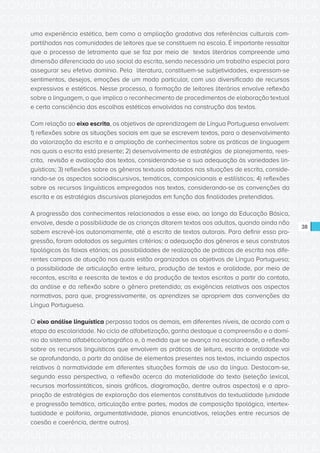 CONSULTA PÚBLICA CONSULTA PÚBLICA CONSULTA PÚBLICA
CONSULTA PÚBLICA CONSULTA PÚBLICA CONSULTA PÚBLICA
CONSULTA PÚBLICA CONSULTA PÚBLICA CONSULTA PÚBLICA
CONSULTA PÚBLICA CONSULTA PÚBLICA CONSULTA PÚBLICA
CONSULTA PÚBLICA CONSULTA PÚBLICA CONSULTA PÚBLICA
CONSULTA PÚBLICA CONSULTA PÚBLICA CONSULTA PÚBLICA
CONSULTA PÚBLICA CONSULTA PÚBLICA CONSULTA PÚBLICA
CONSULTA PÚBLICA CONSULTA PÚBLICA CONSULTA PÚBLICA
CONSULTA PÚBLICA CONSULTA PÚBLICA CONSULTA PÚBLICA
CONSULTA PÚBLICA CONSULTA PÚBLICA CONSULTA PÚBLICA
CONSULTA PÚBLICA CONSULTA PÚBLICA CONSULTA PÚBLICA
CONSULTA PÚBLICA CONSULTA PÚBLICA CONSULTA PÚBLICA
CONSULTA PÚBLICA CONSULTA PÚBLICA CONSULTA PÚBLICA
CONSULTA PÚBLICA CONSULTA PÚBLICA CONSULTA PÚBLICA
CONSULTA PÚBLICA CONSULTA PÚBLICA CONSULTA PÚBLICA
CONSULTA PÚBLICA CONSULTA PÚBLICA CONSULTA PÚBLICA
CONSULTA PÚBLICA CONSULTA PÚBLICA CONSULTA PÚBLICA
CONSULTA PÚBLICA CONSULTA PÚBLICA CONSULTA PÚBLICA
CONSULTA PÚBLICA CONSULTA PÚBLICA CONSULTA PÚBLICA
CONSULTA PÚBLICA CONSULTA PÚBLICA CONSULTA PÚBLICA
CONSULTA PÚBLICA CONSULTA PÚBLICA CONSULTA PÚBLICA
CONSULTA PÚBLICA CONSULTA PÚBLICA CONSULTA PÚBLICA
CONSULTA PÚBLICA CONSULTA PÚBLICA CONSULTA PÚBLICA
CONSULTA PÚBLICA CONSULTA PÚBLICA CONSULTA PÚBLICA
CONSULTA PÚBLICA CONSULTA PÚBLICA CONSULTA PÚBLICA
CONSULTA PÚBLICA CONSULTA PÚBLICA CONSULTA PÚBLICA
CONSULTA PÚBLICA CONSULTA PÚBLICA CONSULTA PÚBLICA
CONSULTA PÚBLICA CONSULTA PÚBLICA CONSULTA PÚBLICA
CONSULTA PÚBLICA CONSULTA PÚBLICA CONSULTA PÚBLICA
CONSULTA PÚBLICA CONSULTA PÚBLICA CONSULTA PÚBLICA
CONSULTA PÚBLICA CONSULTA PÚBLICA CONSULTA PÚBLICA
CONSULTA PÚBLICA CONSULTA PÚBLICA CONSULTA PÚBLICA
CONSULTA PÚBLICA CONSULTA PÚBLICA CONSULTA PÚBLICA
CONSULTA PÚBLICA CONSULTA PÚBLICA CONSULTA PÚBLICA
38
uma experiência estética, bem como a ampliação gradativa das referências culturais com-
partilhadas nas comunidades de leitores que se constituem na escola. É importante ressaltar
que o processo de letramento que se faz por meio de textos literários compreende uma
dimensão diferenciada do uso social da escrita, sendo necessário um trabalho especial para
assegurar seu efetivo domínio. Pela literatura, constituem-se subjetividades, expressam-se
sentimentos, desejos, emoções de um modo particular, com uso diversificado de recursos
expressivos e estéticos. Nesse processo, a formação de leitores literários envolve reflexão
sobre a linguagem, o que implica o reconhecimento de procedimentos de elaboração textual
e certa consciência das escolhas estéticas envolvidas na construção dos textos.
Com relação ao eixo escrita, os objetivos de aprendizagem de Língua Portuguesa envolvem:
1) reflexões sobre as situações sociais em que se escrevem textos, para o desenvolvimento
da valorização da escrita e a ampliação de conhecimentos sobre as práticas de linguagem
nas quais a escrita está presente; 2) desenvolvimento de estratégias de planejamento, rees-
crita, revisão e avaliação dos textos, considerando-se a sua adequação às variedades lin-
guísticas; 3) reflexões sobre os gêneros textuais adotados nas situações de escrita, conside-
rando-se os aspectos sociodiscursivos, temáticos, composicionais e estilísticos; 4) reflexões
sobre os recursos linguísticos empregados nos textos, considerando-se as convenções da
escrita e as estratégias discursivas planejadas em função das finalidades pretendidas.
A progressão dos conhecimentos relacionados a esse eixo, ao longo da Educação Básica,
envolve, desde a possibilidade de as crianças ditarem textos aos adultos, quando ainda não
sabem escrevê-los autonomamente, até a escrita de textos autorais. Para definir essa pro-
gressão, foram adotados os seguintes critérios: a adequação dos gêneros e seus construtos
tipológicos às faixas etárias; as possibilidades de realização de práticas de escrita nos dife-
rentes campos de atuação nos quais estão organizados os objetivos de Língua Portuguesa;
a possibilidade de articulação entre leitura, produção de textos e oralidade, por meio de
recontos, escrita e reescrita de textos e da produção de textos escritos a partir do contato,
da análise e da reflexão sobre o gênero pretendido; as exigências relativas aos aspectos
normativos, para que, progressivamente, os aprendizes se apropriem das convenções da
Língua Portuguesa.
O eixo análise linguística perpassa todos os demais, em diferentes níveis, de acordo com a
etapa da escolaridade. No ciclo de alfabetização, ganha destaque a compreensão e o domí-
nio do sistema alfabético/ortográfico e, à medida que se avança na escolaridade, a reflexão
sobre os recursos linguísticos que envolvem as práticas de leitura, escrita e oralidade vai
se aprofundando, a partir da análise de elementos presentes nos textos, incluindo aspectos
relativos à normatividade em diferentes situações formais de uso da língua. Destacam-se,
segundo essa perspectiva, a reflexão acerca da materialidade do texto (seleção lexical,
recursos morfossintáticos, sinais gráficos, diagramação, dentre outros aspectos) e a apro-
priação de estratégias de exploração dos elementos constitutivos da textualidade (unidade
e progressão temática, articulação entre partes, modos de composição tipológica, intertex-
tualidade e polifonia, argumentatividade, planos enunciativos, relações entre recursos de
coesão e coerência, dentre outros).
 