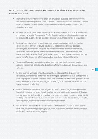 CONSULTA PÚBLICA CONSULTA PÚBLICA CONSULTA PÚBLICA
CONSULTA PÚBLICA CONSULTA PÚBLICA CONSULTA PÚBLICA
CONSULTA PÚBLICA CONSULTA PÚBLICA CONSULTA PÚBLICA
CONSULTA PÚBLICA CONSULTA PÚBLICA CONSULTA PÚBLICA
CONSULTA PÚBLICA CONSULTA PÚBLICA CONSULTA PÚBLICA
CONSULTA PÚBLICA CONSULTA PÚBLICA CONSULTA PÚBLICA
CONSULTA PÚBLICA CONSULTA PÚBLICA CONSULTA PÚBLICA
CONSULTA PÚBLICA CONSULTA PÚBLICA CONSULTA PÚBLICA
CONSULTA PÚBLICA CONSULTA PÚBLICA CONSULTA PÚBLICA
CONSULTA PÚBLICA CONSULTA PÚBLICA CONSULTA PÚBLICA
CONSULTA PÚBLICA CONSULTA PÚBLICA CONSULTA PÚBLICA
CONSULTA PÚBLICA CONSULTA PÚBLICA CONSULTA PÚBLICA
CONSULTA PÚBLICA CONSULTA PÚBLICA CONSULTA PÚBLICA
CONSULTA PÚBLICA CONSULTA PÚBLICA CONSULTA PÚBLICA
CONSULTA PÚBLICA CONSULTA PÚBLICA CONSULTA PÚBLICA
CONSULTA PÚBLICA CONSULTA PÚBLICA CONSULTA PÚBLICA
CONSULTA PÚBLICA CONSULTA PÚBLICA CONSULTA PÚBLICA
CONSULTA PÚBLICA CONSULTA PÚBLICA CONSULTA PÚBLICA
CONSULTA PÚBLICA CONSULTA PÚBLICA CONSULTA PÚBLICA
CONSULTA PÚBLICA CONSULTA PÚBLICA CONSULTA PÚBLICA
CONSULTA PÚBLICA CONSULTA PÚBLICA CONSULTA PÚBLICA
CONSULTA PÚBLICA CONSULTA PÚBLICA CONSULTA PÚBLICA
CONSULTA PÚBLICA CONSULTA PÚBLICA CONSULTA PÚBLICA
CONSULTA PÚBLICA CONSULTA PÚBLICA CONSULTA PÚBLICA
CONSULTA PÚBLICA CONSULTA PÚBLICA CONSULTA PÚBLICA
CONSULTA PÚBLICA CONSULTA PÚBLICA CONSULTA PÚBLICA
CONSULTA PÚBLICA CONSULTA PÚBLICA CONSULTA PÚBLICA
CONSULTA PÚBLICA CONSULTA PÚBLICA CONSULTA PÚBLICA
CONSULTA PÚBLICA CONSULTA PÚBLICA CONSULTA PÚBLICA
CONSULTA PÚBLICA CONSULTA PÚBLICA CONSULTA PÚBLICA
CONSULTA PÚBLICA CONSULTA PÚBLICA CONSULTA PÚBLICA
CONSULTA PÚBLICA CONSULTA PÚBLICA CONSULTA PÚBLICA
CONSULTA PÚBLICA CONSULTA PÚBLICA CONSULTA PÚBLICA
CONSULTA PÚBLICA CONSULTA PÚBLICA CONSULTA PÚBLICA
41
OBJETIVOS GERAIS DO COMPONENTE CURRICULAR LÍNGUA PORTUGUESA NA
EDUCAÇÃO BÁSICA
ƒƒ Planejar e realizar intervenções orais em situações públicas e analisar práticas
utilizando diferentes gêneros orais (conversa, discussão, debate, entrevista, debate
regrado, exposição oral), assim como desenvolver escuta atenta e crítica em
situações variadas.
ƒƒ Planejar, produzir, reescrever, revisar, editar e avaliar textos variados, considerando
o contexto de produção e circulação (finalidades, gêneros, destinatários, espaços
de circulação, suportes) e os aspectos discursivos, composicionais e linguísticos.
ƒƒ Desenvolver estratégias e habilidades de leitura – antecipar sentidos e ativar
conhecimentos prévios relativos aos textos, elaborar inferências, localizar
informações, estabelecer relações de intertextualidade e interdiscursividade,
apreender sentidos gerais do texto, identificar assuntos / temas tratados nos
textos, estabelecer relações lógicas entre partes do texto – que permitam ler, com
compreensão, textos de gêneros variados, sobretudo gêneros literários.
ƒƒ Valorizar diferentes identidades sociais, lendo e apreciando a literatura das
culturas tradicional, popular, afro-brasileira, africana, indígena e de outros povos e
culturas.
ƒƒ Refletir sobre a variação linguística, reconhecendo relações de poder na
sociedade, combatendo as formas de dominação e preconceito que se fazem na e
pela linguagem, sobre as relações entre fala e escrita em diferentes gêneros, assim
como reconhecer e utilizar estratégias de marcação do nível de formalidade dos
textos em suas produções.
ƒƒ Utilizar e analisar diferentes estratégias de coesão e articulação entre partes do
texto, tais como os recursos de retomadas (pronominalização, substituição lexical,
uso de palavras de ligação) e as palavras e expressões que marcam a progressão
do tempo na narrativa, as que estabelecem as relações de causalidade, oposição,
consequência, explicação entre acontecimentos e ideias.
ƒƒ Ler, produzir e analisar textos multimodais, estabelecendo relações entre escrita,
fala, sons, música, imagens (fotografias, telas, ilustrações, imagens em movimento,
grafismos), dentre outras linguagens.
 