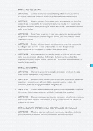 CONSULTA PÚBLICA CONSULTA PÚBLICA CONSULTA PÚBLICA
CONSULTA PÚBLICA CONSULTA PÚBLICA CONSULTA PÚBLICA
CONSULTA PÚBLICA CONSULTA PÚBLICA CONSULTA PÚBLICA
CONSULTA PÚBLICA CONSULTA PÚBLICA CONSULTA PÚBLICA
CONSULTA PÚBLICA CONSULTA PÚBLICA CONSULTA PÚBLICA
CONSULTA PÚBLICA CONSULTA PÚBLICA CONSULTA PÚBLICA
CONSULTA PÚBLICA CONSULTA PÚBLICA CONSULTA PÚBLICA
CONSULTA PÚBLICA CONSULTA PÚBLICA CONSULTA PÚBLICA
CONSULTA PÚBLICA CONSULTA PÚBLICA CONSULTA PÚBLICA
CONSULTA PÚBLICA CONSULTA PÚBLICA CONSULTA PÚBLICA
CONSULTA PÚBLICA CONSULTA PÚBLICA CONSULTA PÚBLICA
CONSULTA PÚBLICA CONSULTA PÚBLICA CONSULTA PÚBLICA
CONSULTA PÚBLICA CONSULTA PÚBLICA CONSULTA PÚBLICA
CONSULTA PÚBLICA CONSULTA PÚBLICA CONSULTA PÚBLICA
CONSULTA PÚBLICA CONSULTA PÚBLICA CONSULTA PÚBLICA
CONSULTA PÚBLICA CONSULTA PÚBLICA CONSULTA PÚBLICA
CONSULTA PÚBLICA CONSULTA PÚBLICA CONSULTA PÚBLICA
CONSULTA PÚBLICA CONSULTA PÚBLICA CONSULTA PÚBLICA
CONSULTA PÚBLICA CONSULTA PÚBLICA CONSULTA PÚBLICA
CONSULTA PÚBLICA CONSULTA PÚBLICA CONSULTA PÚBLICA
CONSULTA PÚBLICA CONSULTA PÚBLICA CONSULTA PÚBLICA
CONSULTA PÚBLICA CONSULTA PÚBLICA CONSULTA PÚBLICA
CONSULTA PÚBLICA CONSULTA PÚBLICA CONSULTA PÚBLICA
CONSULTA PÚBLICA CONSULTA PÚBLICA CONSULTA PÚBLICA
CONSULTA PÚBLICA CONSULTA PÚBLICA CONSULTA PÚBLICA
CONSULTA PÚBLICA CONSULTA PÚBLICA CONSULTA PÚBLICA
CONSULTA PÚBLICA CONSULTA PÚBLICA CONSULTA PÚBLICA
CONSULTA PÚBLICA CONSULTA PÚBLICA CONSULTA PÚBLICA
CONSULTA PÚBLICA CONSULTA PÚBLICA CONSULTA PÚBLICA
CONSULTA PÚBLICA CONSULTA PÚBLICA CONSULTA PÚBLICA
CONSULTA PÚBLICA CONSULTA PÚBLICA CONSULTA PÚBLICA
CONSULTA PÚBLICA CONSULTA PÚBLICA CONSULTA PÚBLICA
CONSULTA PÚBLICA CONSULTA PÚBLICA CONSULTA PÚBLICA
CONSULTA PÚBLICA CONSULTA PÚBLICA CONSULTA PÚBLICA
57
PRÁTICAS POLÍTICO-CIDADÃS
»» LILP7FOA190	 Analisar e comparar as escolhas linguístico-discursivas, como a
construção de títulos e subtítulos, na leitura de diferentes matérias jornalísticas.
»» LILP7FOA191	 Planejar intervenções orais de cunho argumentativo em situações
deliberativas, como escolha de representante de turma, eleição de re	presentação
em grêmio estudantil, definição de regras de sala de aula, etc., exercitando o respeito
pelos turnos de fala.
»» LILP7FOA192	 Reconhecer os pontos de vista e os argumentos que os sustentam
em gêneros como entrevista, debate, artigo de opinião, discursos políticos, sermão
religioso, charge etc.
»» LILP7FOA193	 Produzir gêneros textuais opinativos, como resenhas, comentários
e postagens para as redes sociais, evidenciando, por meio de operadores
argumentativos e modalizadores, a opinião que se quer alcançar.
»» LILP7FOA194	 Compreender textos das esferas política, jurídica e reivindicatória,
como abaixo-assinados, o Estatuto da Criança e do Adolescente, analisando a
organização do texto (artigos, incisos, capítulos etc.), os recursos morfossintáticos e a
seleção do vocabulário.
PRÁTICAS INVESTIGATIVAS
»» LILP7FOA195	 Planejar e apresentar exposições orais sobre temáticas diversas,
adequando a linguagem à situação escolar.
»» LILP7FOA196	 Identificar os recursos linguístico-discursivos próprios das sequências
descritivas e expositivas, em gêneros didático-expositivos, como verbetes de
dicionários, textos de divulgação científica, infográfico etc..
»» LILP7FOA197	 Analisar e elaborar tabelas e gráficos para compreender e organizar
informações de textos expositivos em atividades de estudo e de pesquisa.
»» LILP7FOA198	 Elaborar roteiros para entrevistas e enquetes sobre temas em estudo,
inclusive de outras áreas do conhecimento, e divulgar os resultados sob a forma de
gráficos ou relatórios.
PRÁTICAS CULTURAIS DAS TECNOLOGIAS DE INFORMAÇÃO E COMUNICAÇÃO
»» LILP7FOA199	 Mobilizar recursos multimodais na recepção e produção de textos
para plataformas multimídias, utilizando ferramentas de acesso à Internet.
 