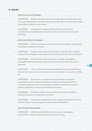 CONSULTA PÚBLICA CONSULTA PÚBLICA CONSULTA PÚBLICA
CONSULTA PÚBLICA CONSULTA PÚBLICA CONSULTA PÚBLICA
CONSULTA PÚBLICA CONSULTA PÚBLICA CONSULTA PÚBLICA
CONSULTA PÚBLICA CONSULTA PÚBLICA CONSULTA PÚBLICA
CONSULTA PÚBLICA CONSULTA PÚBLICA CONSULTA PÚBLICA
CONSULTA PÚBLICA CONSULTA PÚBLICA CONSULTA PÚBLICA
CONSULTA PÚBLICA CONSULTA PÚBLICA CONSULTA PÚBLICA
CONSULTA PÚBLICA CONSULTA PÚBLICA CONSULTA PÚBLICA
CONSULTA PÚBLICA CONSULTA PÚBLICA CONSULTA PÚBLICA
CONSULTA PÚBLICA CONSULTA PÚBLICA CONSULTA PÚBLICA
CONSULTA PÚBLICA CONSULTA PÚBLICA CONSULTA PÚBLICA
CONSULTA PÚBLICA CONSULTA PÚBLICA CONSULTA PÚBLICA
CONSULTA PÚBLICA CONSULTA PÚBLICA CONSULTA PÚBLICA
CONSULTA PÚBLICA CONSULTA PÚBLICA CONSULTA PÚBLICA
CONSULTA PÚBLICA CONSULTA PÚBLICA CONSULTA PÚBLICA
CONSULTA PÚBLICA CONSULTA PÚBLICA CONSULTA PÚBLICA
CONSULTA PÚBLICA CONSULTA PÚBLICA CONSULTA PÚBLICA
CONSULTA PÚBLICA CONSULTA PÚBLICA CONSULTA PÚBLICA
CONSULTA PÚBLICA CONSULTA PÚBLICA CONSULTA PÚBLICA
CONSULTA PÚBLICA CONSULTA PÚBLICA CONSULTA PÚBLICA
CONSULTA PÚBLICA CONSULTA PÚBLICA CONSULTA PÚBLICA
CONSULTA PÚBLICA CONSULTA PÚBLICA CONSULTA PÚBLICA
CONSULTA PÚBLICA CONSULTA PÚBLICA CONSULTA PÚBLICA
CONSULTA PÚBLICA CONSULTA PÚBLICA CONSULTA PÚBLICA
CONSULTA PÚBLICA CONSULTA PÚBLICA CONSULTA PÚBLICA
CONSULTA PÚBLICA CONSULTA PÚBLICA CONSULTA PÚBLICA
CONSULTA PÚBLICA CONSULTA PÚBLICA CONSULTA PÚBLICA
CONSULTA PÚBLICA CONSULTA PÚBLICA CONSULTA PÚBLICA
CONSULTA PÚBLICA CONSULTA PÚBLICA CONSULTA PÚBLICA
CONSULTA PÚBLICA CONSULTA PÚBLICA CONSULTA PÚBLICA
CONSULTA PÚBLICA CONSULTA PÚBLICA CONSULTA PÚBLICA
CONSULTA PÚBLICA CONSULTA PÚBLICA CONSULTA PÚBLICA
CONSULTA PÚBLICA CONSULTA PÚBLICA CONSULTA PÚBLICA
CONSULTA PÚBLICA CONSULTA PÚBLICA CONSULTA PÚBLICA
58
8º ANO/EF
PRÁTICAS DA VIDA COTIDIANA
»» LILP8FOA200	 Relatar oralmente o conteúdo de reportagens veiculadas por meios
de comunicação diversos como jornal, revista, televisão, rádio e Internet, diferenciando
informações principais de secundárias.
»» LILP8FOA201	 Compreender e produzir textos publicitários multimodais,
considerando as estratégias de persuasão e apelo ao consumo que esses textos
mobilizam.
PRÁTICAS ARTÍSTICO-LITERÁRIAS
»» LILP8FOA202	 Relatar oralmente o enredo de textos da dramaturgia, reconstituindo
verbalmente a sequência narrativa.
»» LILP8FOA203	 Analisar textos narrativos da literatura, como HQ e peças teatrais,
compreendendo aspectos relacionados à escolha de recursos de estilo e multimodais.
»» LILP8FOA204	 Produzir textos narrativos coesos e coerentes, empregando
adequadamente marcadores de tempo, tempos verbais e elementos próprios da
descrição.
»» LILP8FOA205	 Criar e recitar poemas autorais construídos a partir de temáticas de
interesse dos jovens, como amor, amizade, aventuras, desafios, mundo virtual, conflitos
etc..
»» LILP8FOA206	 Reconhecer, no conjunto da produção poética da literatura
endereçada a jovens e também da literatura brasileira, poemas que apontem a
dimensão imagética, no uso de comparações, metáforas e metonímias, e produzir
poemas explorando a construção de imagens pela palavra.
»» LILP8FOA207	 Identificar e analisar, em textos literários narrativos e poéticos,
aspectos da estrutura composicional e do estilo.
»» LILP8FOA208	 Criar poemas de gêneros variados, explorando aspectos tais como
intertextualidade, recursos linguísticos, dentre outras possibilidades.
PRÁTICAS POLÍTICO-CIDADÃS
»» LILP8FOA209	 Identificar as diferentes vozes em notícias e reportagens,
apreendendo o modo de introduzi-las (discurso direto, indireto).
 