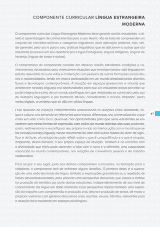 CONSULTA PÚBLICA CONSULTA PÚBLICA CONSULTA PÚBLICA
CONSULTA PÚBLICA CONSULTA PÚBLICA CONSULTA PÚBLICA
CONSULTA PÚBLICA CONSULTA PÚBLICA CONSULTA PÚBLICA
CONSULTA PÚBLICA CONSULTA PÚBLICA CONSULTA PÚBLICA
CONSULTA PÚBLICA CONSULTA PÚBLICA CONSULTA PÚBLICA
CONSULTA PÚBLICA CONSULTA PÚBLICA CONSULTA PÚBLICA
CONSULTA PÚBLICA CONSULTA PÚBLICA CONSULTA PÚBLICA
CONSULTA PÚBLICA CONSULTA PÚBLICA CONSULTA PÚBLICA
CONSULTA PÚBLICA CONSULTA PÚBLICA CONSULTA PÚBLICA
CONSULTA PÚBLICA CONSULTA PÚBLICA CONSULTA PÚBLICA
CONSULTA PÚBLICA CONSULTA PÚBLICA CONSULTA PÚBLICA
CONSULTA PÚBLICA CONSULTA PÚBLICA CONSULTA PÚBLICA
CONSULTA PÚBLICA CONSULTA PÚBLICA CONSULTA PÚBLICA
CONSULTA PÚBLICA CONSULTA PÚBLICA CONSULTA PÚBLICA
CONSULTA PÚBLICA CONSULTA PÚBLICA CONSULTA PÚBLICA
CONSULTA PÚBLICA CONSULTA PÚBLICA CONSULTA PÚBLICA
CONSULTA PÚBLICA CONSULTA PÚBLICA CONSULTA PÚBLICA
CONSULTA PÚBLICA CONSULTA PÚBLICA CONSULTA PÚBLICA
CONSULTA PÚBLICA CONSULTA PÚBLICA CONSULTA PÚBLICA
CONSULTA PÚBLICA CONSULTA PÚBLICA CONSULTA PÚBLICA
CONSULTA PÚBLICA CONSULTA PÚBLICA CONSULTA PÚBLICA
CONSULTA PÚBLICA CONSULTA PÚBLICA CONSULTA PÚBLICA
CONSULTA PÚBLICA CONSULTA PÚBLICA CONSULTA PÚBLICA
CONSULTA PÚBLICA CONSULTA PÚBLICA CONSULTA PÚBLICA
CONSULTA PÚBLICA CONSULTA PÚBLICA CONSULTA PÚBLICA
CONSULTA PÚBLICA CONSULTA PÚBLICA CONSULTA PÚBLICA
CONSULTA PÚBLICA CONSULTA PÚBLICA CONSULTA PÚBLICA
CONSULTA PÚBLICA CONSULTA PÚBLICA CONSULTA PÚBLICA
CONSULTA PÚBLICA CONSULTA PÚBLICA CONSULTA PÚBLICA
CONSULTA PÚBLICA CONSULTA PÚBLICA CONSULTA PÚBLICA
CONSULTA PÚBLICA CONSULTA PÚBLICA CONSULTA PÚBLICA
CONSULTA PÚBLICA CONSULTA PÚBLICA CONSULTA PÚBLICA
CONSULTA PÚBLICA CONSULTA PÚBLICA CONSULTA PÚBLICA
CONSULTA PÚBLICA CONSULTA PÚBLICA CONSULTA PÚBLICA
67
COMPONENTE CURRICULAR LÍNGUA ESTRANGEIRA
MODERNA
O componente curricular Língua Estrangeira Moderna deve garantir aos/às estudantes o di-
reito à aprendizagem de conhecimentos para o uso. Assim, não se trata de compreender um
conjunto de conceitos teóricos e categorias linguísticas, para aplicação posterior, mas, sim,
de aprender, pelo uso e para o uso, práticas linguísticas que se adicionem a outras que o/a
estudante já possua em seu repertório (em Língua Portuguesa, línguas indígenas, línguas de
herança, línguas de sinais e outras).
O compromisso do componente consiste em oferecer aos/às estudantes condições e co-
nhecimentos necessários para vivenciarem situações que envolvam textos na(s) língua(s) em
estudo relevantes às suas vidas e à interação com pessoas de outras formações sociocultu-
rais e nacionalidades, tendo em vista a participação em um mundo ampliado pelos diversos
fluxos e tecnologias contemporâneos. A atuação em espaços (presenciais e virtuais) que
acontecem nessa(s) língua(s) cria oportunidades para que o/a estudante possa perceber-se
parte integrante e ativa de um mundo plurilíngue, em que realidades se constroem pelo uso
de múltiplas linguagens e por fronteiras difusas, considerando o acesso ampliado, pelos
meios digitais, a cenários que se dão em várias línguas.
Esse desenho de espaços compartilhados redimensiona as relações entre identidade, lín-
gua e cultura, ora tornando-as relevantes para marcar diferenças, ora universalizando o que
antes era visto como local. Busca-se criar oportunidades para que os/as estudantes se en-
contrem com novas formas de expressão, com visões de mundo distintas das suas, podendo,
assim, redimensionar e reconfigurar seu próprio mundo na interlocução com o mundo que se
faz nessa(s) outra(s) língua(s). Nesse movimento de lidar com outros modos de dizer, de signi-
ficar e de fazer, o/a estudante pode refletir sobre o que é compartilhado e o que é singular,
ampliando, dessa maneira, o seu próprio espaço de atuação. Também é no encontro com
a diversidade que ele/a pode aprender a lidar com o novo e o diferente, uma capacidade
valorizada no mundo contemporâneo, nas relações de convivência pessoal e de trabalho
colaborativo.
Para ocupar o seu lugar, junto aos demais componentes curriculares, na formação para a
cidadania, o componente terá de enfrentar alguns desafios. O primeiro deles é a supera-
ção de uma visão tecnicista de língua, limitada a explicações gramaticais ou a repetição de
frases descontextualizadas, para priorizar uma perspectiva discursiva, que coloca a ênfase
na produção de sentidos por parte dos/as estudantes, independentemente de seu nível de
conhecimento da língua em dado momento. Essa perspectiva implica também uma expan-
são do trabalho com compreensão e produção oral, leitura e produção de textos, de modo a
propiciar vivências com gêneros discursivos orais, escritos, visuais, híbridos, relevantes para
a atuação do/a estudante em espaços plurilíngues.
 