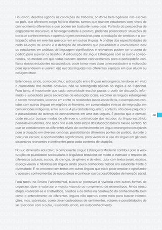 CONSULTA PÚBLICA CONSULTA PÚBLICA CONSULTA PÚBLICA
CONSULTA PÚBLICA CONSULTA PÚBLICA CONSULTA PÚBLICA
CONSULTA PÚBLICA CONSULTA PÚBLICA CONSULTA PÚBLICA
CONSULTA PÚBLICA CONSULTA PÚBLICA CONSULTA PÚBLICA
CONSULTA PÚBLICA CONSULTA PÚBLICA CONSULTA PÚBLICA
CONSULTA PÚBLICA CONSULTA PÚBLICA CONSULTA PÚBLICA
CONSULTA PÚBLICA CONSULTA PÚBLICA CONSULTA PÚBLICA
CONSULTA PÚBLICA CONSULTA PÚBLICA CONSULTA PÚBLICA
CONSULTA PÚBLICA CONSULTA PÚBLICA CONSULTA PÚBLICA
CONSULTA PÚBLICA CONSULTA PÚBLICA CONSULTA PÚBLICA
CONSULTA PÚBLICA CONSULTA PÚBLICA CONSULTA PÚBLICA
CONSULTA PÚBLICA CONSULTA PÚBLICA CONSULTA PÚBLICA
CONSULTA PÚBLICA CONSULTA PÚBLICA CONSULTA PÚBLICA
CONSULTA PÚBLICA CONSULTA PÚBLICA CONSULTA PÚBLICA
CONSULTA PÚBLICA CONSULTA PÚBLICA CONSULTA PÚBLICA
CONSULTA PÚBLICA CONSULTA PÚBLICA CONSULTA PÚBLICA
CONSULTA PÚBLICA CONSULTA PÚBLICA CONSULTA PÚBLICA
CONSULTA PÚBLICA CONSULTA PÚBLICA CONSULTA PÚBLICA
CONSULTA PÚBLICA CONSULTA PÚBLICA CONSULTA PÚBLICA
CONSULTA PÚBLICA CONSULTA PÚBLICA CONSULTA PÚBLICA
CONSULTA PÚBLICA CONSULTA PÚBLICA CONSULTA PÚBLICA
CONSULTA PÚBLICA CONSULTA PÚBLICA CONSULTA PÚBLICA
CONSULTA PÚBLICA CONSULTA PÚBLICA CONSULTA PÚBLICA
CONSULTA PÚBLICA CONSULTA PÚBLICA CONSULTA PÚBLICA
CONSULTA PÚBLICA CONSULTA PÚBLICA CONSULTA PÚBLICA
CONSULTA PÚBLICA CONSULTA PÚBLICA CONSULTA PÚBLICA
CONSULTA PÚBLICA CONSULTA PÚBLICA CONSULTA PÚBLICA
CONSULTA PÚBLICA CONSULTA PÚBLICA CONSULTA PÚBLICA
CONSULTA PÚBLICA CONSULTA PÚBLICA CONSULTA PÚBLICA
CONSULTA PÚBLICA CONSULTA PÚBLICA CONSULTA PÚBLICA
CONSULTA PÚBLICA CONSULTA PÚBLICA CONSULTA PÚBLICA
CONSULTA PÚBLICA CONSULTA PÚBLICA CONSULTA PÚBLICA
CONSULTA PÚBLICA CONSULTA PÚBLICA CONSULTA PÚBLICA
CONSULTA PÚBLICA CONSULTA PÚBLICA CONSULTA PÚBLICA
68
Há, ainda, desafios ligados às condições de trabalho, bastante heterogêneas nas escolas
do país, que oferecem carga horária distinta, turmas que reúnem estudantes com níveis de
conhecimento diferentes e que podem ser bastante numerosas. Partindo da perspectiva de
engajamento discursivo, a heterogeneidade é positiva, podendo potencializar situações de
troca de conhecimentos e aprendizagens necessárias para a produção de sentidos e a par-
ticipação ativa em eventos que ocorrem em outras línguas. A análise das especificidades de
cada situação de ensino e a definição de atividades que possibilitem o envolvimento dos/
as estudantes em práticas de linguagem significativas e relevantes podem ser o ponto de
partida para superar os desafios. A articulação da Língua Estrangeira com os outros compo-
nentes, na medida em que todos buscam aportar conhecimentos para a participação con-
fiante dos/as estudantes na sociedade, pode tornar mais clara a necessidade e a motivação
para aprenderem e usarem a(s) outra(s) língua(s) nos diferentes espaços em que atuam ou
desejam atuar.
Entende-se, ainda, como desafio, a articulação entre línguas estrangeiras, tendo-se em vista
a pluralidade das ofertas possíveis, não se restringindo apenas ao Inglês e ao Espanhol.
Para tanto, é importante que cada comunidade escolar possa, a partir de discussão infor-
mada e subsidiada pelas secretarias de educação locais, escolher as línguas estrangeiras
a serem ministradas, levando em conta as realidades locais específicas, a exemplo dos con-
tatos com outras línguas em regiões de fronteira, em comunidades étnicas de imigração, em
comunidades indígenas, entre outras. A pluralidade linguística, contudo, não deve prejudicar
a possibilidade de avanço do conhecimento em uma das línguas. É preciso que a comuni-
dade escolar busque modos de oferecer a continuidade dos estudos da língua escolhida
pelos/as estudantes, ano após ano e em cada etapa da Educação Básica. Nesse sentido, há
que se considerarem os diferentes níveis de conhecimento em língua estrangeira desejáveis
para a atuação em diversos cenários, possibilitando diferentes pontos de partida, durante o
percurso escolar, e oportunidades significativas, para vivenciar o uso da língua em gêneros
discursivos relevantes e pertinentes para cada contexto de atuação.
Na sua dimensão educativa, o componente Língua Estrangeira Moderna contribui para a valo-
rização da pluralidade sociocultural e linguística brasileira, de modo a estimular o respeito às
diferenças culturais, sociais, de crenças, de gênero e de etnia. Lidar com textos (orais, escritos,
espaço-visuais e híbridos) em línguas ainda pouco conhecidas coloca o/a estudante frente à
diversidade. É no encontro com textos em outras línguas que ele/a pode ampliar e aprofundar
o acesso a conhecimentos de outras áreas e conhecer outras possibilidades de inserção social.
Para tanto, no Ensino Fundamental, busca-se promover a vivência com outras formas de
organizar, dizer e valorizar o mundo, visando ao rompimento de estereótipos. Ainda nessa
etapa, valorizam-se a criatividade, o lúdico e os afetos na construção do conhecimento, bem
como o entendimento de diferentes línguas não apenas como meio para buscar informa-
ções, mas, sobretudo, como desencadeadoras de sentimentos, valores e possibilidades de
se relacionar com o outro, resultando, ainda, em autoconhecimento.
 