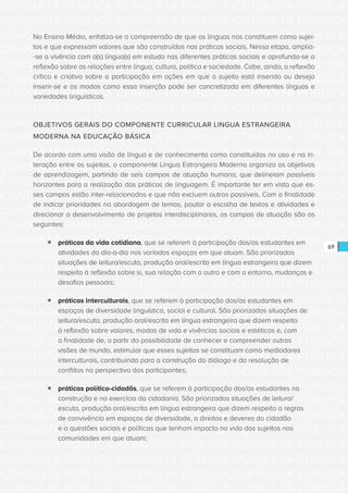 CONSULTA PÚBLICA CONSULTA PÚBLICA CONSULTA PÚBLICA
CONSULTA PÚBLICA CONSULTA PÚBLICA CONSULTA PÚBLICA
CONSULTA PÚBLICA CONSULTA PÚBLICA CONSULTA PÚBLICA
CONSULTA PÚBLICA CONSULTA PÚBLICA CONSULTA PÚBLICA
CONSULTA PÚBLICA CONSULTA PÚBLICA CONSULTA PÚBLICA
CONSULTA PÚBLICA CONSULTA PÚBLICA CONSULTA PÚBLICA
CONSULTA PÚBLICA CONSULTA PÚBLICA CONSULTA PÚBLICA
CONSULTA PÚBLICA CONSULTA PÚBLICA CONSULTA PÚBLICA
CONSULTA PÚBLICA CONSULTA PÚBLICA CONSULTA PÚBLICA
CONSULTA PÚBLICA CONSULTA PÚBLICA CONSULTA PÚBLICA
CONSULTA PÚBLICA CONSULTA PÚBLICA CONSULTA PÚBLICA
CONSULTA PÚBLICA CONSULTA PÚBLICA CONSULTA PÚBLICA
CONSULTA PÚBLICA CONSULTA PÚBLICA CONSULTA PÚBLICA
CONSULTA PÚBLICA CONSULTA PÚBLICA CONSULTA PÚBLICA
CONSULTA PÚBLICA CONSULTA PÚBLICA CONSULTA PÚBLICA
CONSULTA PÚBLICA CONSULTA PÚBLICA CONSULTA PÚBLICA
CONSULTA PÚBLICA CONSULTA PÚBLICA CONSULTA PÚBLICA
CONSULTA PÚBLICA CONSULTA PÚBLICA CONSULTA PÚBLICA
CONSULTA PÚBLICA CONSULTA PÚBLICA CONSULTA PÚBLICA
CONSULTA PÚBLICA CONSULTA PÚBLICA CONSULTA PÚBLICA
CONSULTA PÚBLICA CONSULTA PÚBLICA CONSULTA PÚBLICA
CONSULTA PÚBLICA CONSULTA PÚBLICA CONSULTA PÚBLICA
CONSULTA PÚBLICA CONSULTA PÚBLICA CONSULTA PÚBLICA
CONSULTA PÚBLICA CONSULTA PÚBLICA CONSULTA PÚBLICA
CONSULTA PÚBLICA CONSULTA PÚBLICA CONSULTA PÚBLICA
CONSULTA PÚBLICA CONSULTA PÚBLICA CONSULTA PÚBLICA
CONSULTA PÚBLICA CONSULTA PÚBLICA CONSULTA PÚBLICA
CONSULTA PÚBLICA CONSULTA PÚBLICA CONSULTA PÚBLICA
CONSULTA PÚBLICA CONSULTA PÚBLICA CONSULTA PÚBLICA
CONSULTA PÚBLICA CONSULTA PÚBLICA CONSULTA PÚBLICA
CONSULTA PÚBLICA CONSULTA PÚBLICA CONSULTA PÚBLICA
CONSULTA PÚBLICA CONSULTA PÚBLICA CONSULTA PÚBLICA
CONSULTA PÚBLICA CONSULTA PÚBLICA CONSULTA PÚBLICA
CONSULTA PÚBLICA CONSULTA PÚBLICA CONSULTA PÚBLICA
69
No Ensino Médio, enfatiza-se a compreensão de que as línguas nos constituem como sujei-
tos e que expressam valores que são construídos nas práticas sociais. Nessa etapa, amplia-
-se a vivência com a(s) língua(s) em estudo nas diferentes práticas sociais e aprofunda-se a
reflexão sobre as relações entre língua, cultura, política e sociedade. Cabe, ainda, a reflexão
crítica e criativa sobre a participação em ações em que o sujeito está inserido ou deseja
inserir-se e os modos como essa inserção pode ser concretizada em diferentes línguas e
variedades linguísticas.
OBJETIVOS GERAIS DO COMPONENTE CURRICULAR LINGUA ESTRANGEIRA
MODERNA NA EDUCAÇÃO BÁSICA
De acordo com uma visão de língua e de conhecimento como constituídos no uso e na in-
teração entre os sujeitos, o componente Língua Estrangeira Moderna organiza os objetivos
de aprendizagem, partindo de seis campos de atuação humana, que delineiam possíveis
horizontes para a realização das práticas de linguagem. É importante ter em vista que es-
ses campos estão inter-relacionados e que não excluem outros possíveis. Com a finalidade
de indicar prioridades na abordagem de temas, pautar a escolha de textos e atividades e
direcionar o desenvolvimento de projetos interdisciplinares, os campos de atuação são os
seguintes:
ƒƒ práticas da vida cotidiana, que se referem à participação dos/as estudantes em
atividades do dia-a-dia nos variados espaços em que atuam. São priorizadas
situações de leitura/escuta, produção oral/escrita em língua estrangeira que dizem
respeito à reflexão sobre si, sua relação com o outro e com o entorno, mudanças e
desafios pessoais;
ƒƒ práticas interculturais, que se referem à participação dos/as estudantes em
espaços de diversidade linguística, social e cultural. São priorizadas situações de
leitura/escuta, produção oral/escrita em língua estrangeira que dizem respeito
à reflexão sobre valores, modos de vida e vivências sociais e estéticas e, com
a finalidade de, a partir da possibilidade de conhecer e compreender outras
visões de mundo, estimular que esses sujeitos se constituam como mediadores
interculturais, contribuindo para a construção do diálogo e da resolução de
conflitos na perspectiva dos participantes;
ƒƒ práticas político-cidadãs, que se referem à participação dos/as estudantes na
construção e no exercício da cidadania. São priorizadas situações de leitura/
escuta, produção oral/escrita em língua estrangeira que dizem respeito a regras
de convivência em espaços de diversidade, a direitos e deveres do cidadão
e a questões sociais e políticas que tenham impacto na vida dos sujeitos nas
comunidades em que atuam;
 