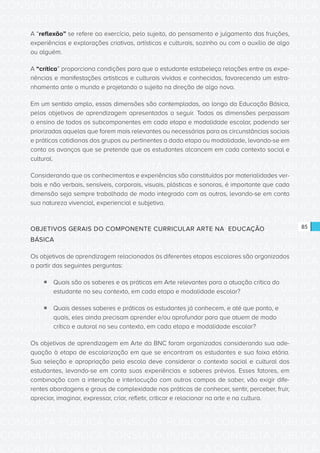 CONSULTA PÚBLICA CONSULTA PÚBLICA CONSULTA PÚBLICA
CONSULTA PÚBLICA CONSULTA PÚBLICA CONSULTA PÚBLICA
CONSULTA PÚBLICA CONSULTA PÚBLICA CONSULTA PÚBLICA
CONSULTA PÚBLICA CONSULTA PÚBLICA CONSULTA PÚBLICA
CONSULTA PÚBLICA CONSULTA PÚBLICA CONSULTA PÚBLICA
CONSULTA PÚBLICA CONSULTA PÚBLICA CONSULTA PÚBLICA
CONSULTA PÚBLICA CONSULTA PÚBLICA CONSULTA PÚBLICA
CONSULTA PÚBLICA CONSULTA PÚBLICA CONSULTA PÚBLICA
CONSULTA PÚBLICA CONSULTA PÚBLICA CONSULTA PÚBLICA
CONSULTA PÚBLICA CONSULTA PÚBLICA CONSULTA PÚBLICA
CONSULTA PÚBLICA CONSULTA PÚBLICA CONSULTA PÚBLICA
CONSULTA PÚBLICA CONSULTA PÚBLICA CONSULTA PÚBLICA
CONSULTA PÚBLICA CONSULTA PÚBLICA CONSULTA PÚBLICA
CONSULTA PÚBLICA CONSULTA PÚBLICA CONSULTA PÚBLICA
CONSULTA PÚBLICA CONSULTA PÚBLICA CONSULTA PÚBLICA
CONSULTA PÚBLICA CONSULTA PÚBLICA CONSULTA PÚBLICA
CONSULTA PÚBLICA CONSULTA PÚBLICA CONSULTA PÚBLICA
CONSULTA PÚBLICA CONSULTA PÚBLICA CONSULTA PÚBLICA
CONSULTA PÚBLICA CONSULTA PÚBLICA CONSULTA PÚBLICA
CONSULTA PÚBLICA CONSULTA PÚBLICA CONSULTA PÚBLICA
CONSULTA PÚBLICA CONSULTA PÚBLICA CONSULTA PÚBLICA
CONSULTA PÚBLICA CONSULTA PÚBLICA CONSULTA PÚBLICA
CONSULTA PÚBLICA CONSULTA PÚBLICA CONSULTA PÚBLICA
CONSULTA PÚBLICA CONSULTA PÚBLICA CONSULTA PÚBLICA
CONSULTA PÚBLICA CONSULTA PÚBLICA CONSULTA PÚBLICA
CONSULTA PÚBLICA CONSULTA PÚBLICA CONSULTA PÚBLICA
CONSULTA PÚBLICA CONSULTA PÚBLICA CONSULTA PÚBLICA
CONSULTA PÚBLICA CONSULTA PÚBLICA CONSULTA PÚBLICA
CONSULTA PÚBLICA CONSULTA PÚBLICA CONSULTA PÚBLICA
CONSULTA PÚBLICA CONSULTA PÚBLICA CONSULTA PÚBLICA
CONSULTA PÚBLICA CONSULTA PÚBLICA CONSULTA PÚBLICA
CONSULTA PÚBLICA CONSULTA PÚBLICA CONSULTA PÚBLICA
CONSULTA PÚBLICA CONSULTA PÚBLICA CONSULTA PÚBLICA
CONSULTA PÚBLICA CONSULTA PÚBLICA CONSULTA PÚBLICA
85
A “reflexão” se refere ao exercício, pelo sujeito, do pensamento e julgamento das fruições,
experiências e explorações criativas, artísticas e culturais, sozinho ou com o auxílio de algo
ou alguém.
A “crítica” proporciona condições para que o estudante estabeleça relações entre as expe-
riências e manifestações artísticas e culturais vividas e conhecidas, favorecendo um estra-
nhamento ante o mundo e projetando o sujeito na direção de algo novo.
Em um sentido amplo, essas dimensões são contempladas, ao longo da Educação Básica,
pelos objetivos de aprendizagem apresentados a seguir. Todas as dimensões perpassam
o ensino de todos os subcomponentes em cada etapa e modalidade escolar, podendo ser
priorizadas aquelas que forem mais relevantes ou necessárias para as circunstâncias sociais
e práticas cotidianas dos grupos ou pertinentes a dada etapa ou modalidade, levando-se em
conta os avanços que se pretende que os estudantes alcancem em cada contexto social e
cultural.
Considerando que os conhecimentos e experiências são constituídos por materialidades ver-
bais e não verbais, sensíveis, corporais, visuais, plásticas e sonoras, é importante que cada
dimensão seja sempre trabalhada de modo integrado com as outras, levando-se em conta
sua natureza vivencial, experiencial e subjetiva.
OBJETIVOS GERAIS DO COMPONENTE CURRICULAR ARTE NA EDUCAÇÃO
BÁSICA
Os objetivos de aprendizagem relacionados às diferentes etapas escolares são organizados
a partir das seguintes perguntas:
ƒƒ Quais são os saberes e as práticas em Arte relevantes para a atuação crítica do
estudante no seu contexto, em cada etapa e modalidade escolar?
ƒƒ Quais desses saberes e práticas os estudantes já conhecem, e até que ponto, e
quais, eles ainda precisam aprender e/ou aprofundar para que atuem de modo
crítico e autoral no seu contexto, em cada etapa e modalidade escolar?
Os objetivos de aprendizagem em Arte da BNC foram organizados considerando sua ade-
quação à etapa de escolarização em que se encontram os estudantes e sua faixa etária.
Sua seleção e apropriação pela escola deve considerar o contexto social e cultural dos
estudantes, levando-se em conta suas experiências e saberes prévios. Esses fatores, em
combinação com a interação e interlocução com outros campos de saber, vão exigir dife-
rentes abordagens e graus de complexidade nas práticas de conhecer, sentir, perceber, fruir,
apreciar, imaginar, expressar, criar, refletir, criticar e relacionar na arte e na cultura.
 