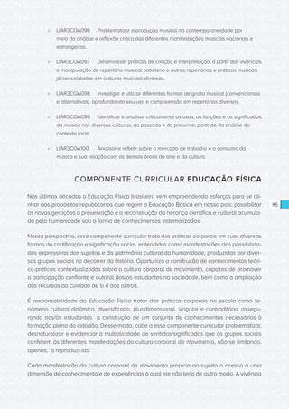 CONSULTA PÚBLICA CONSULTA PÚBLICA CONSULTA PÚBLICA
CONSULTA PÚBLICA CONSULTA PÚBLICA CONSULTA PÚBLICA
CONSULTA PÚBLICA CONSULTA PÚBLICA CONSULTA PÚBLICA
CONSULTA PÚBLICA CONSULTA PÚBLICA CONSULTA PÚBLICA
CONSULTA PÚBLICA CONSULTA PÚBLICA CONSULTA PÚBLICA
CONSULTA PÚBLICA CONSULTA PÚBLICA CONSULTA PÚBLICA
CONSULTA PÚBLICA CONSULTA PÚBLICA CONSULTA PÚBLICA
CONSULTA PÚBLICA CONSULTA PÚBLICA CONSULTA PÚBLICA
CONSULTA PÚBLICA CONSULTA PÚBLICA CONSULTA PÚBLICA
CONSULTA PÚBLICA CONSULTA PÚBLICA CONSULTA PÚBLICA
CONSULTA PÚBLICA CONSULTA PÚBLICA CONSULTA PÚBLICA
CONSULTA PÚBLICA CONSULTA PÚBLICA CONSULTA PÚBLICA
CONSULTA PÚBLICA CONSULTA PÚBLICA CONSULTA PÚBLICA
CONSULTA PÚBLICA CONSULTA PÚBLICA CONSULTA PÚBLICA
CONSULTA PÚBLICA CONSULTA PÚBLICA CONSULTA PÚBLICA
CONSULTA PÚBLICA CONSULTA PÚBLICA CONSULTA PÚBLICA
CONSULTA PÚBLICA CONSULTA PÚBLICA CONSULTA PÚBLICA
CONSULTA PÚBLICA CONSULTA PÚBLICA CONSULTA PÚBLICA
CONSULTA PÚBLICA CONSULTA PÚBLICA CONSULTA PÚBLICA
CONSULTA PÚBLICA CONSULTA PÚBLICA CONSULTA PÚBLICA
CONSULTA PÚBLICA CONSULTA PÚBLICA CONSULTA PÚBLICA
CONSULTA PÚBLICA CONSULTA PÚBLICA CONSULTA PÚBLICA
CONSULTA PÚBLICA CONSULTA PÚBLICA CONSULTA PÚBLICA
CONSULTA PÚBLICA CONSULTA PÚBLICA CONSULTA PÚBLICA
CONSULTA PÚBLICA CONSULTA PÚBLICA CONSULTA PÚBLICA
CONSULTA PÚBLICA CONSULTA PÚBLICA CONSULTA PÚBLICA
CONSULTA PÚBLICA CONSULTA PÚBLICA CONSULTA PÚBLICA
CONSULTA PÚBLICA CONSULTA PÚBLICA CONSULTA PÚBLICA
CONSULTA PÚBLICA CONSULTA PÚBLICA CONSULTA PÚBLICA
CONSULTA PÚBLICA CONSULTA PÚBLICA CONSULTA PÚBLICA
CONSULTA PÚBLICA CONSULTA PÚBLICA CONSULTA PÚBLICA
CONSULTA PÚBLICA CONSULTA PÚBLICA CONSULTA PÚBLICA
CONSULTA PÚBLICA CONSULTA PÚBLICA CONSULTA PÚBLICA
CONSULTA PÚBLICA CONSULTA PÚBLICA CONSULTA PÚBLICA
95
»» LIAR3COA096	 Problematizar a produção musical na contemporaneidade por
meio da análise e reflexão crítica das diferentes manifestações musicais nacionais e
estrangeiras.
»» LIAR3COA097	 Desenvolver práticas de criação e interpretação, a partir das vivências
e manipulação de repertório musical cotidiano e outros repertórios e práticas musicais
já consolidadas em culturas musicais diversas.
»» LIAR3COA098	 Investigar e utilizar diferentes formas de grafia musical (convencionais
e alternativas), aprofundando seu uso e compreensão em repertórios diversos.
»» LIAR3COA099	 Identificar e analisar criticamente os usos, as funções e os significados
da música nas diversas culturas, do passado e do presente, partindo da análise do
contexto local.
»» LIAR3COA100	 Analisar e refletir sobre o mercado de trabalho e o consumo da
música e sua relação com as demais áreas da arte e da cultura.
COMPONENTE CURRICULAR EDUCAÇÃO FÍSICA
Nas últimas décadas a Educação Física brasileira vem empreendendo esforços para se ali-
nhar aos propósitos republicanos que regem a Educação Básica em nosso país: possibilitar
às novas gerações a preservação e a reconstrução da herança científica e cultural acumula-
da pela humanidade sob a forma de conhecimentos sistematizados.
Nessa perspectiva, esse componente curricular trata das práticas corporais em suas diversas
formas de codificação e significação social, entendidas como manifestações das possibilida-
des expressivas dos sujeitos e do patrimônio cultural da humanidade, produzidas por diver-
sos grupos sociais no decorrer da história. Oportuniza a construção de conhecimentos teóri-
co-práticos contextualizados sobre a cultura corporal de movimento, capazes de promover
a participação confiante e autoral dos/as estudantes na sociedade, bem como a ampliação
dos recursos do cuidado de si e dos outros.
É responsabilidade da Educação Física tratar das práticas corporais na escola como fe-
nômeno cultural dinâmico, diversificado, pluridimensional, singular e contraditório, assegu-
rando aos/às estudantes a construção de um conjunto de conhecimentos necessários à
formação plena do cidadão. Desse modo, cabe a esse componente curricular problematizar,
desnaturalizar e evidenciar a multiplicidade de sentidos/significados que os grupos sociais
conferem às diferentes manifestações da cultura corporal de movimento, não se limitando,
apenas, a reproduzi-las.
Cada manifestação da cultura corporal de movimento propicia ao sujeito o acesso a uma
dimensão de conhecimento e de experiências à qual ele não teria de outro modo. A vivência
 