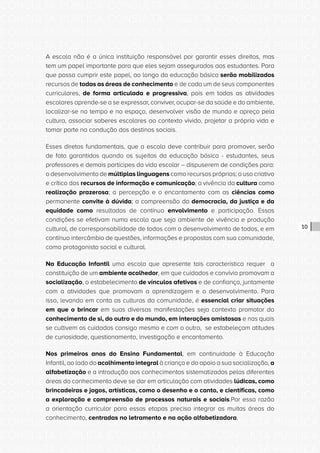CONSULTA PÚBLICA CONSULTA PÚBLICA CONSULTA PÚBLICA
CONSULTA PÚBLICA CONSULTA PÚBLICA CONSULTA PÚBLICA
CONSULTA PÚBLICA CONSULTA PÚBLICA CONSULTA PÚBLICA
CONSULTA PÚBLICA CONSULTA PÚBLICA CONSULTA PÚBLICA
CONSULTA PÚBLICA CONSULTA PÚBLICA CONSULTA PÚBLICA
CONSULTA PÚBLICA CONSULTA PÚBLICA CONSULTA PÚBLICA
CONSULTA PÚBLICA CONSULTA PÚBLICA CONSULTA PÚBLICA
CONSULTA PÚBLICA CONSULTA PÚBLICA CONSULTA PÚBLICA
CONSULTA PÚBLICA CONSULTA PÚBLICA CONSULTA PÚBLICA
CONSULTA PÚBLICA CONSULTA PÚBLICA CONSULTA PÚBLICA
CONSULTA PÚBLICA CONSULTA PÚBLICA CONSULTA PÚBLICA
CONSULTA PÚBLICA CONSULTA PÚBLICA CONSULTA PÚBLICA
CONSULTA PÚBLICA CONSULTA PÚBLICA CONSULTA PÚBLICA
CONSULTA PÚBLICA CONSULTA PÚBLICA CONSULTA PÚBLICA
CONSULTA PÚBLICA CONSULTA PÚBLICA CONSULTA PÚBLICA
CONSULTA PÚBLICA CONSULTA PÚBLICA CONSULTA PÚBLICA
CONSULTA PÚBLICA CONSULTA PÚBLICA CONSULTA PÚBLICA
CONSULTA PÚBLICA CONSULTA PÚBLICA CONSULTA PÚBLICA
CONSULTA PÚBLICA CONSULTA PÚBLICA CONSULTA PÚBLICA
CONSULTA PÚBLICA CONSULTA PÚBLICA CONSULTA PÚBLICA
CONSULTA PÚBLICA CONSULTA PÚBLICA CONSULTA PÚBLICA
CONSULTA PÚBLICA CONSULTA PÚBLICA CONSULTA PÚBLICA
CONSULTA PÚBLICA CONSULTA PÚBLICA CONSULTA PÚBLICA
CONSULTA PÚBLICA CONSULTA PÚBLICA CONSULTA PÚBLICA
CONSULTA PÚBLICA CONSULTA PÚBLICA CONSULTA PÚBLICA
CONSULTA PÚBLICA CONSULTA PÚBLICA CONSULTA PÚBLICA
CONSULTA PÚBLICA CONSULTA PÚBLICA CONSULTA PÚBLICA
CONSULTA PÚBLICA CONSULTA PÚBLICA CONSULTA PÚBLICA
CONSULTA PÚBLICA CONSULTA PÚBLICA CONSULTA PÚBLICA
CONSULTA PÚBLICA CONSULTA PÚBLICA CONSULTA PÚBLICA
CONSULTA PÚBLICA CONSULTA PÚBLICA CONSULTA PÚBLICA
CONSULTA PÚBLICA CONSULTA PÚBLICA CONSULTA PÚBLICA
CONSULTA PÚBLICA CONSULTA PÚBLICA CONSULTA PÚBLICA
CONSULTA PÚBLICA CONSULTA PÚBLICA CONSULTA PÚBLICA
10
A escola não é a única instituição responsável por garantir esses direitos, mas
tem um papel importante para que eles sejam assegurados aos estudantes. Para
que possa cumprir este papel, ao longo da educação básica serão mobilizados
recursos de todas as áreas de conhecimento e de cada um de seus componentes
curriculares, de forma articulada e progressiva, pois em todas as atividades
escolares aprende-se a se expressar, conviver, ocupar-se da saúde e do ambiente,
localizar-se no tempo e no espaço, desenvolver visão de mundo e apreço pela
cultura, associar saberes escolares ao contexto vivido, projetar a própria vida e
tomar parte na condução dos destinos sociais.
Esses diretos fundamentais, que a escola deve contribuir para promover, serão
de fato garantidos quando os sujeitos da educação básica - estudantes, seus
professores e demais partícipes da vida escolar – dispuserem de condições para:
o desenvolvimento de múltiplas linguagens como recursos próprios; o uso criativo
e crítico dos recursos de informação e comunicação; a vivência da cultura como
realização prazerosa; a percepção e o encantamento com as ciências como
permanente convite à dúvida; a compreensão da democracia, da justiça e da
equidade como resultados de contínuo envolvimento e participação. Essas
condições se efetivam numa escola que seja ambiente de vivência e produção
cultural, de corresponsabilidade de todos com o desenvolvimento de todos, e em
contínuo intercâmbio de questões, informações e propostas com sua comunidade,
como protagonista social e cultural.
Na Educação Infantil uma escola que apresente tais característica requer a
constituição de um ambiente acolhedor, em que cuidados e convívio promovam a
socialização, o estabelecimento de vínculos afetivos e de confiança, juntamente
com a atividades que promovam a aprendizagem e o desenvolvimento. Para
isso, levando em conta as culturas da comunidade, é essencial criar situações
em que o brincar em suas diversas manifestações seja contexto promotor do
conhecimento de si, do outro e do mundo, em interações amistosas e nas quais
se cultivem os cuidados consigo mesmo e com o outro, se estabeleçam atitudes
de curiosidade, questionamento, investigação e encantamento.
Nos primeiros anos do Ensino Fundamental, em continuidade à Educação
Infantil, ao lado do acolhimento integral à criança e do apoio a sua socialização, a
alfabetização e a introdução aos conhecimentos sistematizados pelas diferentes
áreas do conhecimento deve se dar em articulação com atividades lúdicas, como
brincadeiras e jogos, artísticas, como o desenho e o canto, e científicas, como
a exploração e compreensão de processos naturais e sociais.Por essa razão
a orientação curricular para essas etapas precisa integrar as muitas áreas do
conhecimento, centradas no letramento e na ação alfabetizadora.
 