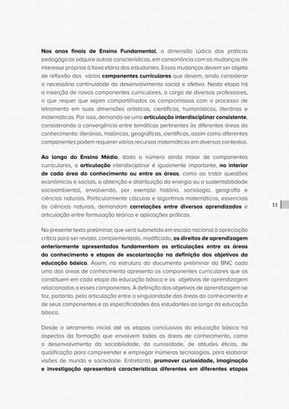 CONSULTA PÚBLICA CONSULTA PÚBLICA CONSULTA PÚBLICA
CONSULTA PÚBLICA CONSULTA PÚBLICA CONSULTA PÚBLICA
CONSULTA PÚBLICA CONSULTA PÚBLICA CONSULTA PÚBLICA
CONSULTA PÚBLICA CONSULTA PÚBLICA CONSULTA PÚBLICA
CONSULTA PÚBLICA CONSULTA PÚBLICA CONSULTA PÚBLICA
CONSULTA PÚBLICA CONSULTA PÚBLICA CONSULTA PÚBLICA
CONSULTA PÚBLICA CONSULTA PÚBLICA CONSULTA PÚBLICA
CONSULTA PÚBLICA CONSULTA PÚBLICA CONSULTA PÚBLICA
CONSULTA PÚBLICA CONSULTA PÚBLICA CONSULTA PÚBLICA
CONSULTA PÚBLICA CONSULTA PÚBLICA CONSULTA PÚBLICA
CONSULTA PÚBLICA CONSULTA PÚBLICA CONSULTA PÚBLICA
CONSULTA PÚBLICA CONSULTA PÚBLICA CONSULTA PÚBLICA
CONSULTA PÚBLICA CONSULTA PÚBLICA CONSULTA PÚBLICA
CONSULTA PÚBLICA CONSULTA PÚBLICA CONSULTA PÚBLICA
CONSULTA PÚBLICA CONSULTA PÚBLICA CONSULTA PÚBLICA
CONSULTA PÚBLICA CONSULTA PÚBLICA CONSULTA PÚBLICA
CONSULTA PÚBLICA CONSULTA PÚBLICA CONSULTA PÚBLICA
CONSULTA PÚBLICA CONSULTA PÚBLICA CONSULTA PÚBLICA
CONSULTA PÚBLICA CONSULTA PÚBLICA CONSULTA PÚBLICA
CONSULTA PÚBLICA CONSULTA PÚBLICA CONSULTA PÚBLICA
CONSULTA PÚBLICA CONSULTA PÚBLICA CONSULTA PÚBLICA
CONSULTA PÚBLICA CONSULTA PÚBLICA CONSULTA PÚBLICA
CONSULTA PÚBLICA CONSULTA PÚBLICA CONSULTA PÚBLICA
CONSULTA PÚBLICA CONSULTA PÚBLICA CONSULTA PÚBLICA
CONSULTA PÚBLICA CONSULTA PÚBLICA CONSULTA PÚBLICA
CONSULTA PÚBLICA CONSULTA PÚBLICA CONSULTA PÚBLICA
CONSULTA PÚBLICA CONSULTA PÚBLICA CONSULTA PÚBLICA
CONSULTA PÚBLICA CONSULTA PÚBLICA CONSULTA PÚBLICA
CONSULTA PÚBLICA CONSULTA PÚBLICA CONSULTA PÚBLICA
CONSULTA PÚBLICA CONSULTA PÚBLICA CONSULTA PÚBLICA
CONSULTA PÚBLICA CONSULTA PÚBLICA CONSULTA PÚBLICA
CONSULTA PÚBLICA CONSULTA PÚBLICA CONSULTA PÚBLICA
CONSULTA PÚBLICA CONSULTA PÚBLICA CONSULTA PÚBLICA
CONSULTA PÚBLICA CONSULTA PÚBLICA CONSULTA PÚBLICA
11
Nos anos finais de Ensino Fundamental, a dimensão lúdica das práticas
pedagógicas adquire outras características, em consonância com as mudanças de
interesse próprias à faixa etária dos estudantes. Essas mudanças devem ser objeto
de reflexão dos vários componentes curriculares que devem, ainda considerar
a necessária continuidade do desenvolvimento social e afetivo. Nesta etapa há
a inserção de novos componentes curriculares, a cargo de diversos professores,
o que requer que sejam compartilhados os compromissos com o processo de
letramento em suas dimensões artísticas, científicas, humanísticas, literárias e
matemáticas. Por isso, demanda-se uma articulação interdisciplinar consistente,
considerando a convergência entre temáticas pertinentes às diferentes áreas do
conhecimento: literárias, históricas, geográficas, científicas, assim como diferentes
componentes podem requerer vários recursos matemáticos em diversos contextos.
Ao longo do Ensino Médio, dado o número ainda maior de componentes
curriculares, a articulação interdisciplinar é igualmente importante, no interior
de cada área do conhecimento ou entre as áreas, como ao tratar questões
econômicas e sociais, a obtenção e distribuição da energia ou a sustentabilidade
socioambiental, envolvendo, por exemplo história, sociologia, geografia e
ciências naturais. Particularmente cálculos e algoritmos matemáticos, essenciais
às ciências naturais, demandam correlações entre diversos aprendizados e
articulação entre formulação teórica e aplicações práticas.
No presente texto preliminar, que será submetido em escala nacional à apreciação
crítica para ser revisto, complementado, modificado, os direitos de aprendizagem
anteriormente apresentados fundamentam as articulações entre as áreas
do conhecimento e etapas de escolarização na definição dos objetivos da
educação básica. Assim, na estrutura do documento preliminar da BNC cada
uma das áreas de conhecimento apresenta os componentes curriculares que as
constituem em cada etapa da educação básica e os objetivos de aprendizagem
relacionados a esses componentes. A definição dos objetivos de aprendizagem se
faz, portanto, pela articulação entre a singularidade das áreas do conhecimento e
de seus componentes e as especificidades dos estudantes ao longo da educação
básica.
Desde o letramento inicial até as etapas conclusivas da educação básica há
aspectos da formação que envolvem todas as áreas de conhecimento, como
o desenvolvimento da sociabilidade, da curiosidade, de atitudes éticas, de
qualificação para compreender e empregar inúmeras tecnologias, para elaborar
visões de mundo e sociedade. Entretanto, promover curiosidade, imaginação
e investigação apresentará características diferentes em diferentes etapas
 