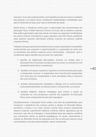 CONSULTA PÚBLICA CONSULTA PÚBLICA CONSULTA PÚBLICA
CONSULTA PÚBLICA CONSULTA PÚBLICA CONSULTA PÚBLICA
CONSULTA PÚBLICA CONSULTA PÚBLICA CONSULTA PÚBLICA
CONSULTA PÚBLICA CONSULTA PÚBLICA CONSULTA PÚBLICA
CONSULTA PÚBLICA CONSULTA PÚBLICA CONSULTA PÚBLICA
CONSULTA PÚBLICA CONSULTA PÚBLICA CONSULTA PÚBLICA
CONSULTA PÚBLICA CONSULTA PÚBLICA CONSULTA PÚBLICA
CONSULTA PÚBLICA CONSULTA PÚBLICA CONSULTA PÚBLICA
CONSULTA PÚBLICA CONSULTA PÚBLICA CONSULTA PÚBLICA
CONSULTA PÚBLICA CONSULTA PÚBLICA CONSULTA PÚBLICA
CONSULTA PÚBLICA CONSULTA PÚBLICA CONSULTA PÚBLICA
CONSULTA PÚBLICA CONSULTA PÚBLICA CONSULTA PÚBLICA
CONSULTA PÚBLICA CONSULTA PÚBLICA CONSULTA PÚBLICA
CONSULTA PÚBLICA CONSULTA PÚBLICA CONSULTA PÚBLICA
CONSULTA PÚBLICA CONSULTA PÚBLICA CONSULTA PÚBLICA
CONSULTA PÚBLICA CONSULTA PÚBLICA CONSULTA PÚBLICA
CONSULTA PÚBLICA CONSULTA PÚBLICA CONSULTA PÚBLICA
CONSULTA PÚBLICA CONSULTA PÚBLICA CONSULTA PÚBLICA
CONSULTA PÚBLICA CONSULTA PÚBLICA CONSULTA PÚBLICA
CONSULTA PÚBLICA CONSULTA PÚBLICA CONSULTA PÚBLICA
CONSULTA PÚBLICA CONSULTA PÚBLICA CONSULTA PÚBLICA
CONSULTA PÚBLICA CONSULTA PÚBLICA CONSULTA PÚBLICA
CONSULTA PÚBLICA CONSULTA PÚBLICA CONSULTA PÚBLICA
CONSULTA PÚBLICA CONSULTA PÚBLICA CONSULTA PÚBLICA
CONSULTA PÚBLICA CONSULTA PÚBLICA CONSULTA PÚBLICA
CONSULTA PÚBLICA CONSULTA PÚBLICA CONSULTA PÚBLICA
CONSULTA PÚBLICA CONSULTA PÚBLICA CONSULTA PÚBLICA
CONSULTA PÚBLICA CONSULTA PÚBLICA CONSULTA PÚBLICA
CONSULTA PÚBLICA CONSULTA PÚBLICA CONSULTA PÚBLICA
CONSULTA PÚBLICA CONSULTA PÚBLICA CONSULTA PÚBLICA
CONSULTA PÚBLICA CONSULTA PÚBLICA CONSULTA PÚBLICA
CONSULTA PÚBLICA CONSULTA PÚBLICA CONSULTA PÚBLICA
CONSULTA PÚBLICA CONSULTA PÚBLICA CONSULTA PÚBLICA
CONSULTA PÚBLICA CONSULTA PÚBLICA CONSULTA PÚBLICA
116
assumem,nomundocontemporâneo,umaimportânciacadavezmaiornocotidiano
das pessoas e na história social, constituindo subjetividades e identidades, quer
seja na dimensão do lazer, quer seja na dimensão da saúde.
Dessa forma, a referência central para a estruturação dos conhecimentos em
Educação Física na Base Nacional Comum Curricular são as práticas corporais.
Elas estão organizadas neste documento com base nas seguintes manifestações
da cultura corporal: brincadeiras e jogos; esportes; exercícios físicos; ginásticas;
lutas; práticas corporais alternativas; práticas corporais de aventura; práticas
corporais rítmicas.
Trabalharnessaperspectivademandaformular,ensaiar,sistematizarecompartilhar
conhecimentos que propiciem a experimentação e a apreciação por parte dos/
as estudantes das práticas corporais acima mencionadas, colocando para o
componente alguns desafios que precisam ser superados:
1 . desafios de legitimação ético-política: formular um sentido para a
Educação Física articulada à função social da escola, no contexto de uma
sociedade democrática e republicana;
2 . desafios curriculares: explicitar e organizar os conhecimentos pelos quais
o componente curricular é responsável, bem como formular progressões
com maior grau de complexidade e maior densidade crítica no decorrer
dos anos escolares;
3 . desafios interdisciplinares: possibilitar o diálogo com os conhecimentos
produzidos/trabalhados nas demais áreas e componentes curriculares;
4 . desafios didáticos: elaborar estratégias para ensinar e avaliar os
conteúdos em uma perspectiva coerente aos propósitos da Educação
Física como componente da área das Linguagens.
Simultaneamente, a Educação Física contém uma série de possibilidades para
enriquecer a experiência das crianças, jovens e adultos na Educação Básica,
permitindo o acesso a um vasto universo cultural. Esse universo compreende
saberes corporais, experiências estéticas, emotivas, lúdicas, agonísticas que se
inscrevem, mas não se restringem, à racionalidade típica dos saberes científicos
que comumente orienta as práticas pedagógicas na escola. Experimentar e
analisar as diferentes formas de expressão que não se alicerçam apenas nessa
racionalidade é uma das potencialidades desse componente.
 