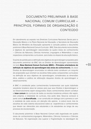 CONSULTA PÚBLICA CONSULTA PÚBLICA CONSULTA PÚBLICA
CONSULTA PÚBLICA CONSULTA PÚBLICA CONSULTA PÚBLICA
CONSULTA PÚBLICA CONSULTA PÚBLICA CONSULTA PÚBLICA
CONSULTA PÚBLICA CONSULTA PÚBLICA CONSULTA PÚBLICA
CONSULTA PÚBLICA CONSULTA PÚBLICA CONSULTA PÚBLICA
CONSULTA PÚBLICA CONSULTA PÚBLICA CONSULTA PÚBLICA
CONSULTA PÚBLICA CONSULTA PÚBLICA CONSULTA PÚBLICA
CONSULTA PÚBLICA CONSULTA PÚBLICA CONSULTA PÚBLICA
CONSULTA PÚBLICA CONSULTA PÚBLICA CONSULTA PÚBLICA
CONSULTA PÚBLICA CONSULTA PÚBLICA CONSULTA PÚBLICA
CONSULTA PÚBLICA CONSULTA PÚBLICA CONSULTA PÚBLICA
CONSULTA PÚBLICA CONSULTA PÚBLICA CONSULTA PÚBLICA
CONSULTA PÚBLICA CONSULTA PÚBLICA CONSULTA PÚBLICA
CONSULTA PÚBLICA CONSULTA PÚBLICA CONSULTA PÚBLICA
CONSULTA PÚBLICA CONSULTA PÚBLICA CONSULTA PÚBLICA
CONSULTA PÚBLICA CONSULTA PÚBLICA CONSULTA PÚBLICA
CONSULTA PÚBLICA CONSULTA PÚBLICA CONSULTA PÚBLICA
CONSULTA PÚBLICA CONSULTA PÚBLICA CONSULTA PÚBLICA
CONSULTA PÚBLICA CONSULTA PÚBLICA CONSULTA PÚBLICA
CONSULTA PÚBLICA CONSULTA PÚBLICA CONSULTA PÚBLICA
CONSULTA PÚBLICA CONSULTA PÚBLICA CONSULTA PÚBLICA
CONSULTA PÚBLICA CONSULTA PÚBLICA CONSULTA PÚBLICA
CONSULTA PÚBLICA CONSULTA PÚBLICA CONSULTA PÚBLICA
CONSULTA PÚBLICA CONSULTA PÚBLICA CONSULTA PÚBLICA
CONSULTA PÚBLICA CONSULTA PÚBLICA CONSULTA PÚBLICA
CONSULTA PÚBLICA CONSULTA PÚBLICA CONSULTA PÚBLICA
CONSULTA PÚBLICA CONSULTA PÚBLICA CONSULTA PÚBLICA
CONSULTA PÚBLICA CONSULTA PÚBLICA CONSULTA PÚBLICA
CONSULTA PÚBLICA CONSULTA PÚBLICA CONSULTA PÚBLICA
CONSULTA PÚBLICA CONSULTA PÚBLICA CONSULTA PÚBLICA
CONSULTA PÚBLICA CONSULTA PÚBLICA CONSULTA PÚBLICA
CONSULTA PÚBLICA CONSULTA PÚBLICA CONSULTA PÚBLICA
CONSULTA PÚBLICA CONSULTA PÚBLICA CONSULTA PÚBLICA
CONSULTA PÚBLICA CONSULTA PÚBLICA CONSULTA PÚBLICA
13
DOCUMENTO PRELIMINAR À BASE
NACIONAL COMUM CURRICULAR –
PRINCÍPIOS, FORMAS DE ORGANIZAÇÃO E
CONTEÚDO
Em atendimento ao exposto nas Diretrizes Curriculares Nacionais Gerais para a
Educação Básica e no Plano Nacional de Educação, a Secretaria de Educação
Básica do Ministério da Educação apresenta à consulta pública o documento
preliminar à Base Nacional Comum Curricular - BNC. Este documento reúne direitos
e objetivos de aprendizagem relacionados às quatro áreas do conhecimento
– Ciências da Natureza, Ciências Humanas, Linguagens e Matemática- e seus
respectivos componentes curriculares para todas as etapas da educação básica.
O ponto de partida para a definição dos objetivos de aprendizagem propostos pelo
documento preliminar da BNC são os Direitos de Aprendizagem apresentados
no texto Base Nacional Comum Curricular (BNC) – Princípios orientadores da
definição de objetivos de aprendizagem das áreas de conhecimento. Os doze
Direitos de Aprendizagem enunciados no referido texto constituem um conjunto
de proposições que orientam as escolhas feitas pelos componentes curriculares
na definição de seus objetivos de aprendizagem, consideradas as dimensões
ética, estética e política de efetivação daqueles direitos de aprendizagem e
desenvolvimento.
A BNC é constituída pelos conhecimentos fundamentais aos quais todo/toda
estudante brasileiro deve ter acesso para que seus Direitos à Aprendizagem e
ao Desenvolvimento sejam assegurados. Esses conhecimentos devem constituir
a base comum do currículo de todas as escolas brasileiras embora não sejam,
eles próprios, a totalidade do currículo, mas parte dele. Deve-se acrescer à
parte comum,a diversificada, a ser construída em diálogo com a primeira e com
a realidade de cada escola, em atenção não apenas à cultura local, mas às
escolhas de cada sistema educacional sobre as experiências e conhecimentos
que devem ser oferecidos aos estudantes e às estudantes ao longo de seu
processo de escolarização.
O documento preliminar à Base Nacional Comum está organizado em quatro
áreas de conhecimento:Linguagens, Matemática, Ciências Humanas e Ciências
da Natureza. Tal organização visa superar a fragmentação na abordagem do
 