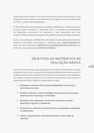 CONSULTA PÚBLICA CONSULTA PÚBLICA CONSULTA PÚBLICA
CONSULTA PÚBLICA CONSULTA PÚBLICA CONSULTA PÚBLICA
CONSULTA PÚBLICA CONSULTA PÚBLICA CONSULTA PÚBLICA
CONSULTA PÚBLICA CONSULTA PÚBLICA CONSULTA PÚBLICA
CONSULTA PÚBLICA CONSULTA PÚBLICA CONSULTA PÚBLICA
CONSULTA PÚBLICA CONSULTA PÚBLICA CONSULTA PÚBLICA
CONSULTA PÚBLICA CONSULTA PÚBLICA CONSULTA PÚBLICA
CONSULTA PÚBLICA CONSULTA PÚBLICA CONSULTA PÚBLICA
CONSULTA PÚBLICA CONSULTA PÚBLICA CONSULTA PÚBLICA
CONSULTA PÚBLICA CONSULTA PÚBLICA CONSULTA PÚBLICA
CONSULTA PÚBLICA CONSULTA PÚBLICA CONSULTA PÚBLICA
CONSULTA PÚBLICA CONSULTA PÚBLICA CONSULTA PÚBLICA
CONSULTA PÚBLICA CONSULTA PÚBLICA CONSULTA PÚBLICA
CONSULTA PÚBLICA CONSULTA PÚBLICA CONSULTA PÚBLICA
CONSULTA PÚBLICA CONSULTA PÚBLICA CONSULTA PÚBLICA
CONSULTA PÚBLICA CONSULTA PÚBLICA CONSULTA PÚBLICA
CONSULTA PÚBLICA CONSULTA PÚBLICA CONSULTA PÚBLICA
CONSULTA PÚBLICA CONSULTA PÚBLICA CONSULTA PÚBLICA
CONSULTA PÚBLICA CONSULTA PÚBLICA CONSULTA PÚBLICA
CONSULTA PÚBLICA CONSULTA PÚBLICA CONSULTA PÚBLICA
CONSULTA PÚBLICA CONSULTA PÚBLICA CONSULTA PÚBLICA
CONSULTA PÚBLICA CONSULTA PÚBLICA CONSULTA PÚBLICA
CONSULTA PÚBLICA CONSULTA PÚBLICA CONSULTA PÚBLICA
CONSULTA PÚBLICA CONSULTA PÚBLICA CONSULTA PÚBLICA
CONSULTA PÚBLICA CONSULTA PÚBLICA CONSULTA PÚBLICA
CONSULTA PÚBLICA CONSULTA PÚBLICA CONSULTA PÚBLICA
CONSULTA PÚBLICA CONSULTA PÚBLICA CONSULTA PÚBLICA
CONSULTA PÚBLICA CONSULTA PÚBLICA CONSULTA PÚBLICA
CONSULTA PÚBLICA CONSULTA PÚBLICA CONSULTA PÚBLICA
CONSULTA PÚBLICA CONSULTA PÚBLICA CONSULTA PÚBLICA
CONSULTA PÚBLICA CONSULTA PÚBLICA CONSULTA PÚBLICA
CONSULTA PÚBLICA CONSULTA PÚBLICA CONSULTA PÚBLICA
CONSULTA PÚBLICA CONSULTA PÚBLICA CONSULTA PÚBLICA
CONSULTA PÚBLICA CONSULTA PÚBLICA CONSULTA PÚBLICA
136
pode significar três partes de um inteiro dividido em quatro partes iguais, ou uma
relação entre três e quatro, ou uma divisão de três objetos em quatro partes iguais
ou, 75% ou, ainda, uma probabilidade.
O refinamento das representações dos objetos matemáticos é elaborado pouco
a pouco pelo/a estudante. É importante iniciar o processo de aprendizagem
em Matemática provocando o/a estudante a fazer matemática para que,
posteriormente, ele/a possa se apropriar de registros de representação simbólicos.
Assim, a aprendizagem em Matemática demanda a exploração de três momentos
distintos e ordenados. No primeiro, o estudante deve FAZER MATEMÁTICA.
Após, ele deve desenvolver REGISTROS DE REPRESENTAÇÃO PESSOAIS para,
finalmente, apropriar-se dos REGISTROS FORMAIS.
OBJETIVOS DA MATEMÁTICA NA
EDUCAÇÃO BÁSICA
Como dito anteriormente, a apropriação do conhecimento matemático é condição
fundamental para que o/a estudante da Educação Básica tenha acesso pleno à
cidadania, servindo de importante ferramenta em suas práticas sociais cotidianas.
Isso implica o desenvolvimento de uma maneira de raciocinar, que demanda a
consecução de alguns objetivos, apresentados a seguir.
ƒƒ Estabelecer conexões entre os eixosda Matemática e entre esta e
outras áreas do saber.
ƒƒ Resolver problemas, criando estratégias próprias para sua resolução,
desenvolvendo imaginação e criatividade.
ƒƒ Raciocinar, fazer abstrações com base em situações concretas,
generalizar, organizar e representar.
ƒƒ Comunicar-se, utilizando as diversas formas de linguagem empregadas
em Matemática.
ƒƒ Utilizar a argumentação matemática apoiada em vários tipos de
raciocínio.
 