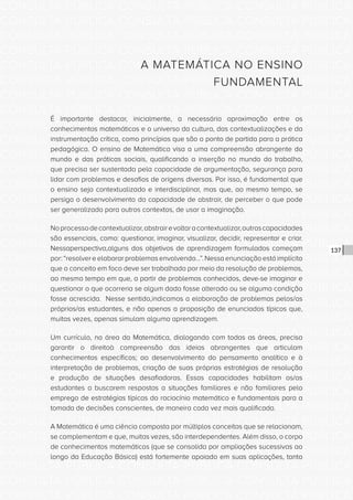 CONSULTA PÚBLICA CONSULTA PÚBLICA CONSULTA PÚBLICA
CONSULTA PÚBLICA CONSULTA PÚBLICA CONSULTA PÚBLICA
CONSULTA PÚBLICA CONSULTA PÚBLICA CONSULTA PÚBLICA
CONSULTA PÚBLICA CONSULTA PÚBLICA CONSULTA PÚBLICA
CONSULTA PÚBLICA CONSULTA PÚBLICA CONSULTA PÚBLICA
CONSULTA PÚBLICA CONSULTA PÚBLICA CONSULTA PÚBLICA
CONSULTA PÚBLICA CONSULTA PÚBLICA CONSULTA PÚBLICA
CONSULTA PÚBLICA CONSULTA PÚBLICA CONSULTA PÚBLICA
CONSULTA PÚBLICA CONSULTA PÚBLICA CONSULTA PÚBLICA
CONSULTA PÚBLICA CONSULTA PÚBLICA CONSULTA PÚBLICA
CONSULTA PÚBLICA CONSULTA PÚBLICA CONSULTA PÚBLICA
CONSULTA PÚBLICA CONSULTA PÚBLICA CONSULTA PÚBLICA
CONSULTA PÚBLICA CONSULTA PÚBLICA CONSULTA PÚBLICA
CONSULTA PÚBLICA CONSULTA PÚBLICA CONSULTA PÚBLICA
CONSULTA PÚBLICA CONSULTA PÚBLICA CONSULTA PÚBLICA
CONSULTA PÚBLICA CONSULTA PÚBLICA CONSULTA PÚBLICA
CONSULTA PÚBLICA CONSULTA PÚBLICA CONSULTA PÚBLICA
CONSULTA PÚBLICA CONSULTA PÚBLICA CONSULTA PÚBLICA
CONSULTA PÚBLICA CONSULTA PÚBLICA CONSULTA PÚBLICA
CONSULTA PÚBLICA CONSULTA PÚBLICA CONSULTA PÚBLICA
CONSULTA PÚBLICA CONSULTA PÚBLICA CONSULTA PÚBLICA
CONSULTA PÚBLICA CONSULTA PÚBLICA CONSULTA PÚBLICA
CONSULTA PÚBLICA CONSULTA PÚBLICA CONSULTA PÚBLICA
CONSULTA PÚBLICA CONSULTA PÚBLICA CONSULTA PÚBLICA
CONSULTA PÚBLICA CONSULTA PÚBLICA CONSULTA PÚBLICA
CONSULTA PÚBLICA CONSULTA PÚBLICA CONSULTA PÚBLICA
CONSULTA PÚBLICA CONSULTA PÚBLICA CONSULTA PÚBLICA
CONSULTA PÚBLICA CONSULTA PÚBLICA CONSULTA PÚBLICA
CONSULTA PÚBLICA CONSULTA PÚBLICA CONSULTA PÚBLICA
CONSULTA PÚBLICA CONSULTA PÚBLICA CONSULTA PÚBLICA
CONSULTA PÚBLICA CONSULTA PÚBLICA CONSULTA PÚBLICA
CONSULTA PÚBLICA CONSULTA PÚBLICA CONSULTA PÚBLICA
CONSULTA PÚBLICA CONSULTA PÚBLICA CONSULTA PÚBLICA
CONSULTA PÚBLICA CONSULTA PÚBLICA CONSULTA PÚBLICA
137
A MATEMÁTICA NO ENSINO
FUNDAMENTAL
É importante destacar, inicialmente, a necessária aproximação entre os
conhecimentos matemáticos e o universo da cultura, das contextualizações e da
instrumentação crítica, como princípios que são o ponto de partida para a prática
pedagógica. O ensino de Matemática visa a uma compreensão abrangente do
mundo e das práticas sociais, qualificando a inserção no mundo do trabalho,
que precisa ser sustentada pela capacidade de argumentação, segurança para
lidar com problemas e desafios de origens diversas. Por isso, é fundamental que
o ensino seja contextualizado e interdisciplinar, mas que, ao mesmo tempo, se
persiga o desenvolvimento da capacidade de abstrair, de perceber o que pode
ser generalizado para outros contextos, de usar a imaginação.
Noprocessodecontextualizar,abstrairevoltaracontextualizar,outrascapacidades
são essenciais, como: questionar, imaginar, visualizar, decidir, representar e criar.
Nessaperspectiva,alguns dos objetivos de aprendizagem formulados começam
por:“resolvereelaborarproblemasenvolvendo...”.Nessaenunciaçãoestáimplícito
que o conceito em foco deve ser trabalhado por meio da resolução de problemas,
ao mesmo tempo em que, a partir de problemas conhecidos, deve-se imaginar e
questionar o que ocorreria se algum dado fosse alterado ou se alguma condição
fosse acrescida. Nesse sentido,indicamos a elaboração de problemas pelos/as
próprios/as estudantes, e não apenas a proposição de enunciados típicos que,
muitas vezes, apenas simulam alguma aprendizagem.
Um currículo, na área da Matemática, dialogando com todas as áreas, precisa
garantir o direitoà compreensão das ideias abrangentes que articulam
conhecimentos específicos; ao desenvolvimento do pensamento analítico e à
interpretação de problemas, criação de suas próprias estratégias de resolução
e produção de situações desafiadoras. Essas capacidades habilitam os/as
estudantes a buscarem respostas a situações familiares e não familiares pelo
emprego de estratégias típicas do raciocínio matemático e fundamentais para a
tomada de decisões conscientes, de maneira cada vez mais qualificada.
A Matemática é uma ciência composta por múltiplos conceitos que se relacionam,
se complementam e que, muitas vezes, são interdependentes. Além disso, o corpo
de conhecimentos matemáticos (que se consolida por ampliações sucessivas ao
longo da Educação Básica) está fortemente apoiado em suas aplicações, tanto
 