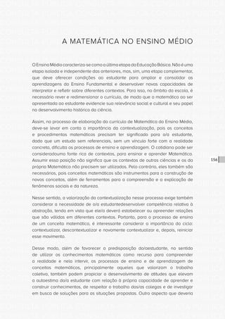 CONSULTA PÚBLICA CONSULTA PÚBLICA CONSULTA PÚBLICA
CONSULTA PÚBLICA CONSULTA PÚBLICA CONSULTA PÚBLICA
CONSULTA PÚBLICA CONSULTA PÚBLICA CONSULTA PÚBLICA
CONSULTA PÚBLICA CONSULTA PÚBLICA CONSULTA PÚBLICA
CONSULTA PÚBLICA CONSULTA PÚBLICA CONSULTA PÚBLICA
CONSULTA PÚBLICA CONSULTA PÚBLICA CONSULTA PÚBLICA
CONSULTA PÚBLICA CONSULTA PÚBLICA CONSULTA PÚBLICA
CONSULTA PÚBLICA CONSULTA PÚBLICA CONSULTA PÚBLICA
CONSULTA PÚBLICA CONSULTA PÚBLICA CONSULTA PÚBLICA
CONSULTA PÚBLICA CONSULTA PÚBLICA CONSULTA PÚBLICA
CONSULTA PÚBLICA CONSULTA PÚBLICA CONSULTA PÚBLICA
CONSULTA PÚBLICA CONSULTA PÚBLICA CONSULTA PÚBLICA
CONSULTA PÚBLICA CONSULTA PÚBLICA CONSULTA PÚBLICA
CONSULTA PÚBLICA CONSULTA PÚBLICA CONSULTA PÚBLICA
CONSULTA PÚBLICA CONSULTA PÚBLICA CONSULTA PÚBLICA
CONSULTA PÚBLICA CONSULTA PÚBLICA CONSULTA PÚBLICA
CONSULTA PÚBLICA CONSULTA PÚBLICA CONSULTA PÚBLICA
CONSULTA PÚBLICA CONSULTA PÚBLICA CONSULTA PÚBLICA
CONSULTA PÚBLICA CONSULTA PÚBLICA CONSULTA PÚBLICA
CONSULTA PÚBLICA CONSULTA PÚBLICA CONSULTA PÚBLICA
CONSULTA PÚBLICA CONSULTA PÚBLICA CONSULTA PÚBLICA
CONSULTA PÚBLICA CONSULTA PÚBLICA CONSULTA PÚBLICA
CONSULTA PÚBLICA CONSULTA PÚBLICA CONSULTA PÚBLICA
CONSULTA PÚBLICA CONSULTA PÚBLICA CONSULTA PÚBLICA
CONSULTA PÚBLICA CONSULTA PÚBLICA CONSULTA PÚBLICA
CONSULTA PÚBLICA CONSULTA PÚBLICA CONSULTA PÚBLICA
CONSULTA PÚBLICA CONSULTA PÚBLICA CONSULTA PÚBLICA
CONSULTA PÚBLICA CONSULTA PÚBLICA CONSULTA PÚBLICA
CONSULTA PÚBLICA CONSULTA PÚBLICA CONSULTA PÚBLICA
CONSULTA PÚBLICA CONSULTA PÚBLICA CONSULTA PÚBLICA
CONSULTA PÚBLICA CONSULTA PÚBLICA CONSULTA PÚBLICA
CONSULTA PÚBLICA CONSULTA PÚBLICA CONSULTA PÚBLICA
CONSULTA PÚBLICA CONSULTA PÚBLICA CONSULTA PÚBLICA
CONSULTA PÚBLICA CONSULTA PÚBLICA CONSULTA PÚBLICA
156
A MATEMÁTICA NO ENSINO MÉDIO
OEnsinoMédiocaracteriza-secomoaúltimaetapadaEducaçãoBásica.Nãoéuma
etapa isolada e independente das anteriores, mas, sim, uma etapa complementar,
que deve oferecer condições ao estudante para ampliar e consolidar as
aprendizagens do Ensino Fundamental e desenvolver novas capacidades de
interpretar e refletir sobre diferentes contextos. Para isso, no âmbito da escola, é
necessário rever e redimensionar o currículo, de modo que a matemática ao ser
apresentada ao estudante evidencie sua relevância social e cultural e seu papel
no desenvolvimento histórico da ciência.
Assim, no processo de elaboração do currículo de Matemática do Ensino Médio,
deve-se levar em conta a importância da contextualização, pois os conceitos
e procedimentos matemáticos precisam ter significado para o/a estudante,
dado que um estudo sem referenciais, sem um vínculo forte com a realidade
concreta, dificulta os processos de ensino e aprendizagem. O cotidiano pode ser
consideradouma fonte rica de contextos, para ensinar e aprender Matemática.
Assumir essa posição não significa que os contextos de outras ciências e os da
própria Matemática não precisem ser utilizados. Pelo contrário, eles também são
necessários, pois conceitos matemáticos são instrumentos para a construção de
novos conceitos, além de ferramentas para a compreensão e a explicação de
fenômenos sociais e da natureza.
Nesse sentido, a valorização da contextualização nesse processo exige também
considerar a necessidade de o/a estudantedesenvolver competência relativa à
abstração, tendo em vista que ele/a deverá estabelecer ou apreender relações
que são válidas em diferentes contextos. Portanto, para o processo de ensino
de um conceito matemático, é interessante considerar a importância do ciclo:
contextualizar, descontextualizar e novamente contextualizar e, depois, reiniciar
esse movimento.
Desse modo, além de favorecer a predisposição do/aestudante, no sentido
de utilizar os conhecimentos matemáticos como recurso para compreender
a realidade e nela intervir, os processos de ensino e de aprendizagem de
conceitos matemáticos, principalmente aqueles que valorizam o trabalho
coletivo, também podem propiciar o desenvolvimento de atitudes que elevam
a autoestima do/a estudante com relação à própria capacidade de aprender e
construir conhecimentos, de respeitar o trabalho dos/as colegas e de investigar
em busca de soluções para as situações propostas. Outro aspecto que deveria
 