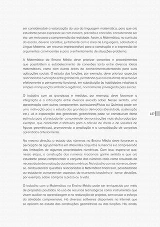 CONSULTA PÚBLICA CONSULTA PÚBLICA CONSULTA PÚBLICA
CONSULTA PÚBLICA CONSULTA PÚBLICA CONSULTA PÚBLICA
CONSULTA PÚBLICA CONSULTA PÚBLICA CONSULTA PÚBLICA
CONSULTA PÚBLICA CONSULTA PÚBLICA CONSULTA PÚBLICA
CONSULTA PÚBLICA CONSULTA PÚBLICA CONSULTA PÚBLICA
CONSULTA PÚBLICA CONSULTA PÚBLICA CONSULTA PÚBLICA
CONSULTA PÚBLICA CONSULTA PÚBLICA CONSULTA PÚBLICA
CONSULTA PÚBLICA CONSULTA PÚBLICA CONSULTA PÚBLICA
CONSULTA PÚBLICA CONSULTA PÚBLICA CONSULTA PÚBLICA
CONSULTA PÚBLICA CONSULTA PÚBLICA CONSULTA PÚBLICA
CONSULTA PÚBLICA CONSULTA PÚBLICA CONSULTA PÚBLICA
CONSULTA PÚBLICA CONSULTA PÚBLICA CONSULTA PÚBLICA
CONSULTA PÚBLICA CONSULTA PÚBLICA CONSULTA PÚBLICA
CONSULTA PÚBLICA CONSULTA PÚBLICA CONSULTA PÚBLICA
CONSULTA PÚBLICA CONSULTA PÚBLICA CONSULTA PÚBLICA
CONSULTA PÚBLICA CONSULTA PÚBLICA CONSULTA PÚBLICA
CONSULTA PÚBLICA CONSULTA PÚBLICA CONSULTA PÚBLICA
CONSULTA PÚBLICA CONSULTA PÚBLICA CONSULTA PÚBLICA
CONSULTA PÚBLICA CONSULTA PÚBLICA CONSULTA PÚBLICA
CONSULTA PÚBLICA CONSULTA PÚBLICA CONSULTA PÚBLICA
CONSULTA PÚBLICA CONSULTA PÚBLICA CONSULTA PÚBLICA
CONSULTA PÚBLICA CONSULTA PÚBLICA CONSULTA PÚBLICA
CONSULTA PÚBLICA CONSULTA PÚBLICA CONSULTA PÚBLICA
CONSULTA PÚBLICA CONSULTA PÚBLICA CONSULTA PÚBLICA
CONSULTA PÚBLICA CONSULTA PÚBLICA CONSULTA PÚBLICA
CONSULTA PÚBLICA CONSULTA PÚBLICA CONSULTA PÚBLICA
CONSULTA PÚBLICA CONSULTA PÚBLICA CONSULTA PÚBLICA
CONSULTA PÚBLICA CONSULTA PÚBLICA CONSULTA PÚBLICA
CONSULTA PÚBLICA CONSULTA PÚBLICA CONSULTA PÚBLICA
CONSULTA PÚBLICA CONSULTA PÚBLICA CONSULTA PÚBLICA
CONSULTA PÚBLICA CONSULTA PÚBLICA CONSULTA PÚBLICA
CONSULTA PÚBLICA CONSULTA PÚBLICA CONSULTA PÚBLICA
CONSULTA PÚBLICA CONSULTA PÚBLICA CONSULTA PÚBLICA
CONSULTA PÚBLICA CONSULTA PÚBLICA CONSULTA PÚBLICA
157
ser consideradoé a valorização do uso da linguagem matemática, para que o/a
estudante possa expressar-se com clareza, precisão e concisão, considerando ser
ela um meio para a compreensão da realidade. Assim, a Matemática, no currículo
da escola, deveria constituir, juntamente com a área de Linguagens, sobretudo a
Língua Materna, um recurso imprescindível para a construção e a expressão de
argumentos convincentes e para o enfrentamento de situações-problema.
A Matemática do Ensino Médio deve priorizar conceitos e procedimentos
que possibilitem o estabelecimento de conexões tanto entre diversas ideias
matemáticas, como com outras áreas do conhecimento,atentando para suas
aplicações sociais. O estudo das funções, por exemplo, deve priorizar aspectos
relacionadosàvariaçãoentregrandezas,permitindoqueo/aestudantedesenvolva
efetivamente o pensamento funcional, em substituição às habilidades relativas à
simples manipulação simbólico-algébrica, normalmente privilegiada pela escola.
O trabalho com as grandezas e medidas, por exemplo, deve favorecer a
integração e a articulação entre diversos eixosdo saber. Nesse sentido, uma
aproximação com outros componentes curriculares(Física ou Química) pode ser
uma motivação para o estudo das grandezas derivadas (densidade, aceleração
etc.). Já a exploração das grandezas geométricas pode se constituirum ótimo
estímulo para o/a estudante compreender demonstrações mais elaboradas (por
exemplo, que conduzam a fórmulas para o cálculo de áreas e de volumes de
figuras geométricas), promovendo a ampliação e a consolidação de conceitos
aprendidos anteriormente.
Na mesma direção, o estudo dos números no Ensino Médio deve favorecer a
percepção de agrupamentos em diferentes conjuntos numéricos e a compreensão
das limitações de algumas propriedades numéricas. Com isso, espera-se que,
nessa etapa, a construção dos números irracionais ganhe sentido e que o/a
estudante possa compreender o conjunto dos números reais como resultado da
necessidadedeampliaçãodoseixosnuméricos.Notrabalhocomosnúmeros,deve-
se, ainda,valorizar questões relacionadas à Matemática financeira, possibilitando
ao estudante compreender aspectos da economia brasileira e tomar decisões,
por exemplo, sobre compras a prazo ou à vista.
O trabalho com a Matemática no Ensino Médio pode ser enriquecido por meio
de propostas pautadas no uso de recursos tecnológicos como instrumentos que
visem auxiliar na aprendizagem e na realização de projetos, sem anular o esforço
da atividade compreensiva. Há diversos softwares disponíveis na Internet que
se aplicam ao estudo das construções geométricas ou das funções. Há, ainda,
 