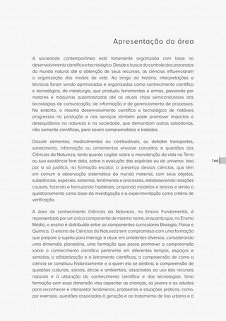 CONSULTA PÚBLICA CONSULTA PÚBLICA CONSULTA PÚBLICA
CONSULTA PÚBLICA CONSULTA PÚBLICA CONSULTA PÚBLICA
CONSULTA PÚBLICA CONSULTA PÚBLICA CONSULTA PÚBLICA
CONSULTA PÚBLICA CONSULTA PÚBLICA CONSULTA PÚBLICA
CONSULTA PÚBLICA CONSULTA PÚBLICA CONSULTA PÚBLICA
CONSULTA PÚBLICA CONSULTA PÚBLICA CONSULTA PÚBLICA
CONSULTA PÚBLICA CONSULTA PÚBLICA CONSULTA PÚBLICA
CONSULTA PÚBLICA CONSULTA PÚBLICA CONSULTA PÚBLICA
CONSULTA PÚBLICA CONSULTA PÚBLICA CONSULTA PÚBLICA
CONSULTA PÚBLICA CONSULTA PÚBLICA CONSULTA PÚBLICA
CONSULTA PÚBLICA CONSULTA PÚBLICA CONSULTA PÚBLICA
CONSULTA PÚBLICA CONSULTA PÚBLICA CONSULTA PÚBLICA
CONSULTA PÚBLICA CONSULTA PÚBLICA CONSULTA PÚBLICA
CONSULTA PÚBLICA CONSULTA PÚBLICA CONSULTA PÚBLICA
CONSULTA PÚBLICA CONSULTA PÚBLICA CONSULTA PÚBLICA
CONSULTA PÚBLICA CONSULTA PÚBLICA CONSULTA PÚBLICA
CONSULTA PÚBLICA CONSULTA PÚBLICA CONSULTA PÚBLICA
CONSULTA PÚBLICA CONSULTA PÚBLICA CONSULTA PÚBLICA
CONSULTA PÚBLICA CONSULTA PÚBLICA CONSULTA PÚBLICA
CONSULTA PÚBLICA CONSULTA PÚBLICA CONSULTA PÚBLICA
CONSULTA PÚBLICA CONSULTA PÚBLICA CONSULTA PÚBLICA
CONSULTA PÚBLICA CONSULTA PÚBLICA CONSULTA PÚBLICA
CONSULTA PÚBLICA CONSULTA PÚBLICA CONSULTA PÚBLICA
CONSULTA PÚBLICA CONSULTA PÚBLICA CONSULTA PÚBLICA
CONSULTA PÚBLICA CONSULTA PÚBLICA CONSULTA PÚBLICA
CONSULTA PÚBLICA CONSULTA PÚBLICA CONSULTA PÚBLICA
CONSULTA PÚBLICA CONSULTA PÚBLICA CONSULTA PÚBLICA
CONSULTA PÚBLICA CONSULTA PÚBLICA CONSULTA PÚBLICA
CONSULTA PÚBLICA CONSULTA PÚBLICA CONSULTA PÚBLICA
CONSULTA PÚBLICA CONSULTA PÚBLICA CONSULTA PÚBLICA
CONSULTA PÚBLICA CONSULTA PÚBLICA CONSULTA PÚBLICA
CONSULTA PÚBLICA CONSULTA PÚBLICA CONSULTA PÚBLICA
CONSULTA PÚBLICA CONSULTA PÚBLICA CONSULTA PÚBLICA
CONSULTA PÚBLICA CONSULTA PÚBLICA CONSULTA PÚBLICA
166
Apresentação da área
A sociedade contemporânea está fortemente organizada com base no
desenvolvimentocientíficoetecnológico.Desdeabuscadocontroledosprocessos
do mundo natural até a obtenção de seus recursos, as ciências influenciaram
a organização dos modos de vida. Ao longo da história, interpretações e
técnicas foram sendo aprimoradas e organizadas como conhecimento científico
e tecnológico, da metalurgia, que produziu ferramentas e armas, passando por
motores e máquinas automatizadas até os atuais chips semicondutores das
tecnologias de comunicação, de informação e de gerenciamento de processos.
No entanto, o mesmo desenvolvimento científico e tecnológico de notáveis
progressos na produção e nos serviços também pode promover impactos e
desequilíbrios na natureza e na sociedade, que demandam outras sabedorias,
não somente científicas, para serem compreendidos e tratados.
Discutir alimentos, medicamentos ou combustíveis, ou debater transportes,
saneamento, informação ou armamentos envolve conceitos e questões das
Ciências da Natureza, tanto quanto cogitar sobre a manutenção da vida na Terra
ou sua existência fora dela, sobre a evolução das espécies ou do universo. Isso
por si só justifica, na formação escolar, a presença dessas ciências, que têm
em comum a observação sistemática do mundo material, com seus objetos,
substâncias, espécies, sistemas, fenômenos e processos, estabelecendo relações
causais, fazendo e formulando hipóteses, propondo modelos e teorias e tendo o
questionamento como base da investigação e a experimentação como critério de
verificação.
A área de conhecimento Ciências da Natureza, no Ensino Fundamental, é
representada por um único componente de mesmo nome, enquanto que, no Ensino
Médio, o ensino é distribuído entre os componentes curriculares Biologia, Física e
Química. O ensino de Ciências da Natureza tem compromisso com uma formação
que prepare o sujeito para interagir e atuar em ambientes diversos, considerando
uma dimensão planetária, uma formação que possa promover a compreensão
sobre o conhecimento científico pertinente em diferentes tempos, espaços e
sentidos; a alfabetização e o letramento científicos; a compreensão de como a
ciência se constituiu historicamente e a quem ela se destina; a compreensão de
questões culturais, sociais, éticas e ambientais, associadas ao uso dos recursos
naturais e à utilização do conhecimento científico e das tecnologias. Uma
formação com essa dimensão visa capacitar as crianças, os jovens e os adultos
para reconhecer e interpretar fenômenos, problemas e situações práticas, como,
por exemplo, questões associadas à geração e ao tratamento de lixo urbano e à
 