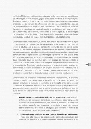 CONSULTA PÚBLICA CONSULTA PÚBLICA CONSULTA PÚBLICA
CONSULTA PÚBLICA CONSULTA PÚBLICA CONSULTA PÚBLICA
CONSULTA PÚBLICA CONSULTA PÚBLICA CONSULTA PÚBLICA
CONSULTA PÚBLICA CONSULTA PÚBLICA CONSULTA PÚBLICA
CONSULTA PÚBLICA CONSULTA PÚBLICA CONSULTA PÚBLICA
CONSULTA PÚBLICA CONSULTA PÚBLICA CONSULTA PÚBLICA
CONSULTA PÚBLICA CONSULTA PÚBLICA CONSULTA PÚBLICA
CONSULTA PÚBLICA CONSULTA PÚBLICA CONSULTA PÚBLICA
CONSULTA PÚBLICA CONSULTA PÚBLICA CONSULTA PÚBLICA
CONSULTA PÚBLICA CONSULTA PÚBLICA CONSULTA PÚBLICA
CONSULTA PÚBLICA CONSULTA PÚBLICA CONSULTA PÚBLICA
CONSULTA PÚBLICA CONSULTA PÚBLICA CONSULTA PÚBLICA
CONSULTA PÚBLICA CONSULTA PÚBLICA CONSULTA PÚBLICA
CONSULTA PÚBLICA CONSULTA PÚBLICA CONSULTA PÚBLICA
CONSULTA PÚBLICA CONSULTA PÚBLICA CONSULTA PÚBLICA
CONSULTA PÚBLICA CONSULTA PÚBLICA CONSULTA PÚBLICA
CONSULTA PÚBLICA CONSULTA PÚBLICA CONSULTA PÚBLICA
CONSULTA PÚBLICA CONSULTA PÚBLICA CONSULTA PÚBLICA
CONSULTA PÚBLICA CONSULTA PÚBLICA CONSULTA PÚBLICA
CONSULTA PÚBLICA CONSULTA PÚBLICA CONSULTA PÚBLICA
CONSULTA PÚBLICA CONSULTA PÚBLICA CONSULTA PÚBLICA
CONSULTA PÚBLICA CONSULTA PÚBLICA CONSULTA PÚBLICA
CONSULTA PÚBLICA CONSULTA PÚBLICA CONSULTA PÚBLICA
CONSULTA PÚBLICA CONSULTA PÚBLICA CONSULTA PÚBLICA
CONSULTA PÚBLICA CONSULTA PÚBLICA CONSULTA PÚBLICA
CONSULTA PÚBLICA CONSULTA PÚBLICA CONSULTA PÚBLICA
CONSULTA PÚBLICA CONSULTA PÚBLICA CONSULTA PÚBLICA
CONSULTA PÚBLICA CONSULTA PÚBLICA CONSULTA PÚBLICA
CONSULTA PÚBLICA CONSULTA PÚBLICA CONSULTA PÚBLICA
CONSULTA PÚBLICA CONSULTA PÚBLICA CONSULTA PÚBLICA
CONSULTA PÚBLICA CONSULTA PÚBLICA CONSULTA PÚBLICA
CONSULTA PÚBLICA CONSULTA PÚBLICA CONSULTA PÚBLICA
CONSULTA PÚBLICA CONSULTA PÚBLICA CONSULTA PÚBLICA
CONSULTA PÚBLICA CONSULTA PÚBLICA CONSULTA PÚBLICA
168
do Ensino Médio, com múltiplas alternativas de ação, como recursos tecnológicos
de informação e comunicação, jogos, brinquedos, modelos e exemplificações.
Também a investigação prática e conceitual deve ser exercitada, com desmontes
analíticos, uso de manuais de referência e sites de busca, respeitando o estágio
de maturidade de cada etapa ou ano. Dessa forma, uma questão que pode ser
formulada e trabalhada de modo elementar e imediato em uma aula do início
do Fundamental, por exemplo, envolvendo a conservação ou a deterioração
de alimentos, pode dar lugar a uma investigação mais demorada e profunda,
individual ou coletiva, em etapas mais avançadas da Educação Básica.
Garantidos esses pressupostos, o ensino de Ciências da Natureza deve cumprir
o compromisso de colaborar na formação intelectual e emocional de crianças,
jovens e adultos para a atuação consciente no mundo, seja na esfera social,
pessoal ou do trabalho, seja para a continuidade dos estudos, capacitando-os
para compreender as questões científicas, tecnológicas, ambientais e sociais que
continuamente se apresentam. Essa formação é possível em uma escola onde
são acolhidos diferentes saberes, manifestações culturais e visões de mundo.
Essa instituição deve se constituir como um espaço de heterogeneidade e
pluralidade, que valoriza a diversidade e se pauta em princípios de solidariedade
e emancipação. Com isso, cabe-lhe promover o envolvimento dos sujeitos da
comunidade escolar e extraescolar em projetos educacionais, voltados para a
compreensão e a participação em questões globais e do entorno social, e em
produções representativas das culturas que se expressam na coletividade.
Considerando as diferentes dimensões formativas mencionadas, é proposta
uma organização dos conhecimentos das Ciências da Natureza em eixos que
possam estruturar o currículo e possibilitar a articulação entre componentes
curriculares. É importante ressaltar que os eixos guardam relações próximas, uma
vez que representam um todo que se divide para imprimir ênfase em uma ou
outra dimensão. São quatro os eixos estruturantes do currículo nas Ciências da
Natureza:
1 . Conhecimento conceitual das Ciências da Natureza – neste eixo são
enfatizados os conteúdos conceituais específicos de cada componente
curricular - o saber sistematizado, leis, teorias e modelos. Os conteúdos
conceituais poderão ser propostos no currículo a partir de estudos
sobre fenômenos, processos e situações que suscitam o domínio de
conhecimentos científicos para a sua compreensão.
2 . Contextualização histórica, social e cultural das Ciências da Natureza
– neste eixo são tratadas as relações entre conteúdos conceituais das
Ciências da Natureza e o desenvolvimento histórico da ciência e da
 
