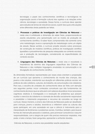 CONSULTA PÚBLICA CONSULTA PÚBLICA CONSULTA PÚBLICA
CONSULTA PÚBLICA CONSULTA PÚBLICA CONSULTA PÚBLICA
CONSULTA PÚBLICA CONSULTA PÚBLICA CONSULTA PÚBLICA
CONSULTA PÚBLICA CONSULTA PÚBLICA CONSULTA PÚBLICA
CONSULTA PÚBLICA CONSULTA PÚBLICA CONSULTA PÚBLICA
CONSULTA PÚBLICA CONSULTA PÚBLICA CONSULTA PÚBLICA
CONSULTA PÚBLICA CONSULTA PÚBLICA CONSULTA PÚBLICA
CONSULTA PÚBLICA CONSULTA PÚBLICA CONSULTA PÚBLICA
CONSULTA PÚBLICA CONSULTA PÚBLICA CONSULTA PÚBLICA
CONSULTA PÚBLICA CONSULTA PÚBLICA CONSULTA PÚBLICA
CONSULTA PÚBLICA CONSULTA PÚBLICA CONSULTA PÚBLICA
CONSULTA PÚBLICA CONSULTA PÚBLICA CONSULTA PÚBLICA
CONSULTA PÚBLICA CONSULTA PÚBLICA CONSULTA PÚBLICA
CONSULTA PÚBLICA CONSULTA PÚBLICA CONSULTA PÚBLICA
CONSULTA PÚBLICA CONSULTA PÚBLICA CONSULTA PÚBLICA
CONSULTA PÚBLICA CONSULTA PÚBLICA CONSULTA PÚBLICA
CONSULTA PÚBLICA CONSULTA PÚBLICA CONSULTA PÚBLICA
CONSULTA PÚBLICA CONSULTA PÚBLICA CONSULTA PÚBLICA
CONSULTA PÚBLICA CONSULTA PÚBLICA CONSULTA PÚBLICA
CONSULTA PÚBLICA CONSULTA PÚBLICA CONSULTA PÚBLICA
CONSULTA PÚBLICA CONSULTA PÚBLICA CONSULTA PÚBLICA
CONSULTA PÚBLICA CONSULTA PÚBLICA CONSULTA PÚBLICA
CONSULTA PÚBLICA CONSULTA PÚBLICA CONSULTA PÚBLICA
CONSULTA PÚBLICA CONSULTA PÚBLICA CONSULTA PÚBLICA
CONSULTA PÚBLICA CONSULTA PÚBLICA CONSULTA PÚBLICA
CONSULTA PÚBLICA CONSULTA PÚBLICA CONSULTA PÚBLICA
CONSULTA PÚBLICA CONSULTA PÚBLICA CONSULTA PÚBLICA
CONSULTA PÚBLICA CONSULTA PÚBLICA CONSULTA PÚBLICA
CONSULTA PÚBLICA CONSULTA PÚBLICA CONSULTA PÚBLICA
CONSULTA PÚBLICA CONSULTA PÚBLICA CONSULTA PÚBLICA
CONSULTA PÚBLICA CONSULTA PÚBLICA CONSULTA PÚBLICA
CONSULTA PÚBLICA CONSULTA PÚBLICA CONSULTA PÚBLICA
CONSULTA PÚBLICA CONSULTA PÚBLICA CONSULTA PÚBLICA
CONSULTA PÚBLICA CONSULTA PÚBLICA CONSULTA PÚBLICA
169
tecnologia; o papel dos conhecimentos científicos e tecnológicos na
organização social e formação cultural dos sujeitos e as relações entre
ciência, tecnologia e sociedade. Dessa forma, o currículo deve apontar
para estudos de temas de relevância social, a partir dos quais articulações
entre diferentes áreas poderão ser feitas.
3 . Processos e práticas de investigação em Ciências da Natureza –
neste eixo é enfatizada a dimensão do saber fazer, proporcionando-se
aos/às estudantes uma aproximação com os modos de produção do
conhecimento científico. O saber fazer, compreendido não somente como
uma metodologia, busca a apropriação da metodologia como um objeto
de estudo. Nesse sentido, o currículo propõe estudos sobre processos
de construção de modelos científicos, práticas de investigação científica
(questões e procedimentos de pesquisa adequadas ao contexto escolar),
uso e produção de tecnologias, considerando as especificidades do
contexto escolar.
4 . Linguagens das Ciências da Natureza – neste eixo é ressaltada a
importância do domínio das linguagens específicas das Ciências da
Natureza e das múltiplas linguagens envolvidas na comunicação e na
divulgação do conhecimento científico.
As dimensões formativas representadas por esses eixos orientam a proposição
de um currículo que aproxima o conhecimento do mundo das crianças, dos
jovens e dos adultos, orientando sua atuação em diferentes práticas sociais: em
práticas da vida cotidiana, culturais, do trabalho, da comunicação e da cidadania.
Para isso, a escolha de unidades de conhecimento deve ser feita com atenção
aos seguintes pontos: incluir conteúdos conceituais que são fundamentos do
conhecimento da área e que se articulem com saberes da prática; incluir processos
cognitivos relativos à investigação e à resolução de problemas que possam
auxiliar o exercício da cidadania e a tomada de decisão socialmente responsável
e possibilitar o tratamento progressivo e recursivo de conceitos ao longo do
currículo. Dessa maneira, o ensino das Ciências da Natureza pode ser desafiador
para crianças, jovens e adultos, levando-os a refletirem sobre as culturas das
quais participam, em uma sociedade em que a ciência é instrumento para a
interpretação de fenômenos e problemas sociais. Contribui, também, para buscar
formas de intervenção pessoais e coletivas, para promover consciência e assumir
responsabilidade, com a alegria de quem não precisa memorizar respostas, mas
pode, a todo o tempo, fazer perguntas, apresentar e enfrentar dúvidas.
Ciências da Natureza, o ensino visa possibilitar aos/às estudantes:
 