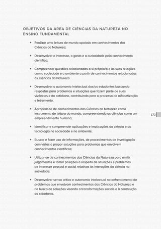 CONSULTA PÚBLICA CONSULTA PÚBLICA CONSULTA PÚBLICA
CONSULTA PÚBLICA CONSULTA PÚBLICA CONSULTA PÚBLICA
CONSULTA PÚBLICA CONSULTA PÚBLICA CONSULTA PÚBLICA
CONSULTA PÚBLICA CONSULTA PÚBLICA CONSULTA PÚBLICA
CONSULTA PÚBLICA CONSULTA PÚBLICA CONSULTA PÚBLICA
CONSULTA PÚBLICA CONSULTA PÚBLICA CONSULTA PÚBLICA
CONSULTA PÚBLICA CONSULTA PÚBLICA CONSULTA PÚBLICA
CONSULTA PÚBLICA CONSULTA PÚBLICA CONSULTA PÚBLICA
CONSULTA PÚBLICA CONSULTA PÚBLICA CONSULTA PÚBLICA
CONSULTA PÚBLICA CONSULTA PÚBLICA CONSULTA PÚBLICA
CONSULTA PÚBLICA CONSULTA PÚBLICA CONSULTA PÚBLICA
CONSULTA PÚBLICA CONSULTA PÚBLICA CONSULTA PÚBLICA
CONSULTA PÚBLICA CONSULTA PÚBLICA CONSULTA PÚBLICA
CONSULTA PÚBLICA CONSULTA PÚBLICA CONSULTA PÚBLICA
CONSULTA PÚBLICA CONSULTA PÚBLICA CONSULTA PÚBLICA
CONSULTA PÚBLICA CONSULTA PÚBLICA CONSULTA PÚBLICA
CONSULTA PÚBLICA CONSULTA PÚBLICA CONSULTA PÚBLICA
CONSULTA PÚBLICA CONSULTA PÚBLICA CONSULTA PÚBLICA
CONSULTA PÚBLICA CONSULTA PÚBLICA CONSULTA PÚBLICA
CONSULTA PÚBLICA CONSULTA PÚBLICA CONSULTA PÚBLICA
CONSULTA PÚBLICA CONSULTA PÚBLICA CONSULTA PÚBLICA
CONSULTA PÚBLICA CONSULTA PÚBLICA CONSULTA PÚBLICA
CONSULTA PÚBLICA CONSULTA PÚBLICA CONSULTA PÚBLICA
CONSULTA PÚBLICA CONSULTA PÚBLICA CONSULTA PÚBLICA
CONSULTA PÚBLICA CONSULTA PÚBLICA CONSULTA PÚBLICA
CONSULTA PÚBLICA CONSULTA PÚBLICA CONSULTA PÚBLICA
CONSULTA PÚBLICA CONSULTA PÚBLICA CONSULTA PÚBLICA
CONSULTA PÚBLICA CONSULTA PÚBLICA CONSULTA PÚBLICA
CONSULTA PÚBLICA CONSULTA PÚBLICA CONSULTA PÚBLICA
CONSULTA PÚBLICA CONSULTA PÚBLICA CONSULTA PÚBLICA
CONSULTA PÚBLICA CONSULTA PÚBLICA CONSULTA PÚBLICA
CONSULTA PÚBLICA CONSULTA PÚBLICA CONSULTA PÚBLICA
CONSULTA PÚBLICA CONSULTA PÚBLICA CONSULTA PÚBLICA
CONSULTA PÚBLICA CONSULTA PÚBLICA CONSULTA PÚBLICA
173
OBJETIVOS DA ÁREA DE CIÊNCIAS DA NATUREZA NO
ENSINO FUNDAMENTAL
ƒƒ Realizar uma leitura de mundo apoiada em conhecimentos das
Ciências da Natureza;
ƒƒ Desenvolver o interesse, o gosto e a curiosidade pelo conhecimento
científico;
ƒƒ Compreender questões relacionadas a si próprio/a e às suas relações
com a sociedade e o ambiente a partir de conhecimentos relacionados
às Ciências da Natureza
ƒƒ Desenvolver a autonomia intelectual dos/as estudantes buscando
respostas para problemas e situações que fazem parte de suas
vivências e do cotidiano, contribuindo para o processo de alfabetização
e letramento.
ƒƒ Apropriar-se de conhecimentos das Ciências da Natureza como
instrumento de leitura do mundo, compreendendo as ciências como um
empreendimento humano;
ƒƒ Identificar e compreender aplicações e implicações da ciência e da
tecnologia na sociedade e no ambiente;
ƒƒ Buscar e fazer uso de informações, de procedimentos de investigação
com vistas a propor soluções para problemas que envolvem
conhecimentos científicos;
ƒƒ Utilizar-se de conhecimentos das Ciências da Natureza para emitir
julgamentos e tomar posições a respeito de situações e problemas
de interesse pessoal e social relativos às interações da ciência na
sociedade;
ƒƒ Desenvolver senso crítico e autonomia intelectual no enfrentamento de
problemas que envolvam conhecimentos das Ciências da Natureza e
na busca de soluções visando a transformações sociais e à construção
da cidadania.
 