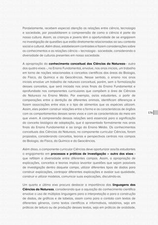 CONSULTA PÚBLICA CONSULTA PÚBLICA CONSULTA PÚBLICA
CONSULTA PÚBLICA CONSULTA PÚBLICA CONSULTA PÚBLICA
CONSULTA PÚBLICA CONSULTA PÚBLICA CONSULTA PÚBLICA
CONSULTA PÚBLICA CONSULTA PÚBLICA CONSULTA PÚBLICA
CONSULTA PÚBLICA CONSULTA PÚBLICA CONSULTA PÚBLICA
CONSULTA PÚBLICA CONSULTA PÚBLICA CONSULTA PÚBLICA
CONSULTA PÚBLICA CONSULTA PÚBLICA CONSULTA PÚBLICA
CONSULTA PÚBLICA CONSULTA PÚBLICA CONSULTA PÚBLICA
CONSULTA PÚBLICA CONSULTA PÚBLICA CONSULTA PÚBLICA
CONSULTA PÚBLICA CONSULTA PÚBLICA CONSULTA PÚBLICA
CONSULTA PÚBLICA CONSULTA PÚBLICA CONSULTA PÚBLICA
CONSULTA PÚBLICA CONSULTA PÚBLICA CONSULTA PÚBLICA
CONSULTA PÚBLICA CONSULTA PÚBLICA CONSULTA PÚBLICA
CONSULTA PÚBLICA CONSULTA PÚBLICA CONSULTA PÚBLICA
CONSULTA PÚBLICA CONSULTA PÚBLICA CONSULTA PÚBLICA
CONSULTA PÚBLICA CONSULTA PÚBLICA CONSULTA PÚBLICA
CONSULTA PÚBLICA CONSULTA PÚBLICA CONSULTA PÚBLICA
CONSULTA PÚBLICA CONSULTA PÚBLICA CONSULTA PÚBLICA
CONSULTA PÚBLICA CONSULTA PÚBLICA CONSULTA PÚBLICA
CONSULTA PÚBLICA CONSULTA PÚBLICA CONSULTA PÚBLICA
CONSULTA PÚBLICA CONSULTA PÚBLICA CONSULTA PÚBLICA
CONSULTA PÚBLICA CONSULTA PÚBLICA CONSULTA PÚBLICA
CONSULTA PÚBLICA CONSULTA PÚBLICA CONSULTA PÚBLICA
CONSULTA PÚBLICA CONSULTA PÚBLICA CONSULTA PÚBLICA
CONSULTA PÚBLICA CONSULTA PÚBLICA CONSULTA PÚBLICA
CONSULTA PÚBLICA CONSULTA PÚBLICA CONSULTA PÚBLICA
CONSULTA PÚBLICA CONSULTA PÚBLICA CONSULTA PÚBLICA
CONSULTA PÚBLICA CONSULTA PÚBLICA CONSULTA PÚBLICA
CONSULTA PÚBLICA CONSULTA PÚBLICA CONSULTA PÚBLICA
CONSULTA PÚBLICA CONSULTA PÚBLICA CONSULTA PÚBLICA
CONSULTA PÚBLICA CONSULTA PÚBLICA CONSULTA PÚBLICA
CONSULTA PÚBLICA CONSULTA PÚBLICA CONSULTA PÚBLICA
CONSULTA PÚBLICA CONSULTA PÚBLICA CONSULTA PÚBLICA
CONSULTA PÚBLICA CONSULTA PÚBLICA CONSULTA PÚBLICA
176
Paralelamente, recebem especial atenção as relações entre ciência, tecnologia
e sociedade, por possibilitarem a compreensão de como a ciência é parte da
nossa cultura. Assim, as crianças e jovens têm a oportunidade de se engajarem
na investigação de questões que estão diretamente relacionadas ao seu contexto
social e cultural. Além disso, estabelecem contrastes e fazem considerações sobre
os conhecimentos e as relações ciência – tecnologia - sociedade, considerando a
diversidade de culturas presentes em nossa sociedade.
A apropriação do conhecimento conceitual das Ciências da Natureza– outro
dos quatro eixos -, no Ensino Fundamental, envolve, nos anos iniciais, um trabalho
em torno de noções relacionadas a conceitos científicos das áreas da Biologia,
da Física, da Química e da Geociências. Nesse sentido, o ensino nos anos
iniciais envolve um trabalho de natureza conceitual, porém, sem a formalização
desses conceitos, que será iniciada nos anos finais do Ensino Fundamental e
aprofundada nos componentes curriculares que compõem a área de Ciências
da Natureza no Ensino Médio. Por exemplo, os/as estudantes, a partir de
comparações entre a dentição de diferentes animais, identificam diferenças e
fazem associações entre elas e o tipo de alimentos que as espécies utilizam.
Assim, eles podem construir relações entre a forma e as características de órgãos
com os comportamentos desses seres vivos e com as características do meio em
que vivem. A compreensão dessas relações será essencial para a significação
do conceito biológico de adaptação, que é apresentado formalmente nos anos
finais do Ensino Fundamental e ao longo do Ensino Médio. Os conhecimentos
conceituais das Ciências da Natureza, no componente curricular Ciências, foram
propostos, considerando conceitos, teorias e perspectivas centrais nos campos
da Biologia, da Física, da Química e da Geociências.
Além disso, o componente curricular Ciências deve oportunizar aos/às estudantes
o engajamento em processos e práticas de investigação – outro dos eixos -
que reflitam a diversidade entre diferentes campos. Assim, a apropriação de
explicações, conceitos e teorias implica levantar questões que sejam passíveis
de investigação dentro daquele campo, utilizar diferentes tipos de dados para
construir explicações, contrapor diferentes explicações e avaliar sua qualidade,
construir e utilizar modelos, comunicar suas explicações, discutindo-as.
Um quarto e último eixo procura destacar a importância das linguagens das
Ciências da Natureza, considerando que a aquisição do conhecimento científico
envolve o uso de múltiplas linguagens para a interpretação e para a construção
de dados, de gráficos e de tabelas, assim como para o contato com textos de
diferentes gêneros, como textos científicos e informativos, relatórios, seja em
práticas de leitura ou de produção desses textos, seja em práticas de oralidade,
 