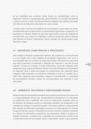 CONSULTA PÚBLICA CONSULTA PÚBLICA CONSULTA PÚBLICA
CONSULTA PÚBLICA CONSULTA PÚBLICA CONSULTA PÚBLICA
CONSULTA PÚBLICA CONSULTA PÚBLICA CONSULTA PÚBLICA
CONSULTA PÚBLICA CONSULTA PÚBLICA CONSULTA PÚBLICA
CONSULTA PÚBLICA CONSULTA PÚBLICA CONSULTA PÚBLICA
CONSULTA PÚBLICA CONSULTA PÚBLICA CONSULTA PÚBLICA
CONSULTA PÚBLICA CONSULTA PÚBLICA CONSULTA PÚBLICA
CONSULTA PÚBLICA CONSULTA PÚBLICA CONSULTA PÚBLICA
CONSULTA PÚBLICA CONSULTA PÚBLICA CONSULTA PÚBLICA
CONSULTA PÚBLICA CONSULTA PÚBLICA CONSULTA PÚBLICA
CONSULTA PÚBLICA CONSULTA PÚBLICA CONSULTA PÚBLICA
CONSULTA PÚBLICA CONSULTA PÚBLICA CONSULTA PÚBLICA
CONSULTA PÚBLICA CONSULTA PÚBLICA CONSULTA PÚBLICA
CONSULTA PÚBLICA CONSULTA PÚBLICA CONSULTA PÚBLICA
CONSULTA PÚBLICA CONSULTA PÚBLICA CONSULTA PÚBLICA
CONSULTA PÚBLICA CONSULTA PÚBLICA CONSULTA PÚBLICA
CONSULTA PÚBLICA CONSULTA PÚBLICA CONSULTA PÚBLICA
CONSULTA PÚBLICA CONSULTA PÚBLICA CONSULTA PÚBLICA
CONSULTA PÚBLICA CONSULTA PÚBLICA CONSULTA PÚBLICA
CONSULTA PÚBLICA CONSULTA PÚBLICA CONSULTA PÚBLICA
CONSULTA PÚBLICA CONSULTA PÚBLICA CONSULTA PÚBLICA
CONSULTA PÚBLICA CONSULTA PÚBLICA CONSULTA PÚBLICA
CONSULTA PÚBLICA CONSULTA PÚBLICA CONSULTA PÚBLICA
CONSULTA PÚBLICA CONSULTA PÚBLICA CONSULTA PÚBLICA
CONSULTA PÚBLICA CONSULTA PÚBLICA CONSULTA PÚBLICA
CONSULTA PÚBLICA CONSULTA PÚBLICA CONSULTA PÚBLICA
CONSULTA PÚBLICA CONSULTA PÚBLICA CONSULTA PÚBLICA
CONSULTA PÚBLICA CONSULTA PÚBLICA CONSULTA PÚBLICA
CONSULTA PÚBLICA CONSULTA PÚBLICA CONSULTA PÚBLICA
CONSULTA PÚBLICA CONSULTA PÚBLICA CONSULTA PÚBLICA
CONSULTA PÚBLICA CONSULTA PÚBLICA CONSULTA PÚBLICA
CONSULTA PÚBLICA CONSULTA PÚBLICA CONSULTA PÚBLICA
CONSULTA PÚBLICA CONSULTA PÚBLICA CONSULTA PÚBLICA
CONSULTA PÚBLICA CONSULTA PÚBLICA CONSULTA PÚBLICA
177
ou em atividades que envolvam outras formas de representação como os
desenhos. Portanto, a apropriação dos conhecimentos e a formação de atitudes
e valores ocorrem a partir do desenvolvimento integrado dos saberes das áreas
das Ciências da Natureza, articulados com outras áreas.
A organização criteriosa dos objetivos de aprendizagem, nessa etapa de ensino,
é fundamental para se desenvolver um aprendizado significativo e progressivo na
educação em ciências. Propõe-se aqui uma organização, a partir de unidades do
conhecimento, que trazem os conteúdos e vivências essenciais para os estudos
das Ciências no Ensino Fundamental. Essas unidades de conhecimentos estão
descritas a seguir.
U1 - MATERIAIS, SUBSTÂNCIAS E PROCESSOS
Esta unidade contempla o estudo dos materiais, das substâncias e dos processos
e a sua relação com a vida cotidiana da sociedade, explorando o seu uso e a
sua utilização pelo ser humano ao longo dos tempos. Reconhece os processos
que estão envolvidos na produção e obtenção de materiais, o uso de recursos
naturais, os tipos de energias e fontes alternativas, buscando respostas para
perguntas como: de que são feitas as coisas? Como são formados e transformados
os materiais? Qual o papel da energia na transformação dos materiais? Quais
materiais estão presentes nos diferentes ambientes e qual sua relação com a
vida? Para responder essas questões, exige-se a compreensão e a aplicação
de conhecimento científico relativo ao reconhecimento dos materiais e suas
aplicações.
U2 - AMBIENTE, RECURSOS E RESPONSABILIDADES
Nestaunidadeserãoestudadasquestõesrelacionadasaoambiente,aseusrecursos
e a responsabilidade de seu uso, caracterizando os fenômenos e as interações
de organismos com o ambiente, bem como as implicações causadas pelo uso
de produtos tecnológicos quanto às alterações climáticas, de temperatura e de
radiação que atingem a superfície terrestre. Contempla, também, o entendimento
das relações de diferentes populações humanas em nosso planeta, em tempos
e lugares distintos, quanto à utilização de recursos naturais e impactos causados
e a adoção de alternativas sustentáveis que perpassem, desde a mudança de
atitudes individuais e coletivas até a aplicação do conhecimento científico para
o desenvolvimento de tecnologias sociais sustentáveis. Assim, busca possíveis
 