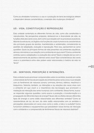 CONSULTA PÚBLICA CONSULTA PÚBLICA CONSULTA PÚBLICA
CONSULTA PÚBLICA CONSULTA PÚBLICA CONSULTA PÚBLICA
CONSULTA PÚBLICA CONSULTA PÚBLICA CONSULTA PÚBLICA
CONSULTA PÚBLICA CONSULTA PÚBLICA CONSULTA PÚBLICA
CONSULTA PÚBLICA CONSULTA PÚBLICA CONSULTA PÚBLICA
CONSULTA PÚBLICA CONSULTA PÚBLICA CONSULTA PÚBLICA
CONSULTA PÚBLICA CONSULTA PÚBLICA CONSULTA PÚBLICA
CONSULTA PÚBLICA CONSULTA PÚBLICA CONSULTA PÚBLICA
CONSULTA PÚBLICA CONSULTA PÚBLICA CONSULTA PÚBLICA
CONSULTA PÚBLICA CONSULTA PÚBLICA CONSULTA PÚBLICA
CONSULTA PÚBLICA CONSULTA PÚBLICA CONSULTA PÚBLICA
CONSULTA PÚBLICA CONSULTA PÚBLICA CONSULTA PÚBLICA
CONSULTA PÚBLICA CONSULTA PÚBLICA CONSULTA PÚBLICA
CONSULTA PÚBLICA CONSULTA PÚBLICA CONSULTA PÚBLICA
CONSULTA PÚBLICA CONSULTA PÚBLICA CONSULTA PÚBLICA
CONSULTA PÚBLICA CONSULTA PÚBLICA CONSULTA PÚBLICA
CONSULTA PÚBLICA CONSULTA PÚBLICA CONSULTA PÚBLICA
CONSULTA PÚBLICA CONSULTA PÚBLICA CONSULTA PÚBLICA
CONSULTA PÚBLICA CONSULTA PÚBLICA CONSULTA PÚBLICA
CONSULTA PÚBLICA CONSULTA PÚBLICA CONSULTA PÚBLICA
CONSULTA PÚBLICA CONSULTA PÚBLICA CONSULTA PÚBLICA
CONSULTA PÚBLICA CONSULTA PÚBLICA CONSULTA PÚBLICA
CONSULTA PÚBLICA CONSULTA PÚBLICA CONSULTA PÚBLICA
CONSULTA PÚBLICA CONSULTA PÚBLICA CONSULTA PÚBLICA
CONSULTA PÚBLICA CONSULTA PÚBLICA CONSULTA PÚBLICA
CONSULTA PÚBLICA CONSULTA PÚBLICA CONSULTA PÚBLICA
CONSULTA PÚBLICA CONSULTA PÚBLICA CONSULTA PÚBLICA
CONSULTA PÚBLICA CONSULTA PÚBLICA CONSULTA PÚBLICA
CONSULTA PÚBLICA CONSULTA PÚBLICA CONSULTA PÚBLICA
CONSULTA PÚBLICA CONSULTA PÚBLICA CONSULTA PÚBLICA
CONSULTA PÚBLICA CONSULTA PÚBLICA CONSULTA PÚBLICA
CONSULTA PÚBLICA CONSULTA PÚBLICA CONSULTA PÚBLICA
CONSULTA PÚBLICA CONSULTA PÚBLICA CONSULTA PÚBLICA
CONSULTA PÚBLICA CONSULTA PÚBLICA CONSULTA PÚBLICA
179
Como as atividades humanas e o uso e a produção de bens tecnológicos afetam
e dependem dessas características, a exemplo das mudanças climáticas?
U5 - VIDA, CONSTITUIÇÃO E REPRODUÇÃO
Esta unidade contempla as diferentes formas de vida, como são constituídas e
reproduzidas. Na perspectiva proposta, destacam-se a diversidade da vida, as
funções vitais dos seres vivos, bem como sua relação com os processos evolutivos.
Aborda as estruturas, os órgãos e as funções do corpo humano e as características
dos principais grupos de plantas, invertebrados e vertebrados, considerando os
padrões de adaptação, evolução e reprodução. Para isso, apresentam-se como
questões: Quais as principais formas de vida presentes nos ambientes aquáticos,
aéreos e terrestres e sua relação com o ambiente em que vivem? Como o ambiente
contribui para a adaptação e a evolução dos seres? Qual a relação da luz com o
desenvolvimento de plantas e demais seres vivos? Que características dos seres
vivos e o parentesco entre eles podem estar relacionadas à história da vida na
Terra?
U6 - SENTIDOS, PERCEPÇÃO E INTERAÇÕES.
Esta unidade busca promover compreensões sobre os sentidos, levando em conta
a diversidade de formas de percepção do ambiente pelos seres vivos e sua relação
com os fenômenos de natureza sonora, luminosa, térmica, elétrica, mecânica e
bioquímica. Salienta, também, as interações e as relações dos seres vivos com
o ambiente em que vivem e a importância das tecnologias que promovem a
mediação da interação dos seres humanos com o ambiente. Dessa forma, busca-
se responder algumas questões: como ocorre a produção, a transformação e a
propagação de diferentes tipos de energia? Quais são os efeitos desses diferentes
tipos de energia e como estão relacionados aos diferentes sentidos? Como as
características da luz, do som, do calor estão relacionadas com os sentidos e
percepções observados em seres vivos como a visão, o tato e a audição? Como
funcionam artefatos e equipamentos que possibilitam novas formas de interação
com o ambiente e a compreensão de fenômenos físicos de natureza distintos?
 