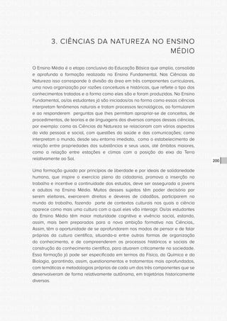 CONSULTA PÚBLICA CONSULTA PÚBLICA CONSULTA PÚBLICA
CONSULTA PÚBLICA CONSULTA PÚBLICA CONSULTA PÚBLICA
CONSULTA PÚBLICA CONSULTA PÚBLICA CONSULTA PÚBLICA
CONSULTA PÚBLICA CONSULTA PÚBLICA CONSULTA PÚBLICA
CONSULTA PÚBLICA CONSULTA PÚBLICA CONSULTA PÚBLICA
CONSULTA PÚBLICA CONSULTA PÚBLICA CONSULTA PÚBLICA
CONSULTA PÚBLICA CONSULTA PÚBLICA CONSULTA PÚBLICA
CONSULTA PÚBLICA CONSULTA PÚBLICA CONSULTA PÚBLICA
CONSULTA PÚBLICA CONSULTA PÚBLICA CONSULTA PÚBLICA
CONSULTA PÚBLICA CONSULTA PÚBLICA CONSULTA PÚBLICA
CONSULTA PÚBLICA CONSULTA PÚBLICA CONSULTA PÚBLICA
CONSULTA PÚBLICA CONSULTA PÚBLICA CONSULTA PÚBLICA
CONSULTA PÚBLICA CONSULTA PÚBLICA CONSULTA PÚBLICA
CONSULTA PÚBLICA CONSULTA PÚBLICA CONSULTA PÚBLICA
CONSULTA PÚBLICA CONSULTA PÚBLICA CONSULTA PÚBLICA
CONSULTA PÚBLICA CONSULTA PÚBLICA CONSULTA PÚBLICA
CONSULTA PÚBLICA CONSULTA PÚBLICA CONSULTA PÚBLICA
CONSULTA PÚBLICA CONSULTA PÚBLICA CONSULTA PÚBLICA
CONSULTA PÚBLICA CONSULTA PÚBLICA CONSULTA PÚBLICA
CONSULTA PÚBLICA CONSULTA PÚBLICA CONSULTA PÚBLICA
CONSULTA PÚBLICA CONSULTA PÚBLICA CONSULTA PÚBLICA
CONSULTA PÚBLICA CONSULTA PÚBLICA CONSULTA PÚBLICA
CONSULTA PÚBLICA CONSULTA PÚBLICA CONSULTA PÚBLICA
CONSULTA PÚBLICA CONSULTA PÚBLICA CONSULTA PÚBLICA
CONSULTA PÚBLICA CONSULTA PÚBLICA CONSULTA PÚBLICA
CONSULTA PÚBLICA CONSULTA PÚBLICA CONSULTA PÚBLICA
CONSULTA PÚBLICA CONSULTA PÚBLICA CONSULTA PÚBLICA
CONSULTA PÚBLICA CONSULTA PÚBLICA CONSULTA PÚBLICA
CONSULTA PÚBLICA CONSULTA PÚBLICA CONSULTA PÚBLICA
CONSULTA PÚBLICA CONSULTA PÚBLICA CONSULTA PÚBLICA
CONSULTA PÚBLICA CONSULTA PÚBLICA CONSULTA PÚBLICA
CONSULTA PÚBLICA CONSULTA PÚBLICA CONSULTA PÚBLICA
CONSULTA PÚBLICA CONSULTA PÚBLICA CONSULTA PÚBLICA
CONSULTA PÚBLICA CONSULTA PÚBLICA CONSULTA PÚBLICA
200
3. CIÊNCIAS DA NATUREZA NO ENSINO
MÉDIO
O Ensino Médio é a etapa conclusiva da Educação Básica que amplia, consolida
e aprofunda a formação realizada no Ensino Fundamental. Nas Ciências da
Natureza isso corresponde à divisão da área em três componentes curriculares,
uma nova organização por razões conceituais e históricas, que reflete o tipo dos
conhecimentos tratados e a forma como eles são e foram produzidos. No Ensino
Fundamental, os/as estudantes já são iniciados/as na forma como essas ciências
interpretam fenômenos naturais e tratam processos tecnológicos, ao formularem
e ao responderem perguntas que lhes permitam apropriar-se de conceitos, de
procedimentos, de teorias e de linguagens dos diversos campos dessas ciências,
por exemplo: como as Ciências da Natureza se relacionam com vários aspectos
da vida pessoal e social, com questões da saúde e das comunicações; como
interpretam o mundo, desde seu entorno imediato, como o estabelecimento de
relação entre propriedades das substâncias e seus usos, até âmbitos maiores,
como a relação entre estações e climas com a posição do eixo da Terra
relativamente ao Sol.
Uma formação guiada por princípios de liberdade e por ideais de solidariedade
humana, que inspire o exercício pleno da cidadania, promova a inserção no
trabalho e incentive a continuidade dos estudos, deve ser assegurada a jovens
e adultos no Ensino Médio. Muitos desses sujeitos têm poder decisório por
serem eleitores, exercerem direitos e deveres de cidadãos, participarem no
mundo do trabalho, fazendo parte de contextos culturais nos quais a ciência
aparece como mais uma cultura com a qual eles vão interagir. Os/as estudantes
do Ensino Médio têm maior maturidade cognitiva e vivência social, estando,
assim, mais bem preparados para a nova ambição formativa nas Ciências,.
Assim, têm a oportunidade de se aprofundarem nos modos de pensar e de falar
próprios da cultura científica, situando-a entre outras formas de organização
do conhecimento, e de compreenderem os processos históricos e sociais de
construção do conhecimento científico, para atuarem criticamente na sociedade.
Essa formação já pode ser especificada em termos da Física, da Química e da
Biologia, garantindo, assim, questionamentos e tratamentos mais aprofundados,
com temáticas e metodologias próprias de cada um dos três componentes que se
desenvolveram de forma relativamente autônoma, em trajetórias historicamente
diversas.
 