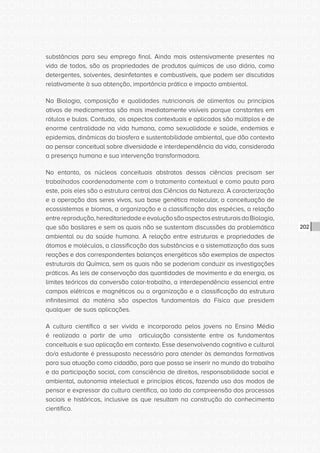 CONSULTA PÚBLICA CONSULTA PÚBLICA CONSULTA PÚBLICA
CONSULTA PÚBLICA CONSULTA PÚBLICA CONSULTA PÚBLICA
CONSULTA PÚBLICA CONSULTA PÚBLICA CONSULTA PÚBLICA
CONSULTA PÚBLICA CONSULTA PÚBLICA CONSULTA PÚBLICA
CONSULTA PÚBLICA CONSULTA PÚBLICA CONSULTA PÚBLICA
CONSULTA PÚBLICA CONSULTA PÚBLICA CONSULTA PÚBLICA
CONSULTA PÚBLICA CONSULTA PÚBLICA CONSULTA PÚBLICA
CONSULTA PÚBLICA CONSULTA PÚBLICA CONSULTA PÚBLICA
CONSULTA PÚBLICA CONSULTA PÚBLICA CONSULTA PÚBLICA
CONSULTA PÚBLICA CONSULTA PÚBLICA CONSULTA PÚBLICA
CONSULTA PÚBLICA CONSULTA PÚBLICA CONSULTA PÚBLICA
CONSULTA PÚBLICA CONSULTA PÚBLICA CONSULTA PÚBLICA
CONSULTA PÚBLICA CONSULTA PÚBLICA CONSULTA PÚBLICA
CONSULTA PÚBLICA CONSULTA PÚBLICA CONSULTA PÚBLICA
CONSULTA PÚBLICA CONSULTA PÚBLICA CONSULTA PÚBLICA
CONSULTA PÚBLICA CONSULTA PÚBLICA CONSULTA PÚBLICA
CONSULTA PÚBLICA CONSULTA PÚBLICA CONSULTA PÚBLICA
CONSULTA PÚBLICA CONSULTA PÚBLICA CONSULTA PÚBLICA
CONSULTA PÚBLICA CONSULTA PÚBLICA CONSULTA PÚBLICA
CONSULTA PÚBLICA CONSULTA PÚBLICA CONSULTA PÚBLICA
CONSULTA PÚBLICA CONSULTA PÚBLICA CONSULTA PÚBLICA
CONSULTA PÚBLICA CONSULTA PÚBLICA CONSULTA PÚBLICA
CONSULTA PÚBLICA CONSULTA PÚBLICA CONSULTA PÚBLICA
CONSULTA PÚBLICA CONSULTA PÚBLICA CONSULTA PÚBLICA
CONSULTA PÚBLICA CONSULTA PÚBLICA CONSULTA PÚBLICA
CONSULTA PÚBLICA CONSULTA PÚBLICA CONSULTA PÚBLICA
CONSULTA PÚBLICA CONSULTA PÚBLICA CONSULTA PÚBLICA
CONSULTA PÚBLICA CONSULTA PÚBLICA CONSULTA PÚBLICA
CONSULTA PÚBLICA CONSULTA PÚBLICA CONSULTA PÚBLICA
CONSULTA PÚBLICA CONSULTA PÚBLICA CONSULTA PÚBLICA
CONSULTA PÚBLICA CONSULTA PÚBLICA CONSULTA PÚBLICA
CONSULTA PÚBLICA CONSULTA PÚBLICA CONSULTA PÚBLICA
CONSULTA PÚBLICA CONSULTA PÚBLICA CONSULTA PÚBLICA
CONSULTA PÚBLICA CONSULTA PÚBLICA CONSULTA PÚBLICA
202
substâncias para seu emprego final. Ainda mais ostensivamente presentes na
vida de todos, são as propriedades de produtos químicos de uso diário, como
detergentes, solventes, desinfetantes e combustíveis, que podem ser discutidos
relativamente à sua obtenção, importância prática e impacto ambiental.
Na Biologia, composição e qualidades nutricionais de alimentos ou princípios
ativos de medicamentos são mais imediatamente visíveis porque constantes em
rótulos e bulas. Contudo, os aspectos contextuais e aplicados são múltiplos e de
enorme centralidade na vida humana, como sexualidade e saúde, endemias e
epidemias, dinâmicas da biosfera e sustentabilidade ambiental, que dão contexto
ao pensar conceitual sobre diversidade e interdependência da vida, considerada
a presença humana e sua intervenção transformadora.
No entanto, os núcleos conceituais abstratos dessas ciências precisam ser
trabalhados coordenadamente com o tratamento contextual e como pauta para
este, pois eles são a estrutura central das Ciências da Natureza. A caracterização
e a operação dos seres vivos, sua base genética molecular, a conceituação de
ecossistemas e biomas, a organização e a classificação das espécies, a relação
entrereprodução,hereditariedadeeevoluçãosãoaspectosestruturaisdaBiologia,
que são basilares e sem os quais não se sustentam discussões da problemática
ambiental ou da saúde humana. A relação entre estruturas e propriedades de
átomos e moléculas, a classificação das substâncias e a sistematização das suas
reações e dos correspondentes balanços energéticos são exemplos de aspectos
estruturais da Química, sem os quais não se poderiam conduzir as investigações
práticas. As leis de conservação das quantidades de movimento e da energia, os
limites teóricos da conversão calor-trabalho, a interdependência essencial entre
campos elétricos e magnéticos ou a organização e a classificação da estrutura
infinitesimal da matéria são aspectos fundamentais da Física que presidem
qualquer de suas aplicações.
A cultura científica a ser vivida e incorporada pelos jovens no Ensino Médio
é realizada a partir de uma articulação consistente entre os fundamentos
conceituais e sua aplicação em contexto. Esse desenvolvendo cognitivo e cultural
do/a estudante é pressuposto necessário para atender às demandas formativas
para sua atuação como cidadão, para que possa se inserir no mundo do trabalho
e da participação social, com consciência de direitos, responsabilidade social e
ambiental, autonomia intelectual e princípios éticos, fazendo uso dos modos de
pensar e expressar da cultura científica, ao lado da compreensão dos processos
sociais e históricos, inclusive os que resultam na construção do conhecimento
científico.
 