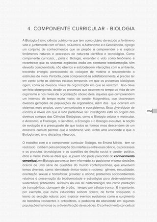 CONSULTA PÚBLICA CONSULTA PÚBLICA CONSULTA PÚBLICA
CONSULTA PÚBLICA CONSULTA PÚBLICA CONSULTA PÚBLICA
CONSULTA PÚBLICA CONSULTA PÚBLICA CONSULTA PÚBLICA
CONSULTA PÚBLICA CONSULTA PÚBLICA CONSULTA PÚBLICA
CONSULTA PÚBLICA CONSULTA PÚBLICA CONSULTA PÚBLICA
CONSULTA PÚBLICA CONSULTA PÚBLICA CONSULTA PÚBLICA
CONSULTA PÚBLICA CONSULTA PÚBLICA CONSULTA PÚBLICA
CONSULTA PÚBLICA CONSULTA PÚBLICA CONSULTA PÚBLICA
CONSULTA PÚBLICA CONSULTA PÚBLICA CONSULTA PÚBLICA
CONSULTA PÚBLICA CONSULTA PÚBLICA CONSULTA PÚBLICA
CONSULTA PÚBLICA CONSULTA PÚBLICA CONSULTA PÚBLICA
CONSULTA PÚBLICA CONSULTA PÚBLICA CONSULTA PÚBLICA
CONSULTA PÚBLICA CONSULTA PÚBLICA CONSULTA PÚBLICA
CONSULTA PÚBLICA CONSULTA PÚBLICA CONSULTA PÚBLICA
CONSULTA PÚBLICA CONSULTA PÚBLICA CONSULTA PÚBLICA
CONSULTA PÚBLICA CONSULTA PÚBLICA CONSULTA PÚBLICA
CONSULTA PÚBLICA CONSULTA PÚBLICA CONSULTA PÚBLICA
CONSULTA PÚBLICA CONSULTA PÚBLICA CONSULTA PÚBLICA
CONSULTA PÚBLICA CONSULTA PÚBLICA CONSULTA PÚBLICA
CONSULTA PÚBLICA CONSULTA PÚBLICA CONSULTA PÚBLICA
CONSULTA PÚBLICA CONSULTA PÚBLICA CONSULTA PÚBLICA
CONSULTA PÚBLICA CONSULTA PÚBLICA CONSULTA PÚBLICA
CONSULTA PÚBLICA CONSULTA PÚBLICA CONSULTA PÚBLICA
CONSULTA PÚBLICA CONSULTA PÚBLICA CONSULTA PÚBLICA
CONSULTA PÚBLICA CONSULTA PÚBLICA CONSULTA PÚBLICA
CONSULTA PÚBLICA CONSULTA PÚBLICA CONSULTA PÚBLICA
CONSULTA PÚBLICA CONSULTA PÚBLICA CONSULTA PÚBLICA
CONSULTA PÚBLICA CONSULTA PÚBLICA CONSULTA PÚBLICA
CONSULTA PÚBLICA CONSULTA PÚBLICA CONSULTA PÚBLICA
CONSULTA PÚBLICA CONSULTA PÚBLICA CONSULTA PÚBLICA
CONSULTA PÚBLICA CONSULTA PÚBLICA CONSULTA PÚBLICA
CONSULTA PÚBLICA CONSULTA PÚBLICA CONSULTA PÚBLICA
CONSULTA PÚBLICA CONSULTA PÚBLICA CONSULTA PÚBLICA
CONSULTA PÚBLICA CONSULTA PÚBLICA CONSULTA PÚBLICA
204
4. COMPONENTE CURRICULAR - BIOLOGIA
A Biologia é uma ciência autônoma que tem como objeto de estudo o fenômeno
vida e, juntamente com a Física, a Química, a Astronomia e a Geociências, agrega
um conjunto de conhecimentos que se propõe a compreender e a explicar
fenômenos naturais e processos de natureza científica e tecnológica. Como
componente curricular, , para a Biologia, entender a vida como fenômeno é
reconhecer que os sistemas orgânicos estão em constante transformação, têm
elevada complexidade, são abertos e estabelecem interações com o ambiente,
trocando energia, participando da ciclagem de matéria e respondendo a
estímulos do meio. Portanto, para compreendê-la satisfatoriamente, é preciso ter
em conta tanto as distintas escalas temporais em que os processos biológicos
agem, como os diversos níveis de organização em que se realizam. Isso deve
ser feito abrangendo, desde os processos que ocorrem no tempo de vida de um
organismo e nos níveis de organização abaixo dele, àqueles que compreendem
um intervalo de tempo muito maior, de caráter filogenético, que atravessam
diversas gerações de populações de organismos, além dos que ocorrem em
sistemas mais amplos, como comunidades e ecossistemas. Essa diversidade de
escalas e níveis em que a vida pode/deve ser investigada está na origem dos
diversos campos das Ciências Biológicas, como a Biologia celular e molecular,
a Anatomia, a Fisiologia, a Genética, a Ecologia e a Biologia evolutiva. A noção
de evolução e o pressuposto de que todas as formas vivas descendem de um
ancestral comum permite que o fenômeno vida tenha uma unicidade e que a
Biologia seja uma disciplina integrada.
O trabalho com o o componente curricular Biologia, no Ensino Médio, tem se
realizado também pela ampliação das interfaces entre essa ciência, os processos
e os produtos tecnológicos e as questões de âmbito social e caráter político,
ético e moral. Pode-se dizer que o jovem não pode prescindir do conhecimento
conceitual em Biologia para estar bem informado, se posicionar e tomar decisões
acerca de uma série de questões do mundo contemporâneo, que envolvem
temas diversos, como: identidade étnico-racial e racismo; gênero, sexualidade,
orientação sexual e homofobia; gravidez e aborto; problemas socioambientais
relativos à preservação da biodiversidade e estratégias para desenvolvimento
sustentável; problemas relativos ao uso de biotecnologia, tais como produção
de transgênicos, clonagem de órgão; terapia por células-tronco. É importante,
por exemplo, que os/as estudantes saibam aplicar, de forma adequada, a
teoria da seleção natural para explicar eventos evolutivos como o surgimento
de bactérias resistentes a antibióticos, o problema da obesidade em algumas
populações humanas ou a diversificação de espécies. O conhecimento conceitual
 