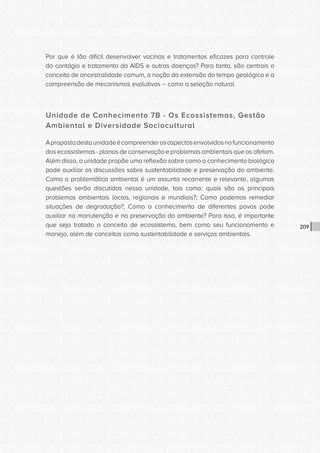 CONSULTA PÚBLICA CONSULTA PÚBLICA CONSULTA PÚBLICA
CONSULTA PÚBLICA CONSULTA PÚBLICA CONSULTA PÚBLICA
CONSULTA PÚBLICA CONSULTA PÚBLICA CONSULTA PÚBLICA
CONSULTA PÚBLICA CONSULTA PÚBLICA CONSULTA PÚBLICA
CONSULTA PÚBLICA CONSULTA PÚBLICA CONSULTA PÚBLICA
CONSULTA PÚBLICA CONSULTA PÚBLICA CONSULTA PÚBLICA
CONSULTA PÚBLICA CONSULTA PÚBLICA CONSULTA PÚBLICA
CONSULTA PÚBLICA CONSULTA PÚBLICA CONSULTA PÚBLICA
CONSULTA PÚBLICA CONSULTA PÚBLICA CONSULTA PÚBLICA
CONSULTA PÚBLICA CONSULTA PÚBLICA CONSULTA PÚBLICA
CONSULTA PÚBLICA CONSULTA PÚBLICA CONSULTA PÚBLICA
CONSULTA PÚBLICA CONSULTA PÚBLICA CONSULTA PÚBLICA
CONSULTA PÚBLICA CONSULTA PÚBLICA CONSULTA PÚBLICA
CONSULTA PÚBLICA CONSULTA PÚBLICA CONSULTA PÚBLICA
CONSULTA PÚBLICA CONSULTA PÚBLICA CONSULTA PÚBLICA
CONSULTA PÚBLICA CONSULTA PÚBLICA CONSULTA PÚBLICA
CONSULTA PÚBLICA CONSULTA PÚBLICA CONSULTA PÚBLICA
CONSULTA PÚBLICA CONSULTA PÚBLICA CONSULTA PÚBLICA
CONSULTA PÚBLICA CONSULTA PÚBLICA CONSULTA PÚBLICA
CONSULTA PÚBLICA CONSULTA PÚBLICA CONSULTA PÚBLICA
CONSULTA PÚBLICA CONSULTA PÚBLICA CONSULTA PÚBLICA
CONSULTA PÚBLICA CONSULTA PÚBLICA CONSULTA PÚBLICA
CONSULTA PÚBLICA CONSULTA PÚBLICA CONSULTA PÚBLICA
CONSULTA PÚBLICA CONSULTA PÚBLICA CONSULTA PÚBLICA
CONSULTA PÚBLICA CONSULTA PÚBLICA CONSULTA PÚBLICA
CONSULTA PÚBLICA CONSULTA PÚBLICA CONSULTA PÚBLICA
CONSULTA PÚBLICA CONSULTA PÚBLICA CONSULTA PÚBLICA
CONSULTA PÚBLICA CONSULTA PÚBLICA CONSULTA PÚBLICA
CONSULTA PÚBLICA CONSULTA PÚBLICA CONSULTA PÚBLICA
CONSULTA PÚBLICA CONSULTA PÚBLICA CONSULTA PÚBLICA
CONSULTA PÚBLICA CONSULTA PÚBLICA CONSULTA PÚBLICA
CONSULTA PÚBLICA CONSULTA PÚBLICA CONSULTA PÚBLICA
CONSULTA PÚBLICA CONSULTA PÚBLICA CONSULTA PÚBLICA
CONSULTA PÚBLICA CONSULTA PÚBLICA CONSULTA PÚBLICA
209
Por que é tão difícil desenvolver vacinas e tratamentos eficazes para controle
do contágio e tratamento da AIDS e outras doenças? Para tanto, são centrais o
conceito de ancestralidade comum, a noção da extensão do tempo geológico e a
compreensão de mecanismos evolutivos – como a seleção natural.
Unidade de Conhecimento 7B - Os Ecossistemas, Gestão
Ambiental e Diversidade Sociocultural
Apropostadestaunidadeécompreenderosaspectosenvolvidosnofuncionamento
dos ecossistemas - planos de conservação e problemas ambientais que os afetam.
Além disso, a unidade propõe uma reflexão sobre como o conhecimento biológico
pode auxiliar as discussões sobre sustentabilidade e preservação do ambiente.
Como a problemática ambiental é um assunto recorrente e relevante, algumas
questões serão discutidas nessa unidade, tais como: quais são os principais
problemas ambientais locais, regionais e mundiais?; Como podemos remediar
situações de degradação?; Como o conhecimento de diferentes povos pode
auxiliar na manutenção e na preservação do ambiente? Para isso, é importante
que seja tratado o conceito de ecossistema, bem como seu funcionamento e
manejo, além de conceitos como sustentabilidade e serviços ambientais.
 