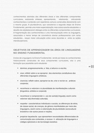 CONSULTA PÚBLICA CONSULTA PÚBLICA CONSULTA PÚBLICA
CONSULTA PÚBLICA CONSULTA PÚBLICA CONSULTA PÚBLICA
CONSULTA PÚBLICA CONSULTA PÚBLICA CONSULTA PÚBLICA
CONSULTA PÚBLICA CONSULTA PÚBLICA CONSULTA PÚBLICA
CONSULTA PÚBLICA CONSULTA PÚBLICA CONSULTA PÚBLICA
CONSULTA PÚBLICA CONSULTA PÚBLICA CONSULTA PÚBLICA
CONSULTA PÚBLICA CONSULTA PÚBLICA CONSULTA PÚBLICA
CONSULTA PÚBLICA CONSULTA PÚBLICA CONSULTA PÚBLICA
CONSULTA PÚBLICA CONSULTA PÚBLICA CONSULTA PÚBLICA
CONSULTA PÚBLICA CONSULTA PÚBLICA CONSULTA PÚBLICA
CONSULTA PÚBLICA CONSULTA PÚBLICA CONSULTA PÚBLICA
CONSULTA PÚBLICA CONSULTA PÚBLICA CONSULTA PÚBLICA
CONSULTA PÚBLICA CONSULTA PÚBLICA CONSULTA PÚBLICA
CONSULTA PÚBLICA CONSULTA PÚBLICA CONSULTA PÚBLICA
CONSULTA PÚBLICA CONSULTA PÚBLICA CONSULTA PÚBLICA
CONSULTA PÚBLICA CONSULTA PÚBLICA CONSULTA PÚBLICA
CONSULTA PÚBLICA CONSULTA PÚBLICA CONSULTA PÚBLICA
CONSULTA PÚBLICA CONSULTA PÚBLICA CONSULTA PÚBLICA
CONSULTA PÚBLICA CONSULTA PÚBLICA CONSULTA PÚBLICA
CONSULTA PÚBLICA CONSULTA PÚBLICA CONSULTA PÚBLICA
CONSULTA PÚBLICA CONSULTA PÚBLICA CONSULTA PÚBLICA
CONSULTA PÚBLICA CONSULTA PÚBLICA CONSULTA PÚBLICA
CONSULTA PÚBLICA CONSULTA PÚBLICA CONSULTA PÚBLICA
CONSULTA PÚBLICA CONSULTA PÚBLICA CONSULTA PÚBLICA
CONSULTA PÚBLICA CONSULTA PÚBLICA CONSULTA PÚBLICA
CONSULTA PÚBLICA CONSULTA PÚBLICA CONSULTA PÚBLICA
CONSULTA PÚBLICA CONSULTA PÚBLICA CONSULTA PÚBLICA
CONSULTA PÚBLICA CONSULTA PÚBLICA CONSULTA PÚBLICA
CONSULTA PÚBLICA CONSULTA PÚBLICA CONSULTA PÚBLICA
CONSULTA PÚBLICA CONSULTA PÚBLICA CONSULTA PÚBLICA
CONSULTA PÚBLICA CONSULTA PÚBLICA CONSULTA PÚBLICA
CONSULTA PÚBLICA CONSULTA PÚBLICA CONSULTA PÚBLICA
CONSULTA PÚBLICA CONSULTA PÚBLICA CONSULTA PÚBLICA
CONSULTA PÚBLICA CONSULTA PÚBLICA CONSULTA PÚBLICA
34
conhecimentos advindos das diferentes áreas e dos diferentes componentes
curriculares, realizando sínteses, apresentando, retomando, articulando
conhecimentos e contando com repertórios comuns construídos diariamente com
o mesmo grupo. A pluridocência, que caracteriza a segunda etapa do Ensino
Fundamental , permite uma maior especialização, mas coloca aos/às estudantes o
desafio de estabelecerem diálogos entre os diferentes componentes curriculares.
A fragmentação dos conhecimentos e uma hierarquização entre as linguagens,
associados a menor tempo de convivência dos/as professores/as com os/as
estudantes , requer maior articulação entre os/as docentes e entre as ações
interdisciplinares.
OBJETIVOS DE APRENDIZAGEM DA ÁREA DE LINGUAGENS
NO ENSINO FUNDAMENTAL
A área de Linguagens no Ensino Fundamental , tendo por base os conhecimentos
historicamente construídos de seus componentes curriculares, visa a uma
formação que possibilite ao/à estudante:
ƒƒ dominar, progressivamente, a fala, a leitura e a escrita;
ƒƒ viver, refletir sobre a se apropriar dos elementos constitutivos das
diferentes linguagens artísticas;
ƒƒ vivenciar, refletir sobre, apropriar-se de, criar e recriar as práticas
corporais;
ƒƒ reconhecer e valorizar a a pluralidade de manifestações culturais
(linguística, artística e corporal);
ƒƒ reconhecer e compreender o uso de outra(s) língua(s), assim como
valorizar a(s) diversa(s) cultura(s);
ƒƒ respeitar características individuais e sociais, as diferenças de etnia,
de classe social, de crenças, de gênero manifestadas por meio das
linguagens, assim como a valorização da pluralidade sociocultural
brasileira e de outros povos e nações;
ƒƒ propiciar àqueles/às que apresentem necessidades diferenciadas de
comunicação aos conteúdos, o acesso à utilização de linguagens e
códigos aplicáveis e de tecnologia assistiva;
 