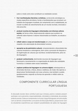 CONSULTA PÚBLICA CONSULTA PÚBLICA CONSULTA PÚBLICA
CONSULTA PÚBLICA CONSULTA PÚBLICA CONSULTA PÚBLICA
CONSULTA PÚBLICA CONSULTA PÚBLICA CONSULTA PÚBLICA
CONSULTA PÚBLICA CONSULTA PÚBLICA CONSULTA PÚBLICA
CONSULTA PÚBLICA CONSULTA PÚBLICA CONSULTA PÚBLICA
CONSULTA PÚBLICA CONSULTA PÚBLICA CONSULTA PÚBLICA
CONSULTA PÚBLICA CONSULTA PÚBLICA CONSULTA PÚBLICA
CONSULTA PÚBLICA CONSULTA PÚBLICA CONSULTA PÚBLICA
CONSULTA PÚBLICA CONSULTA PÚBLICA CONSULTA PÚBLICA
CONSULTA PÚBLICA CONSULTA PÚBLICA CONSULTA PÚBLICA
CONSULTA PÚBLICA CONSULTA PÚBLICA CONSULTA PÚBLICA
CONSULTA PÚBLICA CONSULTA PÚBLICA CONSULTA PÚBLICA
CONSULTA PÚBLICA CONSULTA PÚBLICA CONSULTA PÚBLICA
CONSULTA PÚBLICA CONSULTA PÚBLICA CONSULTA PÚBLICA
CONSULTA PÚBLICA CONSULTA PÚBLICA CONSULTA PÚBLICA
CONSULTA PÚBLICA CONSULTA PÚBLICA CONSULTA PÚBLICA
CONSULTA PÚBLICA CONSULTA PÚBLICA CONSULTA PÚBLICA
CONSULTA PÚBLICA CONSULTA PÚBLICA CONSULTA PÚBLICA
CONSULTA PÚBLICA CONSULTA PÚBLICA CONSULTA PÚBLICA
CONSULTA PÚBLICA CONSULTA PÚBLICA CONSULTA PÚBLICA
CONSULTA PÚBLICA CONSULTA PÚBLICA CONSULTA PÚBLICA
CONSULTA PÚBLICA CONSULTA PÚBLICA CONSULTA PÚBLICA
CONSULTA PÚBLICA CONSULTA PÚBLICA CONSULTA PÚBLICA
CONSULTA PÚBLICA CONSULTA PÚBLICA CONSULTA PÚBLICA
CONSULTA PÚBLICA CONSULTA PÚBLICA CONSULTA PÚBLICA
CONSULTA PÚBLICA CONSULTA PÚBLICA CONSULTA PÚBLICA
CONSULTA PÚBLICA CONSULTA PÚBLICA CONSULTA PÚBLICA
CONSULTA PÚBLICA CONSULTA PÚBLICA CONSULTA PÚBLICA
CONSULTA PÚBLICA CONSULTA PÚBLICA CONSULTA PÚBLICA
CONSULTA PÚBLICA CONSULTA PÚBLICA CONSULTA PÚBLICA
CONSULTA PÚBLICA CONSULTA PÚBLICA CONSULTA PÚBLICA
CONSULTA PÚBLICA CONSULTA PÚBLICA CONSULTA PÚBLICA
CONSULTA PÚBLICA CONSULTA PÚBLICA CONSULTA PÚBLICA
CONSULTA PÚBLICA CONSULTA PÚBLICA CONSULTA PÚBLICA
37
sobre o modo como elas constituem as realidades sociais;
ƒƒ fruir manifestações literárias e artísticas, construindo estratégias ou
modos específicos de leitura, frente a manifestações que envolvem um
trabalho de linguagem inusitado, de rompimento com o estabilizado, ao
investir no efeito de estranhamento de um mundo recriado, renovado e
não prescrito;
ƒƒ produzir eventos de linguagem sintonizados com diversas esferas
sociais, de forma crítica, desenvolvendo saberes que auxiliem na
reflexão sobre fazeres e valores relacionados ao trabalho, ao estudo e
à arte;
ƒƒ refletir sobre o corpo em transformação em uma perspectiva de
respeito e de valorização da diversidade humana;
ƒƒ apropriar-se do patrimônio cultural, compreendendo a diversidade das
culturas brasileiras e estrangeiras, bem como o processo de disputas e
de legitimação de culturas que acontece, fundamentalmente, pela via
da linguagem;
ƒƒ produzir conhecimento, dominando recursos de linguagem que
favoreçam o levantamento e a organização de dados das realidades
humanas e o debate sobre essas realidades;
ƒƒ explorar práticas de linguagem no universo digital, entrelaçando as
dimensões técnicas, críticas, éticas e estéticas, de modo não apenas a
desenvolver familiarização com esse universo, mas também a poder,
gradativamente, expandir as formas de aprender e refletir sobre as
realidades.
COMPONENTE CURRICULAR LÍNGUA
PORTUGUESA
A educação escolar deve contribuir para que crianças, jovens e adultos possam
participar, com autonomia, responsabilidade, criticidade e criatividade, de variadas
práticas sociais. Cabe ao componente curricular Língua Portuguesa, em articulação
com os demais componentes curriculares da Educação Básica, proporcionar aos/
às estudantes experiências que ampliem possibilidades de ações de linguagem
 