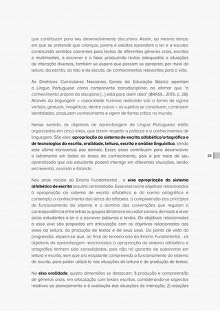 CONSULTA PÚBLICA CONSULTA PÚBLICA CONSULTA PÚBLICA
CONSULTA PÚBLICA CONSULTA PÚBLICA CONSULTA PÚBLICA
CONSULTA PÚBLICA CONSULTA PÚBLICA CONSULTA PÚBLICA
CONSULTA PÚBLICA CONSULTA PÚBLICA CONSULTA PÚBLICA
CONSULTA PÚBLICA CONSULTA PÚBLICA CONSULTA PÚBLICA
CONSULTA PÚBLICA CONSULTA PÚBLICA CONSULTA PÚBLICA
CONSULTA PÚBLICA CONSULTA PÚBLICA CONSULTA PÚBLICA
CONSULTA PÚBLICA CONSULTA PÚBLICA CONSULTA PÚBLICA
CONSULTA PÚBLICA CONSULTA PÚBLICA CONSULTA PÚBLICA
CONSULTA PÚBLICA CONSULTA PÚBLICA CONSULTA PÚBLICA
CONSULTA PÚBLICA CONSULTA PÚBLICA CONSULTA PÚBLICA
CONSULTA PÚBLICA CONSULTA PÚBLICA CONSULTA PÚBLICA
CONSULTA PÚBLICA CONSULTA PÚBLICA CONSULTA PÚBLICA
CONSULTA PÚBLICA CONSULTA PÚBLICA CONSULTA PÚBLICA
CONSULTA PÚBLICA CONSULTA PÚBLICA CONSULTA PÚBLICA
CONSULTA PÚBLICA CONSULTA PÚBLICA CONSULTA PÚBLICA
CONSULTA PÚBLICA CONSULTA PÚBLICA CONSULTA PÚBLICA
CONSULTA PÚBLICA CONSULTA PÚBLICA CONSULTA PÚBLICA
CONSULTA PÚBLICA CONSULTA PÚBLICA CONSULTA PÚBLICA
CONSULTA PÚBLICA CONSULTA PÚBLICA CONSULTA PÚBLICA
CONSULTA PÚBLICA CONSULTA PÚBLICA CONSULTA PÚBLICA
CONSULTA PÚBLICA CONSULTA PÚBLICA CONSULTA PÚBLICA
CONSULTA PÚBLICA CONSULTA PÚBLICA CONSULTA PÚBLICA
CONSULTA PÚBLICA CONSULTA PÚBLICA CONSULTA PÚBLICA
CONSULTA PÚBLICA CONSULTA PÚBLICA CONSULTA PÚBLICA
CONSULTA PÚBLICA CONSULTA PÚBLICA CONSULTA PÚBLICA
CONSULTA PÚBLICA CONSULTA PÚBLICA CONSULTA PÚBLICA
CONSULTA PÚBLICA CONSULTA PÚBLICA CONSULTA PÚBLICA
CONSULTA PÚBLICA CONSULTA PÚBLICA CONSULTA PÚBLICA
CONSULTA PÚBLICA CONSULTA PÚBLICA CONSULTA PÚBLICA
CONSULTA PÚBLICA CONSULTA PÚBLICA CONSULTA PÚBLICA
CONSULTA PÚBLICA CONSULTA PÚBLICA CONSULTA PÚBLICA
CONSULTA PÚBLICA CONSULTA PÚBLICA CONSULTA PÚBLICA
CONSULTA PÚBLICA CONSULTA PÚBLICA CONSULTA PÚBLICA
38
que contribuam para seu desenvolvimento discursivo. Assim, ao mesmo tempo
em que se pretende que crianças, jovens e adultos aprendam a ler e a escutar,
construindo sentidos coerentes para textos de diferentes gêneros orais, escritos
e multimodais, a escrever e a falar, produzindo textos adequados a situações
de interação diversas, também se espera que possam se apropriar, por meio da
leitura, da escrita, da fala e da escuta, de conhecimentos relevantes para a vida.
As Diretrizes Curriculares Nacionais Gerais da Educação Básica apontam
a Língua Portuguesa como componente transdisciplinar, ao afirmar que “o
conhecimento próprio da disciplina [...] está para além dela” (BRASIL, 2013, p. 28).
Através da linguagem – capacidade humana realizada sob a forma de signos
verbais, gestuais, imagéticos, dentre outros – os sujeitos se constituem, constroem
identidades, produzem conhecimento e agem de forma crítica no mundo.
Nesse sentido, os objetivos de aprendizagem de Língua Portuguesa estão
organizados em cinco eixos, que dizem respeito a práticas e a conhecimentos de
linguagem. São eles: apropriação do sistema de escrita alfabético/ortográfico e
de tecnologias da escrita, oralidade, leitura, escrita e análise linguística, sendo
este último transversal aos demais. Esses eixos contribuem para desenvolver
o letramento em todas as áreas do conhecimento, pois é por meio de seu
aprendizado que o/a estudante poderá interagir em diferentes situações, lendo,
escrevendo, ouvindo e falando.
Nos anos iniciais do Ensino Fundamental , o eixo apropriação do sistema
alfabético de escrita assume centralidade. Esse eixo reúne objetivos relacionados
à apropriação do sistema de escrita alfabética e da norma ortográfica e
contempla o conhecimento das letras do alfabeto, a compreensão dos princípios
de funcionamento do sistema e o domínio das convenções que regulam a
correspondênciaentreletrasougruposdeletraseseuvalorsonoro,demodoalevar
os/as estudantes a ler e a escrever palavras e textos. Os objetivos relacionados
a esse eixo são propostos em articulação com os objetivos relacionados aos
eixos da leitura, da produção de textos e de seus usos. Do ponto de vista da
progressão, espera-se que, ao final do terceiro ano do Ensino Fundamental , os
objetivos de aprendizagem relacionados à apropriação do sistema alfabético e
ortográfico tenham sido consolidados, pois não há garantia de autonomia em
leitura e escrita, sem que o/a estudante compreenda o funcionamento do sistema
de escrita, para poder utilizá-lo nas situações de leitura e de produção de textos.
No eixo oralidade, quatro dimensões se destacam: 1) produção e compreensão
de gêneros orais, em articulação com textos escritos, considerando-se aspectos
relativos ao planejamento e à avaliação das situações de interação; 2) relações
 