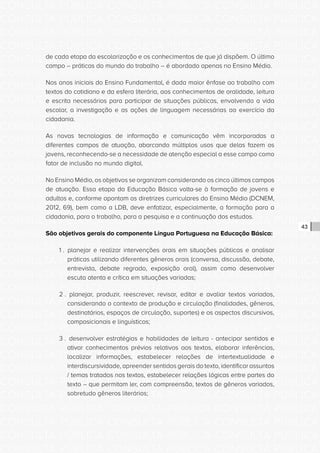 CONSULTA PÚBLICA CONSULTA PÚBLICA CONSULTA PÚBLICA
CONSULTA PÚBLICA CONSULTA PÚBLICA CONSULTA PÚBLICA
CONSULTA PÚBLICA CONSULTA PÚBLICA CONSULTA PÚBLICA
CONSULTA PÚBLICA CONSULTA PÚBLICA CONSULTA PÚBLICA
CONSULTA PÚBLICA CONSULTA PÚBLICA CONSULTA PÚBLICA
CONSULTA PÚBLICA CONSULTA PÚBLICA CONSULTA PÚBLICA
CONSULTA PÚBLICA CONSULTA PÚBLICA CONSULTA PÚBLICA
CONSULTA PÚBLICA CONSULTA PÚBLICA CONSULTA PÚBLICA
CONSULTA PÚBLICA CONSULTA PÚBLICA CONSULTA PÚBLICA
CONSULTA PÚBLICA CONSULTA PÚBLICA CONSULTA PÚBLICA
CONSULTA PÚBLICA CONSULTA PÚBLICA CONSULTA PÚBLICA
CONSULTA PÚBLICA CONSULTA PÚBLICA CONSULTA PÚBLICA
CONSULTA PÚBLICA CONSULTA PÚBLICA CONSULTA PÚBLICA
CONSULTA PÚBLICA CONSULTA PÚBLICA CONSULTA PÚBLICA
CONSULTA PÚBLICA CONSULTA PÚBLICA CONSULTA PÚBLICA
CONSULTA PÚBLICA CONSULTA PÚBLICA CONSULTA PÚBLICA
CONSULTA PÚBLICA CONSULTA PÚBLICA CONSULTA PÚBLICA
CONSULTA PÚBLICA CONSULTA PÚBLICA CONSULTA PÚBLICA
CONSULTA PÚBLICA CONSULTA PÚBLICA CONSULTA PÚBLICA
CONSULTA PÚBLICA CONSULTA PÚBLICA CONSULTA PÚBLICA
CONSULTA PÚBLICA CONSULTA PÚBLICA CONSULTA PÚBLICA
CONSULTA PÚBLICA CONSULTA PÚBLICA CONSULTA PÚBLICA
CONSULTA PÚBLICA CONSULTA PÚBLICA CONSULTA PÚBLICA
CONSULTA PÚBLICA CONSULTA PÚBLICA CONSULTA PÚBLICA
CONSULTA PÚBLICA CONSULTA PÚBLICA CONSULTA PÚBLICA
CONSULTA PÚBLICA CONSULTA PÚBLICA CONSULTA PÚBLICA
CONSULTA PÚBLICA CONSULTA PÚBLICA CONSULTA PÚBLICA
CONSULTA PÚBLICA CONSULTA PÚBLICA CONSULTA PÚBLICA
CONSULTA PÚBLICA CONSULTA PÚBLICA CONSULTA PÚBLICA
CONSULTA PÚBLICA CONSULTA PÚBLICA CONSULTA PÚBLICA
CONSULTA PÚBLICA CONSULTA PÚBLICA CONSULTA PÚBLICA
CONSULTA PÚBLICA CONSULTA PÚBLICA CONSULTA PÚBLICA
CONSULTA PÚBLICA CONSULTA PÚBLICA CONSULTA PÚBLICA
CONSULTA PÚBLICA CONSULTA PÚBLICA CONSULTA PÚBLICA
43
de cada etapa da escolarização e os conhecimentos de que já dispõem. O último
campo – práticas do mundo do trabalho – é abordado apenas no Ensino Médio.
Nos anos iniciais do Ensino Fundamental, é dada maior ênfase ao trabalho com
textos do cotidiano e da esfera literária, aos conhecimentos de oralidade, leitura
e escrita necessários para participar de situações públicas, envolvendo a vida
escolar, a investigação e as ações de linguagem necessárias ao exercício da
cidadania.
As novas tecnologias de informação e comunicação vêm incorporadas a
diferentes campos de atuação, abarcando múltiplos usos que delas fazem os
jovens, reconhecendo-se a necessidade de atenção especial a esse campo como
fator de inclusão no mundo digital.
No Ensino Médio, os objetivos se organizam considerando os cinco últimos campos
de atuação. Essa etapa da Educação Básica volta-se à formação de jovens e
adultos e, conforme apontam as diretrizes curriculares do Ensino Médio (DCNEM,
2012, 69), bem como a LDB, deve enfatizar, especialmente, a formação para a
cidadania, para o trabalho, para a pesquisa e a continuação dos estudos.
São objetivos gerais do componente Língua Portuguesa na Educação Básica:
1 . planejar e realizar intervenções orais em situações públicas e analisar
práticas utilizando diferentes gêneros orais (conversa, discussão, debate,
entrevista, debate regrado, exposição oral), assim como desenvolver
escuta atenta e crítica em situações variadas;
2 . planejar, produzir, reescrever, revisar, editar e avaliar textos variados,
considerando o contexto de produção e circulação (finalidades, gêneros,
destinatários, espaços de circulação, suportes) e os aspectos discursivos,
composicionais e linguísticos;
3 . desenvolver estratégias e habilidades de leitura - antecipar sentidos e
ativar conhecimentos prévios relativos aos textos, elaborar inferências,
localizar informações, estabelecer relações de intertextualidade e
interdiscursividade, apreender sentidos gerais do texto, identificar assuntos
/ temas tratados nos textos, estabelecer relações lógicas entre partes do
texto – que permitam ler, com compreensão, textos de gêneros variados,
sobretudo gêneros literários;
 