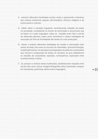 CONSULTA PÚBLICA CONSULTA PÚBLICA CONSULTA PÚBLICA
CONSULTA PÚBLICA CONSULTA PÚBLICA CONSULTA PÚBLICA
CONSULTA PÚBLICA CONSULTA PÚBLICA CONSULTA PÚBLICA
CONSULTA PÚBLICA CONSULTA PÚBLICA CONSULTA PÚBLICA
CONSULTA PÚBLICA CONSULTA PÚBLICA CONSULTA PÚBLICA
CONSULTA PÚBLICA CONSULTA PÚBLICA CONSULTA PÚBLICA
CONSULTA PÚBLICA CONSULTA PÚBLICA CONSULTA PÚBLICA
CONSULTA PÚBLICA CONSULTA PÚBLICA CONSULTA PÚBLICA
CONSULTA PÚBLICA CONSULTA PÚBLICA CONSULTA PÚBLICA
CONSULTA PÚBLICA CONSULTA PÚBLICA CONSULTA PÚBLICA
CONSULTA PÚBLICA CONSULTA PÚBLICA CONSULTA PÚBLICA
CONSULTA PÚBLICA CONSULTA PÚBLICA CONSULTA PÚBLICA
CONSULTA PÚBLICA CONSULTA PÚBLICA CONSULTA PÚBLICA
CONSULTA PÚBLICA CONSULTA PÚBLICA CONSULTA PÚBLICA
CONSULTA PÚBLICA CONSULTA PÚBLICA CONSULTA PÚBLICA
CONSULTA PÚBLICA CONSULTA PÚBLICA CONSULTA PÚBLICA
CONSULTA PÚBLICA CONSULTA PÚBLICA CONSULTA PÚBLICA
CONSULTA PÚBLICA CONSULTA PÚBLICA CONSULTA PÚBLICA
CONSULTA PÚBLICA CONSULTA PÚBLICA CONSULTA PÚBLICA
CONSULTA PÚBLICA CONSULTA PÚBLICA CONSULTA PÚBLICA
CONSULTA PÚBLICA CONSULTA PÚBLICA CONSULTA PÚBLICA
CONSULTA PÚBLICA CONSULTA PÚBLICA CONSULTA PÚBLICA
CONSULTA PÚBLICA CONSULTA PÚBLICA CONSULTA PÚBLICA
CONSULTA PÚBLICA CONSULTA PÚBLICA CONSULTA PÚBLICA
CONSULTA PÚBLICA CONSULTA PÚBLICA CONSULTA PÚBLICA
CONSULTA PÚBLICA CONSULTA PÚBLICA CONSULTA PÚBLICA
CONSULTA PÚBLICA CONSULTA PÚBLICA CONSULTA PÚBLICA
CONSULTA PÚBLICA CONSULTA PÚBLICA CONSULTA PÚBLICA
CONSULTA PÚBLICA CONSULTA PÚBLICA CONSULTA PÚBLICA
CONSULTA PÚBLICA CONSULTA PÚBLICA CONSULTA PÚBLICA
CONSULTA PÚBLICA CONSULTA PÚBLICA CONSULTA PÚBLICA
CONSULTA PÚBLICA CONSULTA PÚBLICA CONSULTA PÚBLICA
CONSULTA PÚBLICA CONSULTA PÚBLICA CONSULTA PÚBLICA
CONSULTA PÚBLICA CONSULTA PÚBLICA CONSULTA PÚBLICA
44
4 . valorizar diferentes identidades sociais, lendo a apreciando a literatura
das culturas tradicional, popular, afro-brasileira, africana, indígena e de
outros povos e culturas;
5 . refletir sobre a variação linguística, reconhecendo relações de poder
na sociedade, combatendo as formas de dominação e preconceito que
se fazem na e pela linguagem, sobre as relações entre fala e escrita
em diferentes gêneros, assim como reconhecer e utilizar estratégias de
marcação do nível de formalidade dos textos em suas produções;
6 . utilizar e analisar diferentes estratégias de coesão e articulação entre
partes do texto, tais como os recursos de retomadas (pronominalização,
substituição lexical, uso de palavras de ligação) e as palavras e expressões
que marcam a progressão do tempo na narrativa, as que estabelecem
as relações de causalidade, oposição, consequência, explicação entre
acontecimentos e ideias;
7 . ler, produzir e analisar textos multimodais, estabelecendo relações entre
escrita, fala, sons, música, imagens (fotografias, telas, ilustrações, imagens
em movimento, grafismos), dentre outras linguagens.
 