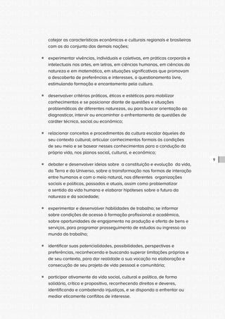 CONSULTA PÚBLICA CONSULTA PÚBLICA CONSULTA PÚBLICA
CONSULTA PÚBLICA CONSULTA PÚBLICA CONSULTA PÚBLICA
CONSULTA PÚBLICA CONSULTA PÚBLICA CONSULTA PÚBLICA
CONSULTA PÚBLICA CONSULTA PÚBLICA CONSULTA PÚBLICA
CONSULTA PÚBLICA CONSULTA PÚBLICA CONSULTA PÚBLICA
CONSULTA PÚBLICA CONSULTA PÚBLICA CONSULTA PÚBLICA
CONSULTA PÚBLICA CONSULTA PÚBLICA CONSULTA PÚBLICA
CONSULTA PÚBLICA CONSULTA PÚBLICA CONSULTA PÚBLICA
CONSULTA PÚBLICA CONSULTA PÚBLICA CONSULTA PÚBLICA
CONSULTA PÚBLICA CONSULTA PÚBLICA CONSULTA PÚBLICA
CONSULTA PÚBLICA CONSULTA PÚBLICA CONSULTA PÚBLICA
CONSULTA PÚBLICA CONSULTA PÚBLICA CONSULTA PÚBLICA
CONSULTA PÚBLICA CONSULTA PÚBLICA CONSULTA PÚBLICA
CONSULTA PÚBLICA CONSULTA PÚBLICA CONSULTA PÚBLICA
CONSULTA PÚBLICA CONSULTA PÚBLICA CONSULTA PÚBLICA
CONSULTA PÚBLICA CONSULTA PÚBLICA CONSULTA PÚBLICA
CONSULTA PÚBLICA CONSULTA PÚBLICA CONSULTA PÚBLICA
CONSULTA PÚBLICA CONSULTA PÚBLICA CONSULTA PÚBLICA
CONSULTA PÚBLICA CONSULTA PÚBLICA CONSULTA PÚBLICA
CONSULTA PÚBLICA CONSULTA PÚBLICA CONSULTA PÚBLICA
CONSULTA PÚBLICA CONSULTA PÚBLICA CONSULTA PÚBLICA
CONSULTA PÚBLICA CONSULTA PÚBLICA CONSULTA PÚBLICA
CONSULTA PÚBLICA CONSULTA PÚBLICA CONSULTA PÚBLICA
CONSULTA PÚBLICA CONSULTA PÚBLICA CONSULTA PÚBLICA
CONSULTA PÚBLICA CONSULTA PÚBLICA CONSULTA PÚBLICA
CONSULTA PÚBLICA CONSULTA PÚBLICA CONSULTA PÚBLICA
CONSULTA PÚBLICA CONSULTA PÚBLICA CONSULTA PÚBLICA
CONSULTA PÚBLICA CONSULTA PÚBLICA CONSULTA PÚBLICA
CONSULTA PÚBLICA CONSULTA PÚBLICA CONSULTA PÚBLICA
CONSULTA PÚBLICA CONSULTA PÚBLICA CONSULTA PÚBLICA
CONSULTA PÚBLICA CONSULTA PÚBLICA CONSULTA PÚBLICA
CONSULTA PÚBLICA CONSULTA PÚBLICA CONSULTA PÚBLICA
CONSULTA PÚBLICA CONSULTA PÚBLICA CONSULTA PÚBLICA
CONSULTA PÚBLICA CONSULTA PÚBLICA CONSULTA PÚBLICA
9
cotejar as características econômicas e culturais regionais e brasileiras
com as do conjunto das demais nações;
ƒƒ experimentar vivências, individuais e coletivas, em práticas corporais e
intelectuais nas artes, em letras, em ciências humanas, em ciências da
natureza e em matemática, em situações significativas que promovam
a descoberta de preferências e interesses, o questionamento livre,
estimulando formação e encantamento pela cultura.
ƒƒ desenvolver critérios práticos, éticos e estéticos para mobilizar
conhecimentos e se posicionar diante de questões e situações
problemáticas de diferentes naturezas, ou para buscar orientação ao
diagnosticar, intervir ou encaminhar o enfrentamento de questões de
caráter técnico, social ou econômico;
ƒƒ relacionar conceitos e procedimentos da cultura escolar àqueles do
seu contexto cultural; articular conhecimentos formais às condições
de seu meio e se basear nesses conhecimentos para a condução da
própria vida, nos planos social, cultural, e econômico;
ƒƒ debater e desenvolver ideias sobre a constituição e evolução da vida,
da Terra e do Universo, sobre a transformação nas formas de interação
entre humanos e com o meio natural, nas diferentes organizações
sociais e políticas, passadas e atuais, assim como problematizar
o sentido da vida humana e elaborar hipóteses sobre o futuro da
natureza e da sociedade;
ƒƒ experimentar e desenvolver habilidades de trabalho; se informar
sobre condições de acesso à formação profissional e acadêmica,
sobre oportunidades de engajamento na produção e oferta de bens e
serviços, para programar prosseguimento de estudos ou ingresso ao
mundo do trabalho;
ƒƒ identificar suas potencialidades, possibilidades, perspectivas e
preferências, reconhecendo e buscando superar limitações próprias e
de seu contexto, para dar realidade a sua vocação na elaboração e
consecução de seu projeto de vida pessoal e comunitária;
ƒƒ participar ativamente da vida social, cultural e política, de forma
solidária, crítica e propositiva, reconhecendo direitos e deveres,
identificando e combatendo injustiças, e se dispondo a enfrentar ou
mediar eticamente conflitos de interesse.
 