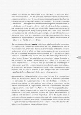 CONSULTA PÚBLICA CONSULTA PÚBLICA CONSULTA PÚBLICA
CONSULTA PÚBLICA CONSULTA PÚBLICA CONSULTA PÚBLICA
CONSULTA PÚBLICA CONSULTA PÚBLICA CONSULTA PÚBLICA
CONSULTA PÚBLICA CONSULTA PÚBLICA CONSULTA PÚBLICA
CONSULTA PÚBLICA CONSULTA PÚBLICA CONSULTA PÚBLICA
CONSULTA PÚBLICA CONSULTA PÚBLICA CONSULTA PÚBLICA
CONSULTA PÚBLICA CONSULTA PÚBLICA CONSULTA PÚBLICA
CONSULTA PÚBLICA CONSULTA PÚBLICA CONSULTA PÚBLICA
CONSULTA PÚBLICA CONSULTA PÚBLICA CONSULTA PÚBLICA
CONSULTA PÚBLICA CONSULTA PÚBLICA CONSULTA PÚBLICA
CONSULTA PÚBLICA CONSULTA PÚBLICA CONSULTA PÚBLICA
CONSULTA PÚBLICA CONSULTA PÚBLICA CONSULTA PÚBLICA
CONSULTA PÚBLICA CONSULTA PÚBLICA CONSULTA PÚBLICA
CONSULTA PÚBLICA CONSULTA PÚBLICA CONSULTA PÚBLICA
CONSULTA PÚBLICA CONSULTA PÚBLICA CONSULTA PÚBLICA
CONSULTA PÚBLICA CONSULTA PÚBLICA CONSULTA PÚBLICA
CONSULTA PÚBLICA CONSULTA PÚBLICA CONSULTA PÚBLICA
CONSULTA PÚBLICA CONSULTA PÚBLICA CONSULTA PÚBLICA
CONSULTA PÚBLICA CONSULTA PÚBLICA CONSULTA PÚBLICA
CONSULTA PÚBLICA CONSULTA PÚBLICA CONSULTA PÚBLICA
CONSULTA PÚBLICA CONSULTA PÚBLICA CONSULTA PÚBLICA
CONSULTA PÚBLICA CONSULTA PÚBLICA CONSULTA PÚBLICA
CONSULTA PÚBLICA CONSULTA PÚBLICA CONSULTA PÚBLICA
CONSULTA PÚBLICA CONSULTA PÚBLICA CONSULTA PÚBLICA
CONSULTA PÚBLICA CONSULTA PÚBLICA CONSULTA PÚBLICA
CONSULTA PÚBLICA CONSULTA PÚBLICA CONSULTA PÚBLICA
CONSULTA PÚBLICA CONSULTA PÚBLICA CONSULTA PÚBLICA
CONSULTA PÚBLICA CONSULTA PÚBLICA CONSULTA PÚBLICA
CONSULTA PÚBLICA CONSULTA PÚBLICA CONSULTA PÚBLICA
CONSULTA PÚBLICA CONSULTA PÚBLICA CONSULTA PÚBLICA
CONSULTA PÚBLICA CONSULTA PÚBLICA CONSULTA PÚBLICA
CONSULTA PÚBLICA CONSULTA PÚBLICA CONSULTA PÚBLICA
CONSULTA PÚBLICA CONSULTA PÚBLICA CONSULTA PÚBLICA
CONSULTA PÚBLICA CONSULTA PÚBLICA CONSULTA PÚBLICA
105
indo do jogo dramático à formalização e uso consciente da linguagem teatral
como meio expressivo. Uma das principais premissas desse subcomponente é
proporcionar a intensa troca de experiências entre os sujeitos, podendo influenciar
o desenvolvimento da percepção estética, da imaginação, da intuição, da memória
e da emoção. O teatro possibilita aprimoramento integral do estudante, tanto do
ponto de vista cognitivo quanto estético e afetivo. Igualmente, destaca-se o espaço
que a atividade teatral propicia para a integração com outros componentes da
área de linguagens como a Língua portuguesa e a educação Física, bem como
com outras áreas do currículo como, por exemplo, com as Ciências Humanas.
Da mesma forma, essa prática inclui conhecer diferentes manifestações cênicas
em tempos e espaços diversos, incluindo o entorno artístico do educando e as
produções que lhe são contemporâneas.
O processo pedagógico em música está relacionado à mobilização, transmissão
e apropriação de conhecimentos adquiridos por meio do exercício de práticas
musicais sensoriais, analíticas e discursivas diversificadas, tendo como princípios
fundamentais o fruir, o refletir e o fazer música, desenvolvendo o pensamento
crítico e a criatividade. As bases epistemológicas da produção de conhecimento
em música se constituem na relação entre aspectos da Educação Musical e de
outros campos do saber, que possibilitam a compreensão musical do sujeito, no
que se refere à sua relação consigo mesmo, com o outro, com a sociedade e
com a própria música. As condições para que os direitos de aprendizagem da
música sejam garantidos passam, no que se refere à música, pela sistematização
de um processo, pela ampliação e preparação adequada dos espaços escolares
voltados para as práticas musicais e pela compreensão das necessidades
específicas de formação para o trabalho com o subcomponente.
A progressão do conhecimento do componente curricular Arte, nas diferentes
etapas da escolarização, resulta da relação entre os elementos pertinentes
aos conteúdos dos subcomponentes e das características e contextos de
atuação dos sujeitos, por intermédio do reconhecimento dos saberes trazidos
por eles, considerando as singularidades de cada subcomponente e ampliando
progressivamente suas experiências. Ao longo das diferentes etapas da Educação
Básica, se espera uma expansão do repertório, ampliação das habilidades e
aumento da autonomia nas práticas artísticas dos sujeitos. Esse movimento se
produz a partir da reflexão sensível, imaginativa e crítica dos sujeitos sobre os
conteúdos artísticos, seus elementos constitutivos e sobre as variações derivadas
das experiências de invenção e criação. Do ponto de vista histórico, a Arte propicia
ao sujeito entender a gênese dos costumes e valores constituintes de diferentes
culturas, manifestadas em seus produtos artísticos.     
 