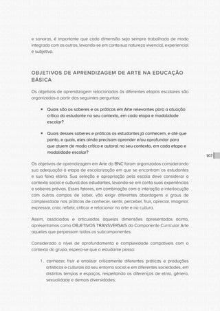 CONSULTA PÚBLICA CONSULTA PÚBLICA CONSULTA PÚBLICA
CONSULTA PÚBLICA CONSULTA PÚBLICA CONSULTA PÚBLICA
CONSULTA PÚBLICA CONSULTA PÚBLICA CONSULTA PÚBLICA
CONSULTA PÚBLICA CONSULTA PÚBLICA CONSULTA PÚBLICA
CONSULTA PÚBLICA CONSULTA PÚBLICA CONSULTA PÚBLICA
CONSULTA PÚBLICA CONSULTA PÚBLICA CONSULTA PÚBLICA
CONSULTA PÚBLICA CONSULTA PÚBLICA CONSULTA PÚBLICA
CONSULTA PÚBLICA CONSULTA PÚBLICA CONSULTA PÚBLICA
CONSULTA PÚBLICA CONSULTA PÚBLICA CONSULTA PÚBLICA
CONSULTA PÚBLICA CONSULTA PÚBLICA CONSULTA PÚBLICA
CONSULTA PÚBLICA CONSULTA PÚBLICA CONSULTA PÚBLICA
CONSULTA PÚBLICA CONSULTA PÚBLICA CONSULTA PÚBLICA
CONSULTA PÚBLICA CONSULTA PÚBLICA CONSULTA PÚBLICA
CONSULTA PÚBLICA CONSULTA PÚBLICA CONSULTA PÚBLICA
CONSULTA PÚBLICA CONSULTA PÚBLICA CONSULTA PÚBLICA
CONSULTA PÚBLICA CONSULTA PÚBLICA CONSULTA PÚBLICA
CONSULTA PÚBLICA CONSULTA PÚBLICA CONSULTA PÚBLICA
CONSULTA PÚBLICA CONSULTA PÚBLICA CONSULTA PÚBLICA
CONSULTA PÚBLICA CONSULTA PÚBLICA CONSULTA PÚBLICA
CONSULTA PÚBLICA CONSULTA PÚBLICA CONSULTA PÚBLICA
CONSULTA PÚBLICA CONSULTA PÚBLICA CONSULTA PÚBLICA
CONSULTA PÚBLICA CONSULTA PÚBLICA CONSULTA PÚBLICA
CONSULTA PÚBLICA CONSULTA PÚBLICA CONSULTA PÚBLICA
CONSULTA PÚBLICA CONSULTA PÚBLICA CONSULTA PÚBLICA
CONSULTA PÚBLICA CONSULTA PÚBLICA CONSULTA PÚBLICA
CONSULTA PÚBLICA CONSULTA PÚBLICA CONSULTA PÚBLICA
CONSULTA PÚBLICA CONSULTA PÚBLICA CONSULTA PÚBLICA
CONSULTA PÚBLICA CONSULTA PÚBLICA CONSULTA PÚBLICA
CONSULTA PÚBLICA CONSULTA PÚBLICA CONSULTA PÚBLICA
CONSULTA PÚBLICA CONSULTA PÚBLICA CONSULTA PÚBLICA
CONSULTA PÚBLICA CONSULTA PÚBLICA CONSULTA PÚBLICA
CONSULTA PÚBLICA CONSULTA PÚBLICA CONSULTA PÚBLICA
CONSULTA PÚBLICA CONSULTA PÚBLICA CONSULTA PÚBLICA
CONSULTA PÚBLICA CONSULTA PÚBLICA CONSULTA PÚBLICA
107
e sonoras, é importante que cada dimensão seja sempre trabalhada de modo
integrado com as outras, levando-se em conta sua natureza vivencial, experiencial
e subjetiva.
OBJETIVOS DE APRENDIZAGEM DE ARTE NA EDUCAÇÃO
BÁSICA
Os objetivos de aprendizagem relacionados às diferentes etapas escolares são
organizados a partir das seguintes perguntas:
ƒƒ Quais são os saberes e as práticas em Arte relevantes para a atuação
crítica do estudante no seu contexto, em cada etapa e modalidade
escolar?
ƒƒ Quais desses saberes e práticas os estudantes já conhecem, e até que
ponto, e quais, eles ainda precisam aprender e/ou aprofundar para
que atuem de modo crítico e autoral no seu contexto, em cada etapa e
modalidade escolar?
Os objetivos de aprendizagem em Arte da BNC foram organizados considerando
sua adequação à etapa de escolarização em que se encontram os estudantes
e sua faixa etária. Sua seleção e apropriação pela escola deve considerar o
contexto social e cultural dos estudantes, levando-se em conta suas experiências
e saberes prévios. Esses fatores, em combinação com a interação e interlocução
com outros campos de saber, vão exigir diferentes abordagens e graus de
complexidade nas práticas de conhecer, sentir, perceber, fruir, apreciar, imaginar,
expressar, criar, refletir, criticar e relacionar na arte e na cultura.
Assim, associados e articulados àquelas dimensões apresentadas acima,
apresentamos como OBJETIVOS TRANSVERSAIS do Componente Curricular Arte
aqueles que perpassam todos os subcomponentes:
Considerado o nível de aprofundamento e complexidade compatíveis com o
contexto do grupo, espera-se que o estudante possa:
1 . conhecer, fruir e analisar criticamente diferentes práticas e produções
artísticas e culturais do seu entorno social e em diferentes sociedades, em
distintos tempos e espaços, respeitando as diferenças de etnia, gênero,
sexualidade e demais diversidades;
 