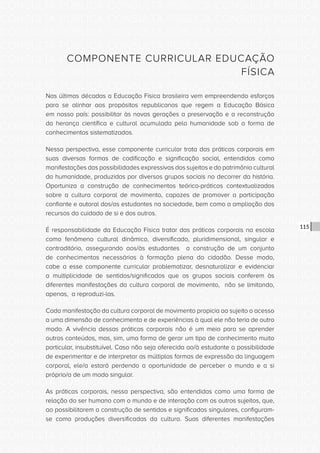CONSULTA PÚBLICA CONSULTA PÚBLICA CONSULTA PÚBLICA
CONSULTA PÚBLICA CONSULTA PÚBLICA CONSULTA PÚBLICA
CONSULTA PÚBLICA CONSULTA PÚBLICA CONSULTA PÚBLICA
CONSULTA PÚBLICA CONSULTA PÚBLICA CONSULTA PÚBLICA
CONSULTA PÚBLICA CONSULTA PÚBLICA CONSULTA PÚBLICA
CONSULTA PÚBLICA CONSULTA PÚBLICA CONSULTA PÚBLICA
CONSULTA PÚBLICA CONSULTA PÚBLICA CONSULTA PÚBLICA
CONSULTA PÚBLICA CONSULTA PÚBLICA CONSULTA PÚBLICA
CONSULTA PÚBLICA CONSULTA PÚBLICA CONSULTA PÚBLICA
CONSULTA PÚBLICA CONSULTA PÚBLICA CONSULTA PÚBLICA
CONSULTA PÚBLICA CONSULTA PÚBLICA CONSULTA PÚBLICA
CONSULTA PÚBLICA CONSULTA PÚBLICA CONSULTA PÚBLICA
CONSULTA PÚBLICA CONSULTA PÚBLICA CONSULTA PÚBLICA
CONSULTA PÚBLICA CONSULTA PÚBLICA CONSULTA PÚBLICA
CONSULTA PÚBLICA CONSULTA PÚBLICA CONSULTA PÚBLICA
CONSULTA PÚBLICA CONSULTA PÚBLICA CONSULTA PÚBLICA
CONSULTA PÚBLICA CONSULTA PÚBLICA CONSULTA PÚBLICA
CONSULTA PÚBLICA CONSULTA PÚBLICA CONSULTA PÚBLICA
CONSULTA PÚBLICA CONSULTA PÚBLICA CONSULTA PÚBLICA
CONSULTA PÚBLICA CONSULTA PÚBLICA CONSULTA PÚBLICA
CONSULTA PÚBLICA CONSULTA PÚBLICA CONSULTA PÚBLICA
CONSULTA PÚBLICA CONSULTA PÚBLICA CONSULTA PÚBLICA
CONSULTA PÚBLICA CONSULTA PÚBLICA CONSULTA PÚBLICA
CONSULTA PÚBLICA CONSULTA PÚBLICA CONSULTA PÚBLICA
CONSULTA PÚBLICA CONSULTA PÚBLICA CONSULTA PÚBLICA
CONSULTA PÚBLICA CONSULTA PÚBLICA CONSULTA PÚBLICA
CONSULTA PÚBLICA CONSULTA PÚBLICA CONSULTA PÚBLICA
CONSULTA PÚBLICA CONSULTA PÚBLICA CONSULTA PÚBLICA
CONSULTA PÚBLICA CONSULTA PÚBLICA CONSULTA PÚBLICA
CONSULTA PÚBLICA CONSULTA PÚBLICA CONSULTA PÚBLICA
CONSULTA PÚBLICA CONSULTA PÚBLICA CONSULTA PÚBLICA
CONSULTA PÚBLICA CONSULTA PÚBLICA CONSULTA PÚBLICA
CONSULTA PÚBLICA CONSULTA PÚBLICA CONSULTA PÚBLICA
CONSULTA PÚBLICA CONSULTA PÚBLICA CONSULTA PÚBLICA
115
COMPONENTE CURRICULAR EDUCAÇÃO
FÍSICA
Nas últimas décadas a Educação Física brasileira vem empreendendo esforços
para se alinhar aos propósitos republicanos que regem a Educação Básica
em nosso país: possibilitar às novas gerações a preservação e a reconstrução
da herança científica e cultural acumulada pela humanidade sob a forma de
conhecimentos sistematizados.
Nessa perspectiva, esse componente curricular trata das práticas corporais em
suas diversas formas de codificação e significação social, entendidas como
manifestações das possibilidades expressivas dos sujeitos e do patrimônio cultural
da humanidade, produzidas por diversos grupos sociais no decorrer da história.
Oportuniza a construção de conhecimentos teórico-práticos contextualizados
sobre a cultura corporal de movimento, capazes de promover a participação
confiante e autoral dos/as estudantes na sociedade, bem como a ampliação dos
recursos do cuidado de si e dos outros.
É responsabilidade da Educação Física tratar das práticas corporais na escola
como fenômeno cultural dinâmico, diversificado, pluridimensional, singular e
contraditório, assegurando aos/às estudantes a construção de um conjunto
de conhecimentos necessários à formação plena do cidadão. Desse modo,
cabe a esse componente curricular problematizar, desnaturalizar e evidenciar
a multiplicidade de sentidos/significados que os grupos sociais conferem às
diferentes manifestações da cultura corporal de movimento, não se limitando,
apenas, a reproduzi-las.
Cada manifestação da cultura corporal de movimento propicia ao sujeito o acesso
a uma dimensão de conhecimento e de experiências à qual ele não teria de outro
modo. A vivência dessas práticas corporais não é um meio para se aprender
outros conteúdos, mas, sim, uma forma de gerar um tipo de conhecimento muito
particular, insubstituível. Caso não seja oferecida ao/à estudante a possibilidade
de experimentar e de interpretar as múltiplas formas de expressão da linguagem
corporal, ele/a estará perdendo a oportunidade de perceber o mundo e a si
próprio/a de um modo singular.
As práticas corporais, nessa perspectiva, são entendidas como uma forma de
relação do ser humano com o mundo e de interação com os outros sujeitos, que,
ao possibilitarem a construção de sentidos e significados singulares, configuram-
se como produções diversificadas da cultura. Suas diferentes manifestações
 