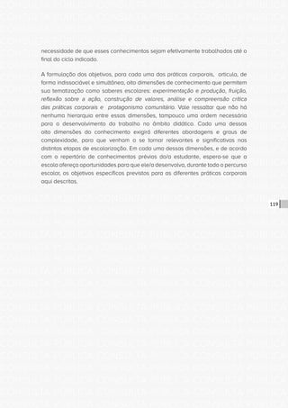 CONSULTA PÚBLICA CONSULTA PÚBLICA CONSULTA PÚBLICA
CONSULTA PÚBLICA CONSULTA PÚBLICA CONSULTA PÚBLICA
CONSULTA PÚBLICA CONSULTA PÚBLICA CONSULTA PÚBLICA
CONSULTA PÚBLICA CONSULTA PÚBLICA CONSULTA PÚBLICA
CONSULTA PÚBLICA CONSULTA PÚBLICA CONSULTA PÚBLICA
CONSULTA PÚBLICA CONSULTA PÚBLICA CONSULTA PÚBLICA
CONSULTA PÚBLICA CONSULTA PÚBLICA CONSULTA PÚBLICA
CONSULTA PÚBLICA CONSULTA PÚBLICA CONSULTA PÚBLICA
CONSULTA PÚBLICA CONSULTA PÚBLICA CONSULTA PÚBLICA
CONSULTA PÚBLICA CONSULTA PÚBLICA CONSULTA PÚBLICA
CONSULTA PÚBLICA CONSULTA PÚBLICA CONSULTA PÚBLICA
CONSULTA PÚBLICA CONSULTA PÚBLICA CONSULTA PÚBLICA
CONSULTA PÚBLICA CONSULTA PÚBLICA CONSULTA PÚBLICA
CONSULTA PÚBLICA CONSULTA PÚBLICA CONSULTA PÚBLICA
CONSULTA PÚBLICA CONSULTA PÚBLICA CONSULTA PÚBLICA
CONSULTA PÚBLICA CONSULTA PÚBLICA CONSULTA PÚBLICA
CONSULTA PÚBLICA CONSULTA PÚBLICA CONSULTA PÚBLICA
CONSULTA PÚBLICA CONSULTA PÚBLICA CONSULTA PÚBLICA
CONSULTA PÚBLICA CONSULTA PÚBLICA CONSULTA PÚBLICA
CONSULTA PÚBLICA CONSULTA PÚBLICA CONSULTA PÚBLICA
CONSULTA PÚBLICA CONSULTA PÚBLICA CONSULTA PÚBLICA
CONSULTA PÚBLICA CONSULTA PÚBLICA CONSULTA PÚBLICA
CONSULTA PÚBLICA CONSULTA PÚBLICA CONSULTA PÚBLICA
CONSULTA PÚBLICA CONSULTA PÚBLICA CONSULTA PÚBLICA
CONSULTA PÚBLICA CONSULTA PÚBLICA CONSULTA PÚBLICA
CONSULTA PÚBLICA CONSULTA PÚBLICA CONSULTA PÚBLICA
CONSULTA PÚBLICA CONSULTA PÚBLICA CONSULTA PÚBLICA
CONSULTA PÚBLICA CONSULTA PÚBLICA CONSULTA PÚBLICA
CONSULTA PÚBLICA CONSULTA PÚBLICA CONSULTA PÚBLICA
CONSULTA PÚBLICA CONSULTA PÚBLICA CONSULTA PÚBLICA
CONSULTA PÚBLICA CONSULTA PÚBLICA CONSULTA PÚBLICA
CONSULTA PÚBLICA CONSULTA PÚBLICA CONSULTA PÚBLICA
CONSULTA PÚBLICA CONSULTA PÚBLICA CONSULTA PÚBLICA
CONSULTA PÚBLICA CONSULTA PÚBLICA CONSULTA PÚBLICA
119
necessidade de que esses conhecimentos sejam efetivamente trabalhados até o
final do ciclo indicado.
A formulação dos objetivos, para cada uma das práticas corporais, articula, de
forma indissociável e simultânea, oito dimensões de conhecimento que permitem
sua tematização como saberes escolares: experimentação e produção, fruição,
reflexão sobre a ação, construção de valores, análise e compreensão crítica
das práticas corporais e protagonismo comunitário. Vale ressaltar que não há
nenhuma hierarquia entre essas dimensões, tampouco uma ordem necessária
para o desenvolvimento do trabalho no âmbito didático. Cada uma dessas
oito dimensões do conhecimento exigirá diferentes abordagens e graus de
complexidade, para que venham a se tornar relevantes e significativas nas
distintas etapas de escolarização. Em cada uma dessas dimensões, e de acordo
com o repertório de conhecimentos prévios do/a estudante, espera-se que a
escola ofereça oportunidades para que ele/a desenvolva, durante todo o percurso
escolar, os objetivos específicos previstos para as diferentes práticas corporais
aqui descritas.
 